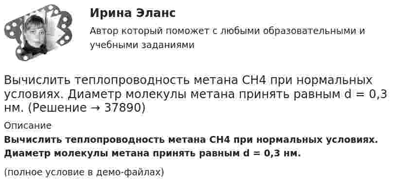     
          Описание
          Вычислить теплопроводность метана CH4 при нормальных условиях. Диаметр молекулы метана принять равным d = 0,3 нм.(полное условие в демо-файлах)  
            
            
            Вычислить теплопроводность l гелия при нормальных условиях.Вычислить теплопроводность метана CH4 при нормальных условиях. Диаметр молекулы метана принять равным d = 0,3 нм.Вычислить удельные cp и cV теплоёмкости газа, зная, что его молярная масса M = 40·10-3 кг/моль и отношение молярных теплоёмкостей Cp/CV = 1,67.Вычислить удельные теплоёмкости cp и cV смеси, содержащей m1 кг азота и m2 кг кислорода.  m1 = 10·10-3 кг, m2 = 1·10-3 кг.Вычислить удельные теплоёмкости cp и cV смеси, содержащей m1 кг азота и m2 кг кислорода.  m1 = 12·10-3 кг, m2 = 1·10-3 кг.Вычислить удельные теплоёмкости cp и cV смеси, содержащей m1 кг азота и m2 кг кислорода.  m1 = 13·10-3 кг, m2 = 1·10-3 кг.Вычислить удельные теплоёмкости cp и cV смеси, содержащей m1 кг азота и m2 кг кислорода.  m1 = 16·10-3 кг, m2 = 1·10-3 кг.Вычислить среднюю длину свободного пробега молекул воздуха при давлении 1·105 Па и температуре 10 °C.Вычислить среднюю квадратичную скорость и среднюю кинетическую энергии поступательного движения молекулы азота как функции температуры T, построить графики этих функций.Вычислить среднюю энергию поступательного движения всех молекул, содержащихся в 1 кмоле азота при температуре t = 137 °C.Вычислить среднюю энергию поступательного движения молекулы азота при температуре t = 137 °C.Вычислить сродство Sn к O2 воздуха ( Р О2 = 0,2 атм) при образовании SnO2 при температуре 25 С, если упругость диссоциации окисла при данной температуре равна 2,107*10^-13 мм.рт.ст. Вычислить температуру и плотность углекислого газа в критическом состоянии, считая газ ван-дер-ваальсовским.  Ответ: T = 0,3 кК,  ρ = 340 г/см3Вычислить теплоёмкость газовой смеси, содержащей кислород массой m1 = 10 г и водород массой m2 = 20 г.