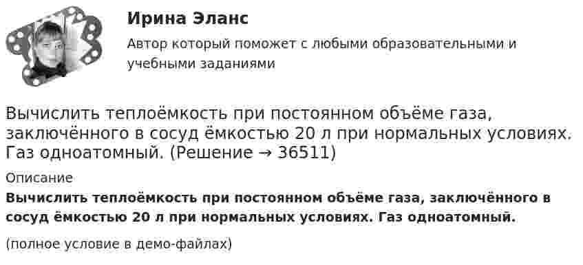     
          Описание
          Вычислить теплоёмкость при постоянном объёме газа, заключённого в сосуд ёмкостью 20 л при нормальных условиях. Газ одноатомный.(полное условие в демо-файлах)  
            
            
            Вычислить теплоёмкость газовой смеси, содержащей кислород массой m1 = 10 г и водород массой m2 = 20 г.Вычислить теплоёмкость при постоянном объёме газа, заключённого в сосуд ёмкостью 20 л при нормальных условиях. Газ одноатомный.Вычислить теплопроводность l гелия при нормальных условиях.Вычислить теплопроводность метана CH4 при нормальных условиях. Диаметр молекулы метана принять равным d = 0,3 нм.Вычислить удельные cp и cV теплоёмкости газа, зная, что его молярная масса M = 40·10-3 кг/моль и отношение молярных теплоёмкостей Cp/CV = 1,67.Вычислить удельные теплоёмкости cp и cV смеси, содержащей m1 кг азота и m2 кг кислорода.  m1 = 10·10-3 кг, m2 = 1·10-3 кг.Вычислить удельные теплоёмкости cp и cV смеси, содержащей m1 кг азота и m2 кг кислорода.  m1 = 12·10-3 кг, m2 = 1·10-3 кг.Вычислить средний диаметр атома He, если при нормальных условиях коэффициент теплопроводности гелия χ = 0,14 Вт/м∙К и удельная теплоёмкость c = 3,1∙103 Дж/(кг∙К).Вычислить среднюю длину и среднюю продолжительность свободного пробега молекул кислорода при температуре 300 К и давлении 10,2 Па.Вычислить среднюю длину свободного пробега молекул воздуха при давлении 1·105 Па и температуре 10 °C.Вычислить среднюю квадратичную скорость и среднюю кинетическую энергии поступательного движения молекулы азота как функции температуры T, построить графики этих функций.Вычислить среднюю энергию поступательного движения всех молекул, содержащихся в 1 кмоле азота при температуре t = 137 °C.Вычислить среднюю энергию поступательного движения молекулы азота при температуре t = 137 °C.Вычислить сродство Sn к O2 воздуха ( Р О2 = 0,2 атм) при образовании SnO2 при температуре 25 С, если упругость диссоциации окисла при данной температуре равна 2,107*10^-13 мм.рт.ст. 