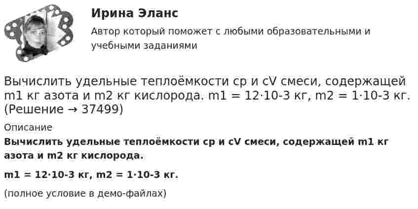     
          Описание
          Вычислить удельные теплоёмкости cp и cV смеси, содержащей m1 кг азота и m2 кг кислорода.m1 = 12·10-3 кг, m2 = 1·10-3 кг.(полное условие в демо-файлах)  
            
            
            Вычислить удельные теплоёмкости cp и cV смеси, содержащей m1 кг азота и m2 кг кислорода.  m1 = 10·10-3 кг, m2 = 1·10-3 кг.Вычислить удельные теплоёмкости cp и cV смеси, содержащей m1 кг азота и m2 кг кислорода.  m1 = 12·10-3 кг, m2 = 1·10-3 кг.Вычислить удельные теплоёмкости cp и cV смеси, содержащей m1 кг азота и m2 кг кислорода.  m1 = 13·10-3 кг, m2 = 1·10-3 кг.Вычислить удельные теплоёмкости cp и cV смеси, содержащей m1 кг азота и m2 кг кислорода.  m1 = 16·10-3 кг, m2 = 1·10-3 кг.Вычислить удельные теплоёмкости cV и cp неона и водорода, если массовые доли неона и водорода ω1 = 70 % и ω2 = 30 %. Известно, что cV1 = 6,24∙102 Дж/(кг∙К), cV2 = 1,04∙104 Дж/(кг∙К)Вычислить удельные теплоемкости газа, зная, что его молярная масса   = 0,004 кг/моль и отношение теплоемкостей   = 1,67.Вычислить удельные теплоёмкости газа, зная, что его молярная масса 28·10-3 кг/моль и отношение теплоёмкостей g = 1,4.Вычислить среднюю энергию поступательного движения молекулы азота при температуре t = 137 °C.Вычислить сродство Sn к O2 воздуха ( Р О2 = 0,2 атм) при образовании SnO2 при температуре 25 С, если упругость диссоциации окисла при данной температуре равна 2,107*10^-13 мм.рт.ст. Вычислить температуру и плотность углекислого газа в критическом состоянии, считая газ ван-дер-ваальсовским.  Ответ: T = 0,3 кК,  ρ = 340 г/см3Вычислить теплоёмкость газовой смеси, содержащей кислород массой m1 = 10 г и водород массой m2 = 20 г.Вычислить теплоёмкость при постоянном объёме газа, заключённого в сосуд ёмкостью 20 л при нормальных условиях. Газ одноатомный.Вычислить теплопроводность l гелия при нормальных условиях.Вычислить теплопроводность метана CH4 при нормальных условиях. Диаметр молекулы метана принять равным d = 0,3 нм.