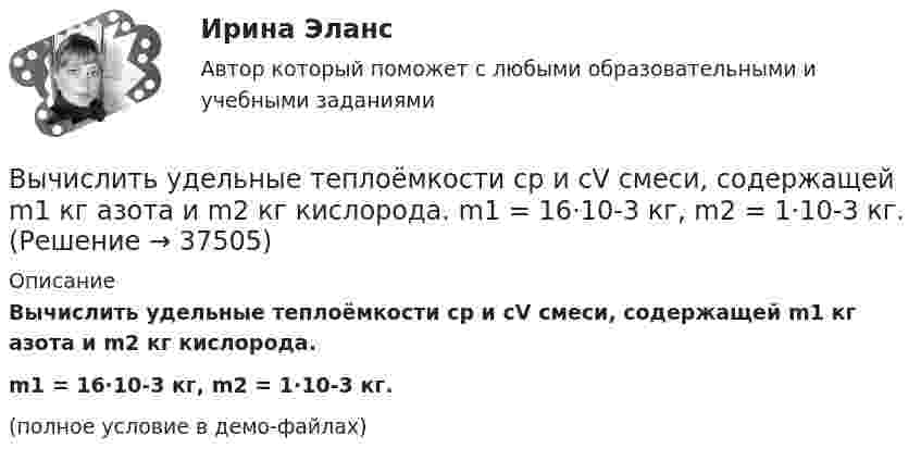     
          Описание
          Вычислить удельные теплоёмкости cp и cV смеси, содержащей m1 кг азота и m2 кг кислорода.m1 = 16·10-3 кг, m2 = 1·10-3 кг.(полное условие в демо-файлах)  
            
            
            Вычислить удельные теплоёмкости cp и cV смеси, содержащей m1 кг азота и m2 кг кислорода.  m1 = 13·10-3 кг, m2 = 1·10-3 кг.Вычислить удельные теплоёмкости cp и cV смеси, содержащей m1 кг азота и m2 кг кислорода.  m1 = 16·10-3 кг, m2 = 1·10-3 кг.Вычислить удельные теплоёмкости cV и cp неона и водорода, если массовые доли неона и водорода ω1 = 70 % и ω2 = 30 %. Известно, что cV1 = 6,24∙102 Дж/(кг∙К), cV2 = 1,04∙104 Дж/(кг∙К)Вычислить удельные теплоемкости газа, зная, что его молярная масса   = 0,004 кг/моль и отношение теплоемкостей   = 1,67.Вычислить удельные теплоёмкости газа, зная, что его молярная масса 28·10-3 кг/моль и отношение теплоёмкостей g = 1,4.Вычислить удельные теплоемкости газа, зная, что его молярная масса 4 10-3 кг/моль и отношение теплоемкостей Cp/Cv = 1,67Вычислить удельные теплоёмкости газа, зная, что его молярная масса m = 4·103 кг/моль и отношение теплоёмкостей cp/cV = 1,67.Вычислить температуру и плотность углекислого газа в критическом состоянии, считая газ ван-дер-ваальсовским.  Ответ: T = 0,3 кК,  ρ = 340 г/см3Вычислить теплоёмкость газовой смеси, содержащей кислород массой m1 = 10 г и водород массой m2 = 20 г.Вычислить теплоёмкость при постоянном объёме газа, заключённого в сосуд ёмкостью 20 л при нормальных условиях. Газ одноатомный.Вычислить теплопроводность l гелия при нормальных условиях.Вычислить теплопроводность метана CH4 при нормальных условиях. Диаметр молекулы метана принять равным d = 0,3 нм.Вычислить удельные cp и cV теплоёмкости газа, зная, что его молярная масса M = 40·10-3 кг/моль и отношение молярных теплоёмкостей Cp/CV = 1,67.Вычислить удельные теплоёмкости cp и cV смеси, содержащей m1 кг азота и m2 кг кислорода.  m1 = 10·10-3 кг, m2 = 1·10-3 кг.