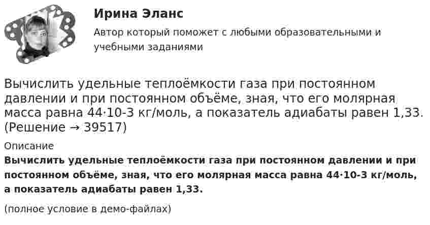     
          Описание
          Вычислить удельные теплоёмкости газа при постоянном давлении и при постоянном объёме, зная, что его молярная масса равна 44·10-3 кг/моль, а показатель адиабаты равен 1,33.(полное условие в демо-файлах)  
            
            
            Вычислить удельные теплоёмкости газа, зная, что его молярная масса равна m = 4 г/моль и отношение теплоёмкостей Cp/CV = 1,67.Вычислить удельные теплоёмкости газа при постоянном давлении и при постоянном объёме, зная, что его молярная масса равна 44·10-3 кг/моль, а показатель адиабаты равен 1,33.Вычислить характеристическую температуру D Дебая для железа, если при температуре Т = 20 К молярная теплоемкость железа Сm = 0,226 Дж/К моль. Условие Т << D считать выполненным.Вычислить характеристическую температуру Дебая для железа, если при температуре Т = 20 К молярная теплоемкость железа Сm = 0,226 Дж/(К*моль). Условие Т << D считать выполненным.Вычислить число молекул воздуха, находящихся в помещении площадью 24 м2 и высотой 2,5 м при давлении 100 кПа.Вычислить энергии вращательного и поступательного движений молекул, содержащихся в 1 кг кислорода при 7 °C.Вычислить энергию Q, выделяющуюся при реакции (_4^9)Be+(_1^2)H - (_5^10)B+(_0^1)nВычислить удельные теплоёмкости cp и cV смеси, содержащей m1 кг азота и m2 кг кислорода.  m1 = 16·10-3 кг, m2 = 1·10-3 кг.Вычислить удельные теплоёмкости cV и cp неона и водорода, если массовые доли неона и водорода ω1 = 70 % и ω2 = 30 %. Известно, что cV1 = 6,24∙102 Дж/(кг∙К), cV2 = 1,04∙104 Дж/(кг∙К)Вычислить удельные теплоемкости газа, зная, что его молярная масса   = 0,004 кг/моль и отношение теплоемкостей   = 1,67.Вычислить удельные теплоёмкости газа, зная, что его молярная масса 28·10-3 кг/моль и отношение теплоёмкостей g = 1,4.Вычислить удельные теплоемкости газа, зная, что его молярная масса 4 10-3 кг/моль и отношение теплоемкостей Cp/Cv = 1,67Вычислить удельные теплоёмкости газа, зная, что его молярная масса m = 4·103 кг/моль и отношение теплоёмкостей cp/cV = 1,67.Вычислить удельные теплоемкости газа, зная, что его молярная масса М = 4*10–3 кг/моль и отношение теплоемкостей Сp/Сv = 1,67.