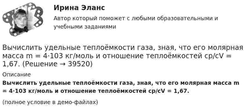     
          Описание
          Вычислить удельные теплоёмкости газа, зная, что его молярная масса m = 4·103 кг/моль и отношение теплоёмкостей cp/cV = 1,67.(полное условие в демо-файлах)  
            
            
            Вычислить удельные теплоемкости газа, зная, что его молярная масса 4 10-3 кг/моль и отношение теплоемкостей Cp/Cv = 1,67Вычислить удельные теплоёмкости газа, зная, что его молярная масса m = 4·103 кг/моль и отношение теплоёмкостей cp/cV = 1,67.Вычислить удельные теплоемкости газа, зная, что его молярная масса М = 4*10–3 кг/моль и отношение теплоемкостей Сp/Сv = 1,67.Вычислить удельные теплоемкости газа, зная, что его молярная масса равна 4 10–3 кг/моль и отношение теплоемкостей равно 1.67.Вычислить удельные теплоёмкости газа, зная, что его молярная масса равна m = 4 г/моль и отношение теплоёмкостей Cp/CV = 1,67.Вычислить удельные теплоёмкости газа при постоянном давлении и при постоянном объёме, зная, что его молярная масса равна 44·10-3 кг/моль, а показатель адиабаты равен 1,33.Вычислить характеристическую температуру D Дебая для железа, если при температуре Т = 20 К молярная теплоемкость железа Сm = 0,226 Дж/К моль. Условие Т << D считать выполненным.Вычислить удельные cp и cV теплоёмкости газа, зная, что его молярная масса M = 40·10-3 кг/моль и отношение молярных теплоёмкостей Cp/CV = 1,67.Вычислить удельные теплоёмкости cp и cV смеси, содержащей m1 кг азота и m2 кг кислорода.  m1 = 10·10-3 кг, m2 = 1·10-3 кг.Вычислить удельные теплоёмкости cp и cV смеси, содержащей m1 кг азота и m2 кг кислорода.  m1 = 12·10-3 кг, m2 = 1·10-3 кг.Вычислить удельные теплоёмкости cp и cV смеси, содержащей m1 кг азота и m2 кг кислорода.  m1 = 13·10-3 кг, m2 = 1·10-3 кг.Вычислить удельные теплоёмкости cp и cV смеси, содержащей m1 кг азота и m2 кг кислорода.  m1 = 16·10-3 кг, m2 = 1·10-3 кг.Вычислить удельные теплоёмкости cV и cp неона и водорода, если массовые доли неона и водорода ω1 = 70 % и ω2 = 30 %. Известно, что cV1 = 6,24∙102 Дж/(кг∙К), cV2 = 1,04∙104 Дж/(кг∙К)Вычислить удельные теплоемкости газа, зная, что его молярная масса   = 0,004 кг/моль и отношение теплоемкостей   = 1,67.