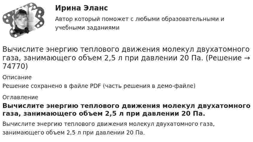     
            Описание
            Решение сохранено в файле PDF (часть решения в демо-файле) 
            Оглавление
            Вычислите энергию теплового движения молекул двухатомного газа, занимающего объем 2,5 л при давлении 20 Па.  
            
            
            Вычислите энергию s-p ковалентной связи H-S в молекуле H2S по следующим данным: 2H2(г) + S2(г) ⟶ 2H2S(г) - 40,30 кДж; энергии связей H-H и S-S соответственно равны -435,9 кДж/моль и -417,6 кДж/моль.Вычислите энергию теплового движения молекул двухатомного газа, занимающего объем 2,5 л при давлении 20 Па.Вычислите энергию теплового движения молекул двухатомного газа, занимающего объём 2,5 л при давлении 20 Па.Вычислить sin 18°Вычислить вероятность обнаружить электрон в интервале    одномерного потенциального ящика шириной  , если он находится в основном состоянии.Вычислить давление, оказываемое кислородом с концентрацией n = 3·1021 м-3, если средняя квадратичная скорость движения равна Vкв = 500 м/с.Вычислить давление, оказываемое кислородом с концентрацией n = 3·1021 м-3, если средняя квадратичная скорость движения равна Vкв = 500 м/с.Вычислите рН буферного раствора, содержащие 0,5 моль гидрофосфата и 0,75 моль дигидрофосфата натрия в 800 мл раствора. Вычислите температуру кипения 5%-ного раствора нафталина C₁₀H₈ в бензоле. Температура кипения бензола 80,2°С. Эбуллиоскопическая константа его 2,57°.Вычислите удельную (массовую) активность а радиоактивного изотопа  кобальта 60Со.Вычислите удельные теплоёмкости cV и cp водорода.Вычислите удельные теплоёмкости газа, зная, что его молярная масса равна M = 4·10-3 кг/моль и отношение теплоёмкостей Cp/CV = 1,67.Вычислите удельные теплоемкости при постоянном объеме Cv и при постоянном давлении Cp для водорода и неона, принимая эти газы за идеальные.Вычислите циркуляцию вектора напряженности вдоль контура, изображенного пунктиром, в случае однородного электрического поля