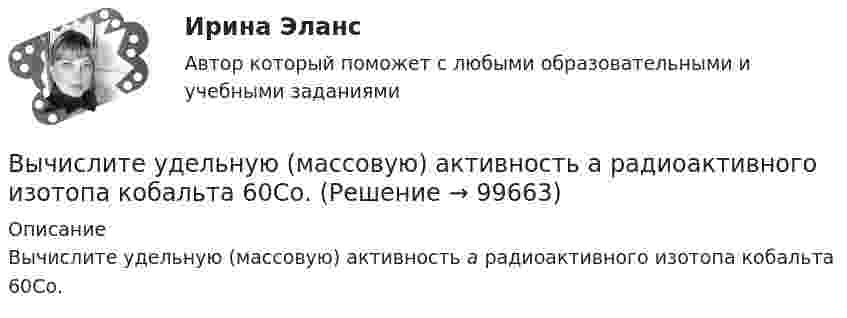      
            Описание
            Вычислите удельную (массовую) активность а радиоактивного изотопа  кобальта 60Со.   
            
            
            Вычислите температуру кипения 5%-ного раствора нафталина C₁₀H₈ в бензоле. Температура кипения бензола 80,2°С. Эбуллиоскопическая константа его 2,57°.Вычислите удельную (массовую) активность а радиоактивного изотопа  кобальта 60Со.Вычислите удельные теплоёмкости cV и cp водорода.Вычислите удельные теплоёмкости газа, зная, что его молярная масса равна M = 4·10-3 кг/моль и отношение теплоёмкостей Cp/CV = 1,67.Вычислите удельные теплоемкости при постоянном объеме Cv и при постоянном давлении Cp для водорода и неона, принимая эти газы за идеальные.Вычислите циркуляцию вектора напряженности вдоль контура, изображенного пунктиром, в случае однородного электрического поляВычислите число атомов азота в 20 г карбамида (NH2)2CO, содержащего 10% неазотистых примесей. Вычислите отношение γ = cp/cv для смеси 3 молей аргона и 5 молей кислорода.Вычислите первую космическую скорость у поверхности самой крупной планеты Солнечной системы - Юпитера, если радиус Юпитера 7 I07 м, а ускорение свободного падения у его поверхности в 2,65 раза больше, чем у поверхности Земли.Вычислите пределы функции, подробно описывая ход решения (указывайте формулы, которыми пользуетесь, записывайте промежуточные результаты)Вычислите приведенную цену акции компании «Запад» к количеству акций компании «Восток», если количество акций компании «Запад» 1200 шт., цена акции компании «Запад» 800 руб., а количество акций компании «Восток» 1500 шт.Вычислите произведение (2^3-1)/(2^3+1)*(3^3-1)/(3^3+1)*...*(n^3-1)/(n^3+1),  при n>=2.Вычислите процентную концентрацию водного раствора сахара C₁₂H₂₂O₁₁, зная температуру кристаллизации раствора (−0,93°C).Вычислите процентную концентрацию водного раствора сахара C12H22O11, зная, что температура кристаллизации раствора −0,93°C. Криоскопическая константа воды 1,86°.