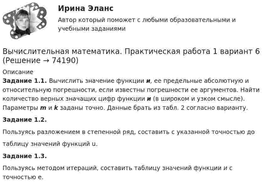     
            Описание
            Задание 1.1. Вычислить значение функции и, ее предельные абсолютную и относительную погрешности, если известны погрешности ее аргументов. Найти количество верных значащих цифр функции и (в широком и узком смысле). Параметры m и k заданы точно. Данные брать из табл. 2 согласно варианту.Задание 1.2.Пользуясь разложением в степенной ряд, составить с указанной точностью до таблицу значений функций u.Задание 1.3.Пользуясь методом итераций, составить таблицу значений функции и с точностью е.    
            
            
            Вычислительная математика. Задание 1. Необходимо преобразовать номер зачетной книжки в двоичный... Задание 2. То же самое, что и в первом задании, но число дробное: 0,номер зачетки... Задание 3. Реализовать недвоичный счетчик с коэффициентом счета. Вычислительная математика. Практическая работа 1 вариант 6Вычислительная математика. Практическая работа 2 вариант 6Вычислительная математика. Практическая работа 3 вариант 6Вычислительная математика СИНЕРГИЯВычислительная математика СИНЕРГИЯ июнь 2022Вычислительная математика (тест с ответами Синергия/МОИ/ МТИ)Выходное напряжение аттестуемого блока было измерено 25 раз при температуре окружающей среды, влажности и давлении в пределах нормальной области, установленной НТД на проверяемый блок. Для измерений использовался универсальный цифровой вольтметр В7-40 с погрешностью измерений на пределах Uu=100мВ и Uк =1В равной %.Вычертить область, заданную неравенствамиВычертить схему цепи, учитывая характер нагрузки во всех ее участках, заданный в таблице ниже. Для проверки правильности решения задачи составить баланс активных и реактивных мощностей.Вычислите изменение энтропии 1 кг кварца при переходе его из бета в альфа модификацию при 573 С, если теплота его превращения равна 12,97 кДж/(град кг).Вычислите импульс комптоновского электрона отдачи, если известно, что фотон, первоначальная длина волны которого равна 0,5 А, рассеялся под углом 90 град.Вычислите константу гидролиза хлорида аммония, определите степень гидролиза этой соли в 0,01 M растворе и pH раствора. Вычислительная математика