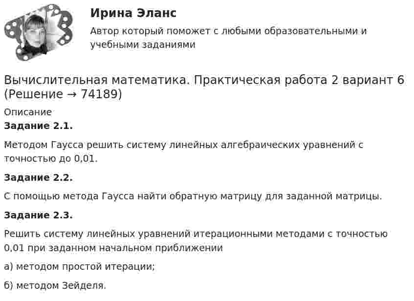     
            Описание
            Задание 2.1. 	Методом Гаусса решить систему линейных алгебраических уравнений с точностью до 0,01.Задание 2.2. 	С помощью метода Гаусса найти обратную матрицу для заданной матрицы.Задание 2.3. 	Решить систему линейных уравнений итерационными методами с точностью 0,01 при заданном начальном приближении а) методом простой итерации;б) методом Зейделя.   
            
            
            Вычислительная математика. Практическая работа 1 вариант 6Вычислительная математика. Практическая работа 2 вариант 6Вычислительная математика. Практическая работа 3 вариант 6Вычислительная математика СИНЕРГИЯВычислительная математика СИНЕРГИЯ июнь 2022Вычислительная математика (тест с ответами Синергия/МОИ/ МТИ)Вычислительная техника КР№ 1 (2 семестр ТУСУР)Вычертить область, заданную неравенствамиВычертить схему цепи, учитывая характер нагрузки во всех ее участках, заданный в таблице ниже. Для проверки правильности решения задачи составить баланс активных и реактивных мощностей.Вычислите изменение энтропии 1 кг кварца при переходе его из бета в альфа модификацию при 573 С, если теплота его превращения равна 12,97 кДж/(град кг).Вычислите импульс комптоновского электрона отдачи, если известно, что фотон, первоначальная длина волны которого равна 0,5 А, рассеялся под углом 90 град.Вычислите константу гидролиза хлорида аммония, определите степень гидролиза этой соли в 0,01 M растворе и pH раствора. Вычислительная математикаВычислительная математика (ВАРИАНТ №4)
