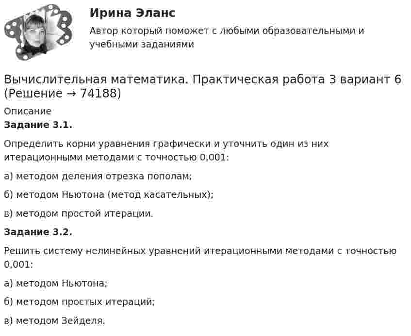     
            Описание
            Задание 3.1. 	Определить корни уравнения графически и уточнить один из них итерационными методами с точностью 0,001:а) методом деления отрезка пополам; б) методом Ньютона (метод касательных);в) методом простой итерации.  Задание 3.2. 	Решить систему нелинейных уравнений итерационными методами с точностью 0,001:а) методом Ньютона;б) методом простых итераций; в) методом Зейделя.   
            
            
            Вычислительная математика. Практическая работа 2 вариант 6Вычислительная математика. Практическая работа 3 вариант 6Вычислительная математика СИНЕРГИЯВычислительная математика СИНЕРГИЯ июнь 2022Вычислительная математика (тест с ответами Синергия/МОИ/ МТИ)Вычислительная техника КР№ 1 (2 семестр ТУСУР)Вычислительная техника КР№ 2 (2 семестр ТУСУР)Вычертить схему цепи, учитывая характер нагрузки во всех ее участках, заданный в таблице ниже. Для проверки правильности решения задачи составить баланс активных и реактивных мощностей.Вычислите изменение энтропии 1 кг кварца при переходе его из бета в альфа модификацию при 573 С, если теплота его превращения равна 12,97 кДж/(град кг).Вычислите импульс комптоновского электрона отдачи, если известно, что фотон, первоначальная длина волны которого равна 0,5 А, рассеялся под углом 90 град.Вычислите константу гидролиза хлорида аммония, определите степень гидролиза этой соли в 0,01 M растворе и pH раствора. Вычислительная математикаВычислительная математика (ВАРИАНТ №4)Вычислительная математика. Задание 1. Необходимо преобразовать номер зачетной книжки в двоичный... Задание 2. То же самое, что и в первом задании, но число дробное: 0,номер зачетки... Задание 3. Реализовать недвоичный счетчик с коэффициентом счета. 