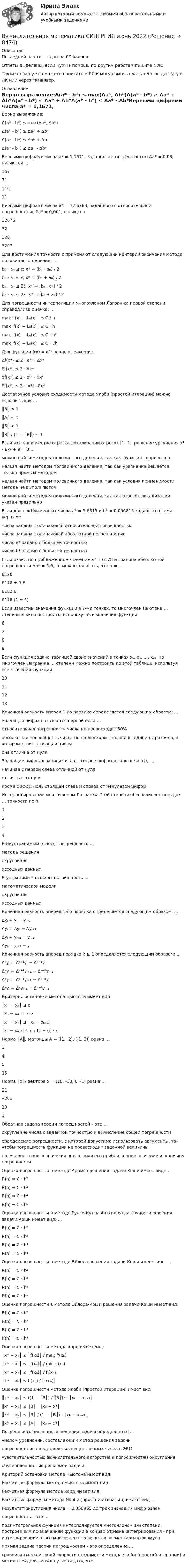      
          Описание
          Последний раз тест сдан на 67 баллов.Ответы выделены, если нужна помощь по другим работам пишите в ЛС.Также если нужно можете написать в ЛС  и могу помочь сдать тест по доступу в ЛК или через тимвивер. 
          Оглавление
          Верно выражение:Δ(a* - b*) ≤ max(Δa*, Δb*)Δ(a* - b*) ≥ Δa* + Δb*Δ(a* - b*) ≤ Δa* + Δb*Δ(a* - b*) ≤ Δa* - Δb*Верными цифрами числа a* = 1,1671, заданного с погрешностью Δa* = 0,03, являются …1677111611Верными цифрами числа a* = 32,6763, заданного с относительной погрешностью δa* = 0,001, являются32676323263267Для достижения точности ε применяют следующий критерий окончания метода половинного деления: …bₙ - aₙ ≤ ε; x* = (bₙ - aₙ) / 2bₙ - aₙ ≤ ε; x* = (bₙ + aₙ) / 2bₙ - aₙ ≤ 2ε; x* = (bₙ - aₙ) / 2bₙ - aₙ ≤ 2ε; x* = (bₙ + aₙ) / 2Для погрешности интерполяции многочленом Лагранжа первой степени справедлива оценка: …max│f(x) − Lₙ(x)│ ≤ C / hmax│f(x) − Lₙ(x)│ ≤ C ⋅ hmax│f(x) − Lₙ(x)│ ≤ C ⋅ h²max│f(x) − Lₙ(x)│ ≤ C ⋅ √hДля функции f(x) = e²ˣ верно выражение:Δf(x*) ≤ 2 ⋅ e²ˣ ⋅ Δx*δf(x*) ≤ 2 ⋅ Δx*δf(x*) ≤ 2 ⋅ e²ˣ ⋅ δx*δf(x*) ≤ 2 ⋅ |x*| ⋅ δx*Достаточное условие сходимости метода Якоби (простой итерации) можно выразить как …║B║ ≤ 1║A║ ≤ 1║B║ < 1║B║ / (1 − ║B║) ≤ 1Если взять в качестве отрезка локализации отрезок [1; 2], решение уравнения x⁴ - 6x² + 9 = 0 …можно найти методом половинного деления, так как функция непрерывнанельзя найти методом половинного деления, так как уравнение решается только прямым методомнельзя найти методом половинного деления, так как условия применимости метода не выполняютсяможно найти методом половинного деления, так как отрезок локализации указан правильноЕсли два приближенных числа a* = 5,6815 и b* = 0,056815 заданы со всеми вернымичисла заданы с одинаковой относительной погрешностьючисла заданы с одинаковой абсолютной погрешностьючисло a* задано с большей точностьючисло b* задано с большей точностьюЕсли известно приближенное значение a* = 6178 и граница абсолютной погрешности Δa* = 5,6, то можно записать, что a = …61786178 ± 5,66183,66178 (1 ± 6)Если известны значения функции в 7-ми точках, то многочлен Ньютона … степени можно построить, используя все значения функции6789Если функция задана таблицей своих значений в точках x₀, x₁, …, x₁₂, то многочлен Лагранжа … степени можно построить по этой таблице, используя все значения функции10111213
Конечная разность вперед 1-го порядка определяется следующим образом: … 
Значащая цифра называется верной если …относительная погрешность числа не превосходит 50%абсолютная погрешность числа не превосходит половины единицы разряда, в котором стоит значащая цифраона отлична от нуляЗначащие цифры в записи числа – это все цифры в записи числа, …начиная с первой слева отличной от нуляотличные от нулякроме цифры ноль стоящей слева и справа от ненулевой цифрыИнтерполирование многочленом Лагранжа 2-ой степени обеспечивает порядок … точности по h1234К неустранимым относят погрешность …метода решенияокругленияисходных данныхК устранимым относят погрешность …математической моделиокругленияисходных данныхКонечная разность вперед 1-го порядка определяется следующим образом: …Δyⱼ = yⱼ − yⱼ₋₁Δyⱼ = Δyⱼ − Δyⱼ₊₁Δyⱼ = yⱼ₊₁ − yⱼ₋₁Δyⱼ = yⱼ₊₁ − yⱼКонечная разность вперед порядка k ≥ 1 определяется следующим образом: …Δᵏyⱼ = Δᵏ⁺¹yⱼ − Δᵏ⁻¹yⱼΔᵏyⱼ = Δᵏ⁺¹yⱼ₊₁ − Δᵏ⁻¹yⱼ₋₁Δᵏyⱼ = Δᵏ⁻¹yⱼ₊₁ − Δᵏ⁻¹yⱼΔᵏyⱼ = Δᵏyⱼ₋₁ − Δᵏ⁻¹yⱼ₋₁Критерий остановки метода Ньютона имеет вид:│x* − xₙ│ ≤ ε│xₙ − xₙ₋₁│ ≤ ε│x* − xₙ│ ≤ │xₙ − xₙ₋₁││xₙ − xₙ₋₁│≤ q / (1 − q) ⋅ εНорма ║A║₂ матрицы A = ((1, -2), (-1, 3)) равна …34515Норма ║x║₁ вектора x = (10, -10, 0, -1) равна …21√201101Обратная задача теории погрешностей – это …округление числа с заданной точностью и вычисление общей погрешностиопределение погрешности, с которой допустимо использовать аргументы, так чтобы погрешность функции не превосходит заданной величиныполучение точного значения числа, зная его приближенное значение и величину погрешностиОценка погрешности в методе Адамса решения задачи Коши имеет вид: …R(h) = C ⋅ h²R(h) = C ⋅ h³R(h) = C ⋅ h⁴R(h) = C ⋅ h⁵Оценка погрешности в методе Рунге-Кутты 4-го порядка точности решения задачи Коши имеет вид: …R(h) = C ⋅ h²R(h) = C ⋅ h³R(h) = C ⋅ h⁴R(h) = C ⋅ h⁵Оценка погрешности в методе Эйлера решения задачи Коши имеет вид: …R(h) = C ⋅ h²R(h) = C ⋅ h³R(h) = C ⋅ h⁴R(h) = C ⋅ h⁵Оценка погрешности в методе Эйлера-Коши решения задачи Коши имеет вид: R(h) = C ⋅ h²R(h) = C ⋅ h³R(h) = C ⋅ h⁴R(h) = C ⋅ h⁵Оценка погрешности метода хорд имеет вид: …│x* − xₙ│ ≤ │f(xₙ)│ / max f'(xₙ)│x* − xₙ│ ≤ │f(xₙ)│ / min f'(xₙ)│x* − xₙ│ ≤ │f(xₙ)│ / f'(xₙ)│x* − xₙ│ ≤ f'(xₙ) / │f(xₙ)│Оценка погрешности метода Якоби (простой итерации) имеет вид ║x* − xₖ║ ≤ ((1 − ║B║) / ║B║)ⁿ ⋅ ║xₖ − xₖ₋₁║║x* − xₖ║ ≤ ║B║ ⋅ ║xₖ − x*║║x* − xₖ║ ≤ ║B║ / (1 − ║B║) ⋅ ║xₖ − xₖ₋₁║║x* − xₖ║ ≤ ║A║ ⋅ ║x₀ − x*║Погрешность численного решения задачи определяется …числом уравнений, составляющих метод решения задачипогрешностью представления вещественных чисел в ЭВМчувствительностью вычислительного алгоритма к погрешностям округленияобусловленностью решаемой задачи
Критерий остановки метода Ньютона имеет вид:     
Расчетная формула метода Ньютона имеет вид:

Расчетная формула метода хорд имеет вид:

Расчетные формулы метода Якоби (простой итерации) имеют вид …   




Результат округления числа   = 0,056965 до трех значащих цифр равен 
погрешность – это …подинтегральная функция интерполируется многочленом 1-й степени, построенным по значениям функции в концах отрезка интегрирования - при интегрировании этого многочлена получается элементарная формула прямая задача теории погрешностей – это определение …сравнивая между собой скорости сходимости метода якоби (простой итерации) и метода зейделя, можно утверждать, что  
            
            
            Вычислительная математика СИНЕРГИЯВычислительная математика СИНЕРГИЯ июнь 2022Вычислительная математика (тест с ответами Синергия/МОИ/ МТИ)Вычислительная техника КР№ 1 (2 семестр ТУСУР)Вычислительная техника КР№ 2 (2 семестр ТУСУР)Вычислительные методы. Итоговый тест 90%ВЫЧИСЛИТЕЛЬНЫЕ СИСТЕМЫ И КОМУНИКАЦИИ//ТУСУР//КОНТРОЛЬНАЯ РАБОТА №1//ОТВЕТ НА СКРИНЕВычислите импульс комптоновского электрона отдачи, если известно, что фотон, первоначальная длина волны которого равна 0,5 А, рассеялся под углом 90 град.Вычислите константу гидролиза хлорида аммония, определите степень гидролиза этой соли в 0,01 M растворе и pH раствора. Вычислительная математикаВычислительная математика (ВАРИАНТ №4)Вычислительная математика. Задание 1. Необходимо преобразовать номер зачетной книжки в двоичный... Задание 2. То же самое, что и в первом задании, но число дробное: 0,номер зачетки... Задание 3. Реализовать недвоичный счетчик с коэффициентом счета. Вычислительная математика. Практическая работа 1 вариант 6Вычислительная математика. Практическая работа 2 вариант 6