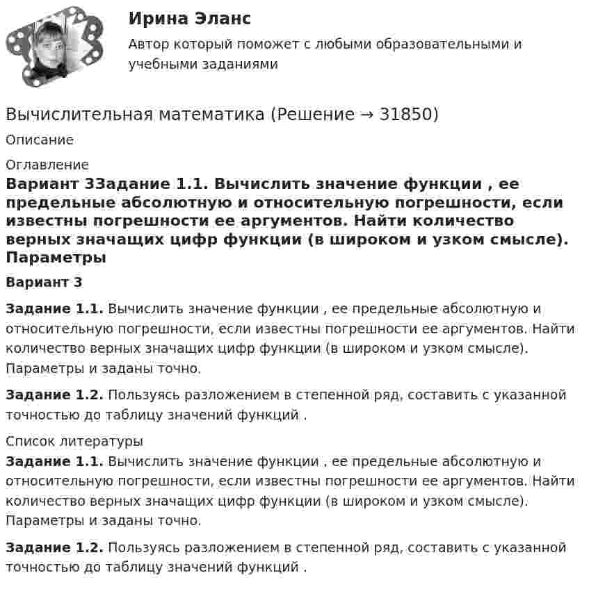     
          Описание
           
          Оглавление
          Вариант 3Задание 1.1. Вычислить значение функции                     , ее предельные абсолютную и относительную погрешности, если известны погрешности ее аргументов. Найти количество верных значащих цифр функции    (в широком и узком смысле). Параметры    и    заданы точно.Задание 1.2. Пользуясь разложением в степенной ряд, составить с указанной точностью до                      таблицу значений функций   . 
          Список литературы
          Задание 1.1. Вычислить значение функции                     , ее предельные абсолютную и относительную погрешности, если известны погрешности ее аргументов. Найти количество верных значащих цифр функции    (в широком и узком смысле). Параметры    и    заданы точно.Задание 1.2. Пользуясь разложением в степенной ряд, составить с указанной точностью до                      таблицу значений функций   .
            
            
            Вычислите константу гидролиза хлорида аммония, определите степень гидролиза этой соли в 0,01 M растворе и pH раствора. Вычислительная математикаВычислительная математика (ВАРИАНТ №4)Вычислительная математика. Задание 1. Необходимо преобразовать номер зачетной книжки в двоичный... Задание 2. То же самое, что и в первом задании, но число дробное: 0,номер зачетки... Задание 3. Реализовать недвоичный счетчик с коэффициентом счета. Вычислительная математика. Практическая работа 1 вариант 6Вычислительная математика. Практическая работа 2 вариант 6Вычислительная математика. Практическая работа 3 вариант 6Высшим органом судейского сообщества является ...Высыхание деревянного элемента и развитие деформаций усушки происходятВытяжные шкафы с верхним отсосом воздуха применяются:Выходное напряжение аттестуемого блока было измерено 25 раз при температуре окружающей среды, влажности и давлении в пределах нормальной области, установленной НТД на проверяемый блок. Для измерений использовался универсальный цифровой вольтметр В7-40 с погрешностью измерений на пределах Uu=100мВ и Uк =1В равной %.Вычертить область, заданную неравенствамиВычертить схему цепи, учитывая характер нагрузки во всех ее участках, заданный в таблице ниже. Для проверки правильности решения задачи составить баланс активных и реактивных мощностей.Вычислите изменение энтропии 1 кг кварца при переходе его из бета в альфа модификацию при 573 С, если теплота его превращения равна 12,97 кДж/(град кг).