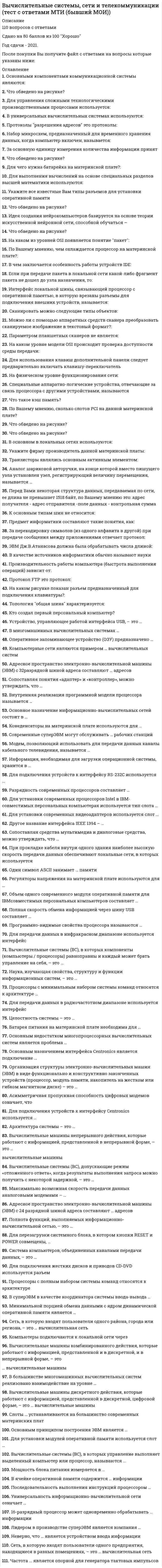    
          Описание
          111 вопросов с ответами к тестуСдано на 87 баллов из 100 Хорошо﻿Год сдачи - 2018- 2021.После покупки Вы получите файл с ответами на вопросы которые указаны ниже:***(Если нужна помощь с другими предметами или сдачей тестов онлайн, пишите в личные сообщения) 
          Оглавление
          1. Что обведено на рисунке? AGPISAPCI2. Основными компонентами коммуникационной системы являются: сервер и рабочие станциисетевые адаптеры и кабельная системасетевые адаптеры, кабельная система, сервер3. Что обведено на рисунке? Тип ответа: Одиночный выбор Статус: НовыйСлот IDEСлот для подключения FDDРазъем питания ATX4. Для управления сложными технологическими производственными процессами используется:средние ЭВМ,большие ЭВМ,персональные и профессиональные ЭВМ.супер ЭВМ,5. В универсальных вычислительных системах используются: RISC-npoцеccopы.CISC-процессоры6. Протоколы разрешения адресов это протоколы: транспортного уровняприкладного уровнясеансового уровняканального уровнясетевого уровняфизического уровняпредставительного уровня7. Набор микросхем, предназначенный для временного хранения данных, когда компьютер включен, называется: ПЗУ.ОЗУ,микропроцессорный комплект,8. За основную единицу измерения количества информации принят 1 байт1 бит1 бод1 Кбайт9. Для чего нужна батарейка на материнской плате?: батарейки на материнской плате нетдля обеспечения хранения данных BIOSот неё работает ПК когда отключают свет10. Для выполнения вычислений на основе специальных разделов высшей математики используются: комбинированные вычислительные машины.аналоговые вычислительные машины,цифровые вычислительные машины,11. Укажите все известные Вам типы разъемов для установки оперативной памятиGSMAGPDIMMIMM12. Что обведено на рисунке? Сокет для процессораСлот для расширения кэш памятиСлот подключения ОЗУ13. Идея создания нейрокомпьютеров базируется на основе теории искусственной нейронной сети, способной обучаться – …14. Что обведено на рисунке? IDE, EIDESCSIFDD connector15. На каком из уровней OSI появляется понятие пакет: на сетевомна физическомпакет устаревшее, ныне не применяемое понятиена канальномна транспортном16. По Вашему мнению, чем охлаждается процессор на материнской плате?: водойвентиляторомспециальным газомничем не охлаждается17. В чем заключается особенность работы устройств IDE: Невозможно подключение более одного устройства.Все устройства работают с одинаковыми приоритетамиОдно из подключенных устройств обязательно должно быть ведущим(master), а остальные ведомыми (slave)18. Если при передаче пакета в локальной сети какой-либо фрагмент пакета не дошел до узла назначения, то: отправитель повторит передачу всего пакетаотправитель повторит только передачу недошедшего фрагментаполучатель просто отбросит все полученные фрагменты пакета19. Интерфейс локальной шины, связывающей процессор с оперативной памятью, в которую врезаны разъемы для подключения внешних устройств, называется: USB.PCI,VLB,FSB,ISA,20. Сканировать можно следующие типы объектов: небольшие объемные предметыграфические изображениякрупные объемные предметыпечатный текструкописный текст21. Можно ли с помощью аппаратных средств сканера преобразовать сканируемое изображение в текстовый формат?:да ;нет;Для этого нужен специальный сканер ;22. Параметром планшетных сканеров не является: разрешающая способность,максимальный размер сканируемого материала.производительность,формат используемой бумаги,динамический диапазон,23. На каком уровне модели OSI происходит проверка доступности среды передачи: в большинстве современных систем на каждом уровнена сеансовомна канальномна физическомтакая проверка в большинстве современных систем не делаетсяна транспортном24. Для использования клавиш дополнительной панели следует предварительно включать клавишу-переключатель CAPS LOCK,NUM LOCK,SCROLL LOCK.25. На физическом уровне функционирования сети:происходит проверка, занят ли канал связи?происходит проверка целостности сообщениявсе ответы ошибочныбитовые последовательности непосредственно передаются в канал связи26. Специальные аппаратно-логические устройства, отвечающие за связь процессора с другими устройствами, называются ... 27. Что такое кэш память? Небольшой объем памяти для работы с перефирийными устройствами.Объем памяти отводящийся для работы в защищенном режиме.Небольшой объем сверхбыстродействующей оперативной памяти28. По Вашему мнению, сколько слотов PCI на данной материнской плате? 268429. Что обведено на рисунке? Слот расширения ISASlot 1Слот расширения PCIAGP30. Что обведено на рисунке? Слот расширения PCIAGPСлот расширения ISA31. В основном в локальных сетях используются: Цифровые линии связи ;Линии спутниковой связи ;Линии телефонной связи ;Аналоговая связь ;32. Укажите фирму производитель данной материнской платы: ABITASUSGB33. Транзисторы являлись основным активным элементом: третьего поколения ЭВМ.второго поколения ЭВМ,первого поколения ЭВМ,34. Аналог шариковой авторучки, на конце которой вместо пишущего узла установлен узел, регистрирующий величину перемещения, называется … 35. Перед Вами некоторая структура данных, передаваемая по сети, ее длина не превышает 1518 байт, по Вашему мнению это:адрес получателя - адрес отправителя -поле данных - контрольная суммавозможны все три варианта ответаэто сообщениеэто - кадр данныхэто - пакет данных36. К основным типам шин не относится: шина процессов.шина данных,шина команд,адресная шина,37. Предмет информатики составляют такие понятия, как: квалификация пользователя ЭВМокружающая средаинформационные ресурсысредства вычислительной техникипрограммное обеспечение средств вычислительной техники38. За перекодировку символов (из одного алфавита в другой) при передаче сообщения между приложениями отвечает протокол: прикладного уровнясетевого уровняпредставительного уровнятранспортного уровняканального уровнясеансового уровняфизического уровня39. ЭВМ Дж.В.Атанасова должна была обрабатывать числа длиной: 50 бит,30 бит,75 бит.40. В качестве источников информатики обычно называют науки АвтоматизацияИнформатизацияКибернетикаДокументалистикаПолитика41. Производительность работы компьютера (быстрота выполнения операций) зависит от: напряжения питаниябыстроты нажатия на клавишичастоты процессораразмера экрана дисплея42. Протокол FTP это протокол: прикладного уровняфизического уровняканального уровняпредставительного уровнясетевого уровнятранспортного уровнясеансового уровня43. На каком рисунке показан разъем предназначенный для подключения клавиатуры?:32144. Топология общая шина характеризуется: Однонаправленным замкнутым каналом связи ;Выход из строя одного компьютера не нарушит работоспособности сети ;Поиск неисправности в сети затруднен ;В случае обрыва кабеля нарушается работа всей сети ;Использованием одного кабеля, к которому подключены все компьютеры ;45. Кто создал первый персональный компьютер? Стив Вознякфон НейманСтив ДжобсАдаС.А. Лебедев46. Устройство, управляющее работой интерфейса USB, – это … хабфункцияхост порт47. В многомашинных вычислительных системах … *управление всеми машинами осуществляется с выделенного компьютера – сервера общей сетевой операционной системой (ОС)*каждая из ЭВМ сохраняет возможность автономной работы и управляется собственной ОС*каждая из ЭВМ сохраняет возможность автономной работы, но все они управляются общей сетевой ОС*ни одна ЭВМ не может работать в автономном режиме, т.к. все они рассматривается как периферийные специальные устройства головной ЭВМ48. Оперативное запоминающее устройство (ОЗУ) предназначено … *только для считывания информации и ее сохранения после выключения питания машины*для считывания, записи и сохранения информации после выключения питания машины*для считывания и записи информации, после выключения питания машины эта информация пропадает*только для считывания информации, после выключения питания машины эта информация пропадает49. Компьютерные сети являются примером … вычислительных систем многопроцессорныхмногомашинныходнопроцессорныходномашинных50. Адресное пространство электронно-вычислительной машины (ЭВМ) с 32-разрядной шиной адреса составляют … адресов 3^222^242^3232^3251. Сопоставляя понятия «адаптер» и «контроллер», можно утверждать, что … *это одно и то же*контроллер – это адаптер, способный к самостоятельным действиям после получения команд от обслуживающей его программы*адаптер – это контроллер, способный к самостоятельным действиям после получения команд от обслуживающей его программы*через адаптеры подключаются стандартные периферий52. Внутренняя реализация программной модели процессора называется … архитектурой процессоравиртуальной машиноймикроархитектурой процессорапроизводительностью процессора53. Основное назначение информационно-вычислительных сетей состоит в … *организации удобного и надежного доступа к ресурсам, распределенным в этой сети*повышении производительности обработки данных*обеспечении сохранности и безопасности данных*сокращении рабочих мест пользователей54. Конеденсаторы на материнской плате используются для … *обеспечения ровного потока напряжения в схеме*преобразования входного напряжения*зарядки CMOS55. Современные суперЭВМ могут обслуживать … рабочих станций не более 100не более 1000не более 5 000более 10 00056. Модем, позволяющий использовать для передачи данных каналы кабельного телевидения, называется … радиомодемомсетевым модемомкабельным модемомсотовым модемом57. Информация, необходимая для загрузки операционной системы, хранится в …CMOSVRMBIOSRTC58. Для подключения устройств к интерфейсу RS-232C используется … Game-портLPT-портCOM-портUSB-порт59. Разрядность современных процессоров составляет … 4 бит8 бит16 бит32 и более бит60. Для установки современных процессоров Intel в IBM-совместимых персональных компьютерах используется тип слота … Socket 478Socket 1155Socket 2022Socket АМ361. Для установки современных видеоадаптеров используется слот … PCI-EAGPDDR62. Другое название интерфейса IEEE 1394 – … DigitalLinkBlueToothIrDaRS 23263. Сопоставляя средства мультимедиа и диалоговые средства, можно утверждать, что … *средства мультимедиа относятся к диалоговым средствам*средства мультимедиа к диалоговым средствам не относятся*это разные, совершенно несопоставимые группы технических средств некоторые (но не все) средства мультимедиа*относятся к диалоговым средствам64. При прокладке кабеля внутри одного здания наиболее высокую скорость передачи данных обеспечивают локальные сети, в которых используется … коаксиальный кабельвитая параоптоволоконный кабельтелефонный кабель65. Один символ ASCII занимает … памяти один битодин байтодно словодвойное слово66. Регуляторы напряжения на материнской плате используются для … обеспечения ровного потока напряжения в схемеобеспечения сглаживания скачков напряженияпреобразования входного напряжениязарядки CMOS67. Объем одного современного модуля оперативной памяти для IBM-совместимых персональных компьютеров составляет … От 64 МБ до 128 МБОт 128 МБ до 256 МБОт 256 МБ до 1 ГБОт 1ГБ до 8 ГБ68. Полная скорость обмена информацией через шину USB составляет … 1,5 Мбит/с12 Мбит/с128 Мбит/с480 Мбит/с69. Программно-видимые свойства процессора называются … архитектурой процессоравиртуальной машиноймикроархитектурой процессорапроизводительностью процессора70. Для передачи данных в инфракрасном диапазоне используется интерфейс … WiFIUSBIrDaFireWire71. Вычислительные системы (ВС), в которых компоненты (компьютеры / процессоры) равноправны и каждый может брать управление на себя, – это … неоперативные ВС ВСс децентрализованным управлениемраспределенные ВС ВСс централизованным управлением72. Наука, изучающая свойства, структуру и функции информационных систем, – это … кибернетикаинформатикадокументалистикасистемный анализ73. Процессоры с минимальным набором системы команд относятся к архитектуре … MISCRISCVLIW74. Для передачи данных в радиочастотном диапазоне используется интерфейс … WiFIUSBIrDaFireWire75. Целостность системы – это …*совокупность свойств системы, существенных для пользователя *внутренняя упорядоченность, согласованность взаимодействия элементов системы*состав, порядок и принципы взаимодействия элементов системы, определяющие основные свойства системы*принципиальная несводимость свойств системы к сумме свойств отдельных ее элементов76. Батарея питания на материнской плате необходима для … прошивки BIOSгенерации тактовых импульсовподдержки работы CMOS и RTC при отключении питания системного блока стабилизации напряжения77. Основным недостатком многопроцессорных вычислительных систем является проблема … распараллеливания вычисленийсинхронизации работы процессоровпередачи данных по каналам связикоммутации и доступа абонентов к оперативной памяти78. Основным назначением интерфейса Centronics является подключение … принтеровигровых устройствманипуляторовклавиатуры79. Организация структуры электронно-вычислительных машин (ЭВМ) в виде функционально и конструктивно законченных устройств (процессор, модуль памяти, накопитель на жестком или гибком магнитном диске) – это … магистральностьмодульность построенияиерархия управления80. Асимметричная пропускная способность цифровых модемов означает, что … потоки данных в обоих направлениях одинаковыобъем потока данных зависит от направленияданные могут передаваться только в одном направлении81. Для подключения устройств к интерфейсу Centronics используется … Game-портLPT-портCOM-портUSB-порт82. Архитектура системы – это … *совокупность свойств системы, существенных для пользователя *внутренняя упорядоченность, согласованность взаимодействия элементов системы*состав, порядок и принципы взаимодействия элементов системы, определяющие основные свойства системы*принципиальная несводимость свойств системы к сумме свойств отдельных ее элементов83. Вычислительные машины непрерывного действия, которые работают с информацией, представленной в непрерывной форме, – это … вычислительные машины цифровыеаналоговыегибридные84. Вычислительные системы (ВС), допускающие режим «отложенного ответа», когда результаты выполнения запроса можно получить с некоторой задержкой, – это … неоперативные ВСВС с децентрализованным управлениемраспределенные ВСВС с централизованным управлением85. Максимально возможная скорость передачи данных аналоговыми модемами – … 56000 bps33600 bps28800 bps19200 bps86.Адресное пространство электронно-вычислительной машины (ЭВМ) с 24-разрядной шиной адреса составляют … адресов 2^422^242^3224^2487. Полнота функций, выполняемых информационно-вычислительной сетью, – это … *обеспечение выполнения всех предусмотренных функций и по доступу ко всем ресурсам, и по совместной работе узлов, и по реализации всех протоколов и стандартов работы*среднее количество запросов пользователей сети, исполняемых за единицу времени*количество данных, передаваемых через сеть за единицу времени*возможность подключения к сети разнообразного технического оборудования и программного обеспечения от разных производителей88. Для перезагрузки системного блока, в котором кнопки RESET и POWER совмещены, … *следует нажать кнопку POWER и удерживать ее в течение 30 сек*следует быстро нажать кнопку POWER 2 раза подряд*следует слегка нажать кнопку POWER 1 раз*нужно полное выключение питания и повторное включение компьютера, т.к. перезагрузка в таких моделях не предусмотрена89. Система компьютеров, объединенных каналами передачи данных, – это … *информационно-вычислительная сеть*информационно-вычислительная система*система распределенной обработки данных*многомашинная информационная система90. Для подключения жестких дисков и приводов CD-DVD используется разъем … USBDDRSATAPCI91. Процессоры с полным набором системы команд относятся к архитектуре … CISCRISCVLIWMISC92. В суперЭВМ в качестве координатора системы ввода-вывода … *используется коммутатор*используется маршрутизатор*используют специальные ЭВМ93. Минимальной порцией обмена данными с ядром динамической оперативной памяти является … страницастрокастолбецячейка94. Сеть, в которую входят пользователи одного района, города или региона, – это … вычислительная сеть локальнаярегиональнаяглобальнаявсемирная95. Компьютеры подключаются к локальной сети через … аналоговый модемцифровой модемсетевой адаптерCOM-порт96. Вычислительные машины комбинированного действия, которые работают с информацией, представленной и в дискретной, и в непрерывной форме, – это … вычислительные машины цифровыеаналоговыегибридные97. В большинстве многомашинных вычислительных систем реализовано взаимодействие на уровне …*процессоров*оперативной памяти*каналов связи*дискового пространства98. Вычислительные машины дискретного действия, которые работают с информацией, представленной в дискретной, цифровой форме, – это … вычислительные машины цифровыегибридныеаналоговые99. Слоты … устанавливаются на большинство современных материнских плат SIMMDIMMRIMM100. Основным принципом построения ЭВМ является … *кодирование информации двоичными числами*программное управление*открытость архитектуры*иерархия управления101. Для установки модулей оперативной памяти используется слот … ISAAGPPCI-EDDR102. Вычислительные системы (ВС), в которых управление выполняет выделенный компьютер или процессор, называются ...*неоперативными ВС*распределенными ВС*ВС с децентрализованным управлением*ВС с централизованным управлением103. Мощность блока питания измеряется в … *амперах *ваттах *омах *байтах104. В ячейке оперативной памяти содержится … информации бит байт слово двойное слово105. Последовательность выполнения инструкций процессором … *не может быть нарушена *может быть нарушена вследствие воздействия внутренних причин *может быть нарушена вследствие воздействия внешних причин *может быть нарушена вследствие воздействия как внутренних, так и внешних причин106. Универсальность информационно-вычислительной сети означает … *количество данных, передаваемых через сеть за единицу времени *среднее количество запросов пользователей сети, исполняемых за единицу времени*обеспечение выполнения всех предусмотренных функций и по доступу ко всем ресурсам, и по совместной работе узлов, и по реализации всех протоколов и стандартов работы*возможность подключения к сети разнообразного технического оборудования и программного обеспечения от разных производителей107. 16-разрядный процессор может одновременно обрабатывать ... информации*4 бита*8 бит*32 бита*16 бит108. Лидером в производстве суперЭВМ является компания … IBM Cray Research Fujitsu Hitachi109. Неверно, что … является устройством ввода информации *клавиатура *монитор *джойстик *сканер110. Сеть, в которую входят пользователи одного предприятия, находящиеся в разных помещениях, – это … вычислительная сеть *региональная *глобальная *всемирная *локальная111. Частота ... является опорной для генератора тактовых импульсов*шины USB*системной шины*шины PCI*процессора 
          Список литературы
          1 Тема 1. Основные характеристики и области применения информационно-вычислительных систем 2 Тема 2. Устройство персонального компьютера: системный блок и периферия З Тема З. Типы и логическое устройства материнских плат 4 Тема 4. Типы и логическое устройства процессоров 5 Тема 5. Типы и логическое устройства оперативной памяти 6 Тема 6. Система ввода-вывода и организация взаимодействия с периферийными устройствами 7 Тема 7. Сети 3ВМ, информационно-вычислительные системы и сети 8 Тема 8. Архитектурные особенности параллельных, многопроцессорных и многомашинных вычислительных систем 9 Литература 
            
            
            Вычислительные системы, сети и телекоммуникации ( тест с ответами Синергия) Вычислите определенный интеграл: ∫ 1 / (x² + 4x + 13), x=-5..1Вычислите определитель |1 3 -2; 5 1 4; 3 2 1|Вычислите определитель |5 -1; 2 4|Вычислите определитель матрицы системы {2x - 4y = 1; 3x + 5y = -2Вычислите площадь фигуры, ограниченной линиями 4y=x^2 и y^2=4xВычислите потенциал, создаваемый тонким равномерно заряженным стержнем с линейной плотностью заряда τ = 10 нКл/м в точке, расположенной на оси стержня и удалённой от ближайшего конца стержня на расстояние, равное длине стержня.Вычислите значение М и положение растянутых волокон (В/Н) в сечении К однопролетной балки (размер одной клетки а×а) // image093.gifВычислите значение М и положение растянутых волокон в сечении К расчетной схемы (размер одной клетки а×а) // image117.gifВычислите значение М и положение растянутых волокон в сечении К расчетной схемы (размер одной клетки а×а) (image119.gif)Вычислите значение М и положение растянутых волокон в сечении К расчетной схемы (размер одной клетки а×а) // image121.gifВычислите интеграл J = ∫ cos(lnx) / xВычислительные системы (ВС), компоненты которых могут распологаться на значительном расстоянии, называются …Вычислительные системы, сети и телекоммуникации тест