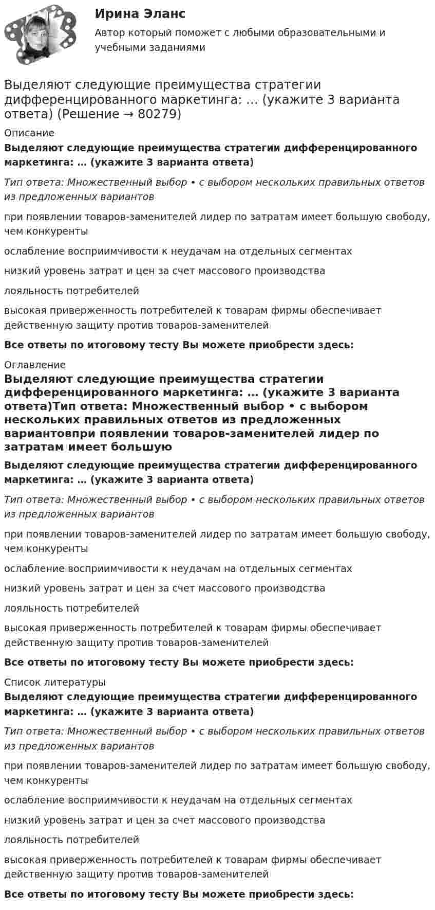      
            Описание
            Выделяют следующие преимущества стратегии дифференцированного маркетинга: … (укажите 3 варианта ответа)Тип ответа: Множественный выбор • с выбором нескольких правильных ответов из предложенных вариантовпри появлении товаров-заменителей лидер по затратам имеет большую свободу, чем конкурентыослабление восприимчивости к неудачам на отдельных сегментахнизкий уровень затрат и цен за счет массового производствалояльность потребителейвысокая приверженность потребителей к товарам фирмы обеспечивает действенную защиту против товаров-заменителейВсе ответы по итоговому тесту Вы можете приобрести здесь:  
            Оглавление
            Выделяют следующие преимущества стратегии дифференцированного маркетинга: … (укажите 3 варианта ответа)Тип ответа: Множественный выбор • с выбором нескольких правильных ответов из предложенных вариантовпри появлении товаров-заменителей лидер по затратам имеет большую свободу, чем конкурентыослабление восприимчивости к неудачам на отдельных сегментахнизкий уровень затрат и цен за счет массового производствалояльность потребителейвысокая приверженность потребителей к товарам фирмы обеспечивает действенную защиту против товаров-заменителейВсе ответы по итоговому тесту Вы можете приобрести здесь:  
            Список литературы
            Выделяют следующие преимущества стратегии дифференцированного маркетинга: … (укажите 3 варианта ответа)Тип ответа: Множественный выбор • с выбором нескольких правильных ответов из предложенных вариантовпри появлении товаров-заменителей лидер по затратам имеет большую свободу, чем конкурентыослабление восприимчивости к неудачам на отдельных сегментахнизкий уровень затрат и цен за счет массового производствалояльность потребителейвысокая приверженность потребителей к товарам фирмы обеспечивает действенную защиту против товаров-заменителейВсе ответы по итоговому тесту Вы можете приобрести здесь:  
            
            
            Выделяют следующие налоговые вычетыВыделяют следующие преимущества стратегии дифференцированного маркетинга: … (укажите 3 варианта ответа)Выделяют следующие стили лидерства:Выделяют стихийные и … и поводы для конфликта Выделяют такие виды инвентаризации, как … инвентаризацияВыделяют ... уровень конфликтаВыносливость развивается в таких видах спорта, как ... (укажите 3 варианта ответа)Выделите функции нарративаВыделить курсивом текст HTM-документа позволит такое значение свойства font-style, как …Выделяют базовые принципы реальной команды, в частности, … (укажите 3  варианта ответа) умения и навыки всех членов команды должны быть одинаковыми количество членов команды должно быть до 10 человек нужна ориентация членов команды на раВыделяют базовые принципы реальной команды, в частности, … (укажите 3  варианта ответа) члены команды ориентируются на индивидуальные цели члены команды используют общие подходы к работе ответственность за работу команды несет только рукоВыделяют два источника формирования философии, сложившейся в Средневековье, такие как ... (укажите 2 варианта ответа)Выделяют два уровня сегментации промышленного рынка: макросегментация и …Выделяют … нормы права
