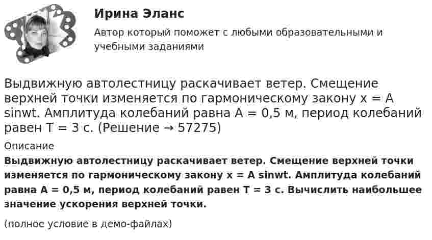     
            Описание
            Выдвижную автолестницу раскачивает ветер. Смещение верхней точки изменяется по гармоническому закону x = A sinwt. Амплитуда колебаний равна A = 0,5 м, период колебаний равен T = 3 с. Вычислить наибольшее значение ускорения верхней точки.(полное условие в демо-файлах)   
            
            
            Выдвижную автолестницу раскачивает ветер. Смещение верхней точки изменяется по гармоническому закону  x = A sinwt.Выдвижную автолестницу раскачивает ветер. Смещение верхней точки изменяется по гармоническому закону x = A sinwt. Амплитуда колебаний равна A = 0,5 м, период колебаний равен T = 3 с.Выдвижную автолестницу раскачивает ветер. Смещение верхней точки изменяется по гармоническому закону  x = A sinwt.  Амплитуда колебания 0,6 м, период колебания 5 с. Вычислить наибольшую скорость верхней точки.Выдвижную автолестницу раскачивает ветер. Смещение верхней точки изменяется по закону x = A sinwt. Амплитуда колебаний 0,5 м, частота колебаний 0,2 с-1. Определить скорость верхней точки, когда смещение равно 0,2 м.Выделим в бесконечном несчетном множестве M счетное подмножество A ⊂ M. В каком отношении находятся мощности множеств M\A и M? Выделите в графе L = (I, U) (см. рисунок) семейство S всех максимальных пустых подграфов.Выделите все подмножества независимых вершин в графе G = (I, U), представленного на рисунке, которым можно при правильной раскраске с минимальным количеством цветов присвоить один и тот же цветВывести фамилии спортсменов, возраст которых больше 20 лет.  С++Вывести формулу, по которой вычисляется кинетическая энергия тела массой m, движущегося под действием постоянной силы F, если t = 0, u0 = 0.Выветривание это…  Выберите один ответ:Вывод из эксплуатации объектов морской техники (билет № 16, ИСиМАТ)Выводимые выше кровли вытяжные части канализационных стояков следует размещать от открываемых окон ибалконов по горизонтали не менее чем на: Выберите один ответ: a.0.7 м. b.3 м. c.4 м. d.1 м. e.0.5 м.Выгорание и конфликты. История, или нарратив, болезни [Ответы]Выгорание и конфликты. Фигура врача в картине болезни [Ответы]