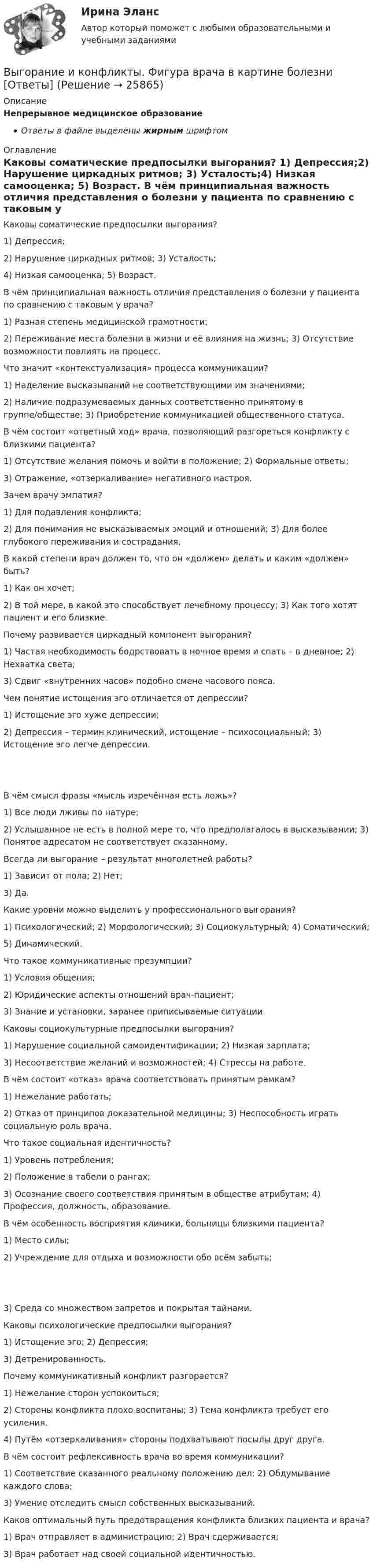      
          Описание
          Непрерывное медицинское образованиеОтветы в файле выделены жирным шрифтом 
          Оглавление
          Каковы соматические предпосылки выгорания? 1) Депрессия;2) Нарушение циркадных ритмов; 3) Усталость;4) Низкая самооценка; 5) Возраст. В чём принципиальная важность отличия представления о болезни у пациента по сравнению с таковым у врача? 1) Разная степень медицинской грамотности;2) Переживание места болезни в жизни и её влияния на жизнь; 3) Отсутствие возможности повлиять на процесс. Что значит «контекстуализация» процесса коммуникации? 1) Наделение высказываний не соответствующими им значениями;2) Наличие подразумеваемых данных соответственно принятому в группе/обществе; 3) Приобретение коммуникацией общественного статуса. В чём состоит «ответный ход» врача, позволяющий разгореться конфликту с близкими пациента? 1) Отсутствие желания помочь и войти в положение; 2) Формальные ответы;3) Отражение, «отзеркаливание» негативного настроя. Зачем врачу эмпатия? 1) Для подавления конфликта;2) Для понимания не высказываемых эмоций и отношений; 3) Для более глубокого переживания и сострадания. В какой степени врач должен то, что он «должен» делать и каким «должен» быть? 1) Как он хочет;2) В той мере, в какой это способствует лечебному процессу; 3) Как того хотят пациент и его близкие. Почему развивается циркадный компонент выгорания? 1) Частая необходимость бодрствовать в ночное время и спать – в дневное; 2) Нехватка света;3) Сдвиг «внутренних часов» подобно смене часового пояса. Чем понятие истощения эго отличается от депрессии? 1) Истощение эго хуже депрессии;2) Депрессия – термин клинический, истощение – психосоциальный; 3) Истощение эго легче депрессии. В чём смысл фразы «мысль изречённая есть ложь»? 1) Все люди лживы по натуре;2) Услышанное не есть в полной мере то, что предполагалось в высказывании; 3) Понятое адресатом не соответствует сказанному. Всегда ли выгорание – результат многолетней работы? 1) Зависит от пола; 2) Нет;3) Да. Какие уровни можно выделить у профессионального выгорания? 1) Психологический; 2) Морфологический; 3) Социокультурный; 4) Соматический;5) Динамический. Что такое коммуникативные презумпции? 1) Условия общения;2) Юридические аспекты отношений врач-пациент;3) Знание и установки, заранее приписываемые ситуации. Каковы социокультурные предпосылки выгорания? 1) Нарушение социальной самоидентификации; 2) Низкая зарплата;3) Несоответствие желаний и возможностей; 4) Стрессы на работе. В чём состоит «отказ» врача соответствовать принятым рамкам? 1) Нежелание работать;2) Отказ от принципов доказательной медицины; 3) Неспособность играть социальную роль врача. Что такое социальная идентичность? 1) Уровень потребления;2) Положение в табели о рангах;3) Осознание своего соответствия принятым в обществе атрибутам; 4) Профессия, должность, образование. В чём особенность восприятия клиники, больницы близкими пациента? 1) Место силы;2) Учреждение для отдыха и возможности обо всём забыть; 3) Среда со множеством запретов и покрытая тайнами. Каковы психологические предпосылки выгорания? 1) Истощение эго; 2) Депрессия;3) Детренированность. Почему коммуникативный конфликт разгорается? 1) Нежелание сторон успокоиться;2) Стороны конфликта плохо воспитаны; 3) Тема конфликта требует его усиления.4) Путём «отзеркаливания» стороны подхватывают посылы друг друга. В чём состоит рефлексивность врача во время коммуникации? 1) Соответствие сказанного реальному положению дел; 2) Обдумывание каждого слова;3) Умение отследить смысл собственных высказываний. Каков оптимальный путь предотвращения конфликта близких пациента и врача? 1) Врач отправляет в администрацию; 2) Врач сдерживается;3) Врач работает над своей социальной идентичностью. 
            
            
            Выгорание и конфликты. История, или нарратив, болезни [Ответы]Выгорание и конфликты. Фигура врача в картине болезни [Ответы]Вы готовите серию адаптированных зарубежных рекламных постов для русскоязычной аудитории. Что необходимо учесть обязательно? Выберите вариант, максимально раскрывающий все особенности переводаВыдвижную автолестницу раскачивает ветер. Смещение верхней точки изменяется по гармоническому закону  x = A sinwt.Выдвижную автолестницу раскачивает ветер. Смещение верхней точки изменяется по гармоническому закону x = A sinwt. Амплитуда колебаний равна A = 0,5 м, период колебаний равен T = 3 с.Выдвижную автолестницу раскачивает ветер. Смещение верхней точки изменяется по гармоническому закону  x = A sinwt.  Амплитуда колебания 0,6 м, период колебания 5 с. Вычислить наибольшую скорость верхней точки.Выдвижную автолестницу раскачивает ветер. Смещение верхней точки изменяется по закону x = A sinwt. Амплитуда колебаний 0,5 м, частота колебаний 0,2 с-1. Определить скорость верхней точки, когда смещение равно 0,2 м.Выбрать центробежный насос (по напору и мощности), который необходимо установить на высоте НВС (м) над уровнем открытого водоема для перекачки V (м3/ч) воды в реактор, работающий под избыточным давлением 0,1 МПа. Геометрическая высота подъема воды HГ (м). Температура воды T (CВыбрать  число и мощность трансформаторов цеховой подстанции по технико – экономическим условиям. Сформулировать вывод, проанализировав 2 варианта. Технические данные трансформаторов свести в таблицу № 2..Вывести закон радиоактивного распада. Построить график зависимости N(t). Проанализировать графики для различных значений постоянной распада. Проанализировать графики для различных значений начального числа ядер.Вывести фамилии спортсменов, возраст которых больше 20 лет.  С++Вывести формулу, по которой вычисляется кинетическая энергия тела массой m, движущегося под действием постоянной силы F, если t = 0, u0 = 0.Выветривание это…  Выберите один ответ:Вывод из эксплуатации объектов морской техники (билет № 16, ИСиМАТ)