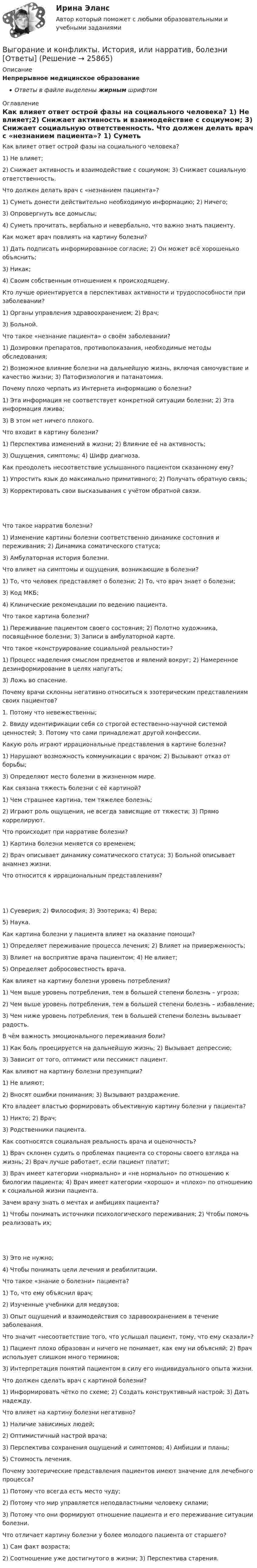      
          Описание
          Непрерывное медицинское образованиеОтветы в файле выделены жирным шрифтом 
          Оглавление
          Как влияет ответ острой фазы на социального человека? 1) Не влияет;2) Снижает активность и взаимодействие с социумом; 3) Снижает социальную ответственность. Что должен делать врач с «незнанием пациента»? 1) Суметь донести действительно необходимую информацию; 2) Ничего;3) Опровергнуть все домыслы;4) Суметь прочитать, вербально и невербально, что важно знать пациенту. Как может врач повлиять на картину болезни? 1) Дать подписать информированное согласие; 2) Он может всё хорошенько объяснить;3) Никак;4) Своим собственным отношением к происходящему. Кто лучше ориентируется в перспективах активности и трудоспособности при заболевании? 1) Органы управления здравоохранением; 2) Врач;3) Больной. Что такое «незнание пациента» о своём заболевании? 1) Дозировки препаратов, противопоказания, необходимые методы обследования;2) Возможное влияние болезни на дальнейшую жизнь, включая самочувствие и качество жизни; 3) Патофизиология и патанатомия. Почему плохо черпать из Интернета информацию о болезни? 1) Эта информация не соответствует конкретной ситуации болезни; 2) Эта информация лжива;3) В этом нет ничего плохого. Что входит в картину болезни? 1) Перспектива изменений в жизни; 2) Влияние её на активность;3) Ощущения, симптомы; 4) Шифр диагноза. Как преодолеть несоответствие услышанного пациентом сказанному ему? 1) Упростить язык до максимально примитивного; 2) Получать обратную связь;3) Корректировать свои высказывания с учётом обратной связи. Что такое нарратив болезни? 1) Изменение картины болезни соответственно динамике состояния и переживания; 2) Динамика соматического статуса;3) Амбулаторная история болезни. Что влияет на симптомы и ощущения, возникающие в болезни? 1) То, что человек представляет о болезни; 2) То, что врач знает о болезни;3) Код МКБ;4) Клинические рекомендации по ведению пациента. Что такое картина болезни? 1) Переживание пациентом своего состояния; 2) Полотно художника, посвящённое болезни; 3) Записи в амбулаторной карте. Что такое «конструирование социальной реальности»? 1) Процесс наделения смыслом предметов и явлений вокруг; 2) Намеренное дезинформирование в целях напугать;3) Ложь во спасение. Почему врачи склонны негативно относиться к эзотерическим представлениям своих пациентов? 1. Потому что невежественны;2. Ввиду идентификации себя со строгой естественно-научной системой ценностей; 3. Потому что сами принадлежат другой конфессии. Какую роль играют иррациональные представления в картине болезни? 1) Нарушают возможность коммуникации с врачом; 2) Вызывают отказ от борьбы;3) Определяют место болезни в жизненном мире. Как связана тяжесть болезни с её картиной? 1) Чем страшнее картина, тем тяжелее болезнь;2) Играют роль ощущения, не всегда зависящие от тяжести; 3) Прямо коррелируют. Что происходит при нарративе болезни? 1) Картина болезни меняется со временем;2) Врач описывает динамику соматического статуса; 3) Больной описывает анамнез жизни. Что относится к иррациональным представлениям? 1) Суеверия; 2) Философия; 3) Эзотерика; 4) Вера;5) Наука. Как картина болезни у пациента влияет на оказание помощи? 1) Определяет переживание процесса лечения; 2) Влияет на приверженность;3) Влияет на восприятие врача пациентом; 4) Не влияет;5) Определяет добросовестность врача. Как влияет на картину болезни уровень потребления? 1) Чем выше уровень потребления, тем в большей степени болезнь – угроза;2) Чем выше уровень потребления, тем в большей степени болезнь – избавление;3) Чем ниже уровень потребления, тем в большей степени болезнь вызывает радость. В чём важность эмоционального переживания боли? 1) Как боль проецируется на дальнейшую жизнь; 2) Вызывает депрессию;3) Зависит от того, оптимист или пессимист пациент. Как влияют на картину болезни презумпции? 1) Не влияют;2) Вносят ошибки понимания; 3) Вызывают раздражение. Кто владеет властью формировать объективную картину болезни у пациента? 1) Никто; 2) Врач;3) Родственники пациента. Как соотносятся социальная реальность врача и оценочность? 1) Врач склонен судить о проблемах пациента со стороны своего взгляда на жизнь; 2) Врач лучше работает, если пациент платит;3) Врач имеет категории «нормально» и «не нормально» по отношению к биологии пациента; 4) Врач имеет категории «хорошо» и «плохо» по отношению к социальной жизни пациента. Зачем врачу знать о мечтах и амбициях пациента? 1) Чтобы понимать источники психологического переживания; 2) Чтобы помочь реализовать их; 3) Это не нужно;4) Чтобы понимать цели лечения и реабилитации. Что такое «знание о болезни» пациента? 1) То, что ему объяснил врач;2) Изученные учебники для медвузов;3) Опыт ощущений и взаимодействия со здравоохранением в течение заболевания. Что значит «несоответствие того, что услышал пациент, тому, что ему сказали»? 1) Пациент плохо образован и ничего не понимает, как ему ни объясняй; 2) Врач использует слишком много терминов;3) Интерпретация понятий пациентом в силу его индивидуального опыта жизни. Что должен сделать врач с картиной болезни? 1) Информировать чётко по схеме; 2) Создать конструктивный настрой; 3) Дать надежду. Что влияет на картину болезни негативно? 1) Наличие зависимых людей;2) Оптимистичный настрой врача;3) Перспектива сохранения ощущений и симптомов; 4) Амбиции и планы;5) Стоимость лечения. Почему эзотерические представления пациентов имеют значение для лечебного процесса? 1) Потому что всегда есть место чуду;2) Потому что мир управляется неподвластными человеку силами;3) Потому что они формируют отношение пациента и его переживание ситуации болезни. Что отличает картину болезни у более молодого пациента от старшего? 1) Сам факт возраста;2) Соотношение уже достигнутого в жизни; 3) Перспектива старения. 
            
            
            Выводимые выше кровли вытяжные части канализационных стояков следует размещать от открываемых окон ибалконов по горизонтали не менее чем на: Выберите один ответ: a.0.7 м. b.3 м. c.4 м. d.1 м. e.0.5 м.Выгорание и конфликты. История, или нарратив, болезни [Ответы]Выгорание и конфликты. Фигура врача в картине болезни [Ответы]Вы готовите серию адаптированных зарубежных рекламных постов для русскоязычной аудитории. Что необходимо учесть обязательно? Выберите вариант, максимально раскрывающий все особенности переводаВыдвижную автолестницу раскачивает ветер. Смещение верхней точки изменяется по гармоническому закону  x = A sinwt.Выдвижную автолестницу раскачивает ветер. Смещение верхней точки изменяется по гармоническому закону x = A sinwt. Амплитуда колебаний равна A = 0,5 м, период колебаний равен T = 3 с.Выдвижную автолестницу раскачивает ветер. Смещение верхней точки изменяется по гармоническому закону  x = A sinwt.  Амплитуда колебания 0,6 м, период колебания 5 с. Вычислить наибольшую скорость верхней точки.Выбрать соотношение плеч рычага дилатометрического термометра с диапазоном измерения –100… -500С так, чтобы его шкала имела линейный размер 60 мм. В термометре используется латунный стержень (с=0,2 10-41/С) длиной l0 =100 ммВыбрать центробежный насос (по напору и мощности), который необходимо установить на высоте НВС (м) над уровнем открытого водоема для перекачки V (м3/ч) воды в реактор, работающий под избыточным давлением 0,1 МПа. Геометрическая высота подъема воды HГ (м). Температура воды T (CВыбрать  число и мощность трансформаторов цеховой подстанции по технико – экономическим условиям. Сформулировать вывод, проанализировав 2 варианта. Технические данные трансформаторов свести в таблицу № 2..Вывести закон радиоактивного распада. Построить график зависимости N(t). Проанализировать графики для различных значений постоянной распада. Проанализировать графики для различных значений начального числа ядер.Вывести фамилии спортсменов, возраст которых больше 20 лет.  С++Вывести формулу, по которой вычисляется кинетическая энергия тела массой m, движущегося под действием постоянной силы F, если t = 0, u0 = 0.Выветривание это…  Выберите один ответ: