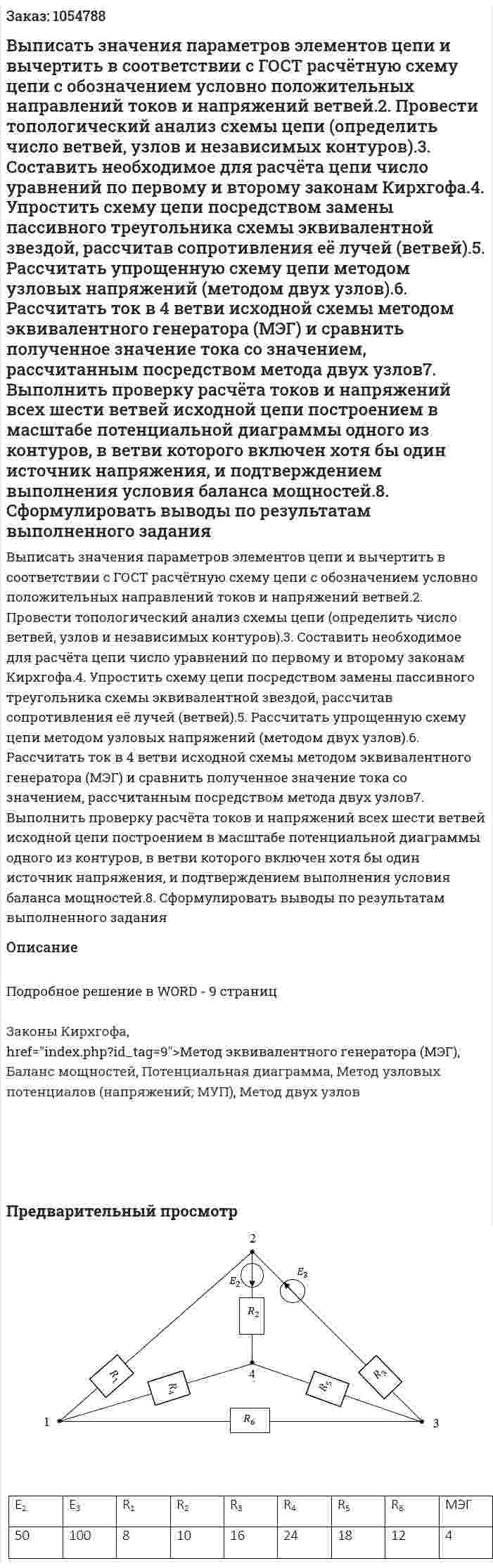 Выписать значения параметров элементов цепи и вычертить в соответствии с ГОСТ расчётную схему цепи с обозначением условно положительных направлений токов и напряжений ветвей.2. Провести топологический анализ схемы цепи (определить число ветвей, узлов и независимых контуров).3. Составить необходимое для расчёта цепи число уравнений по первому и второму законам Кирхгофа.4. Упростить схему цепи посредством замены пассивного треугольника схемы эквивалентной звездой, рассчитав сопротивления её лучей (ветвей).5. Рассчитать упрощенную схему цепи методом узловых напряжений (методом двух узлов).6. Рассчитать ток в 4 ветви исходной схемы методом эквивалентного генератора (МЭГ) и сравнить полученное значение тока со значением, рассчитанным посредством метода двух узлов7. Выполнить проверку расчёта токов и напряжений всех шести ветвей исходной цепи построением в масштабе потенциальной диаграммы одного из контуров, в ветви которого включен хотя бы один источник напряжения, и подтверждением выполнения условия баланса мощностей.8. Сформулировать выводы по результатам выполненного задания