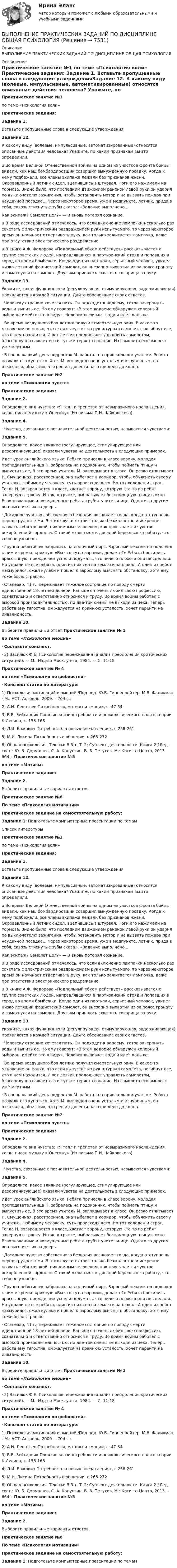      
          Описание
          ВЫПОЛНЕНИЕ ПРАКТИЧЕСКИХ ЗАДАНИЙ ПО ДИСЦИПЛИНЕ ОБЩАЯ ПСИХОЛОГИЯ 
          Оглавление
          Практическое занятие №1 по теме «Психология воли» Практические задания: Задание 1.  Вставьте пропущенные слова в следующие утвержденияЗадание 12. К какому виду (волевые, импульсивные, автоматизированные) относятся описанные действия человека? Укажите, по каким признакам вы это определили.u Во время Великой Отечественной войны на одном из участков фронта бойцы видели, как наш бомбардировщик совершил вынужденную посадку. Когда к нему подбежали, все члены экипажа лежали без признаков жизни. Окровавленный летчик сидел, вцепившись в штурвал. Ноги его нажимали на тормоза. Видно было, что последним движением раненой левой руки он ударил по выключателю зажигания, чтобы остановить мотор и не вызвать пожара при неудачной посадке... Через некоторое время, уже в медпункте, летчик, придя в себя, сквозь стиснутые зубы сказал: «Задание выполнено...Как экипаж? Самолет цел?» — и вновь потерял сознание.	u В ряде исследований отмечалось, что если включение лампочки несколько раз сочетать с электрическим раздражением руки испытуемого, то через некоторое время он начинает отдергивать руку, как только зажигается лампочка, даже при отсутствии электрического раздражение.	u  В книге А.Ф. Федорова «Подпольный обком действует» рассказывается о группе советских людей, направлявшихся в партизанский отряд и попавших в город во время бомбежки. Когда один из партизан, серьезный человек, увидел низко летящий фашистский самолет, он внезапно выхватил из-за пояса гранату и замахнулся на самолет. Друзьям пришлось схватить товарища за руку.Задание 13. Укажите, какая функция воли (регулирующая, стимулирующая, задерживающая) проявляется в каждой ситуации. Дайте обоснование своих ответов.	·                    Человеку страшно хочется пить. Он подходит к водоему, готов зачерпнуть воды и выпить ее. Но ему говорят: «В этом водоеме обнаружен холерный эмбрион, имейте это в виду». Человек выливает воду и идет дальше.·  Во время воздушного боя летчик получил смертельную рану. В какое-то мгновение он понял, что если выпустит из рук штурвал самолета, погибнут все, кто в нем находится. И вот летчик продолжает управлять самолетом, благополучно сажает его и тут же теряет сознание. Из самолета его выносят уже мертвым.	·                     В очень жаркий день подросток М. работал на пришкольном участке. Ребята позвали его купаться. Хотя М. выглядел очень усталым и изнуренным, он отказался, объяснив, что решил довести начатое дело до конца.                      Практическое занятие №2 по теме «Психология чувств» Практические задания:    Задание 2. 	Определите вид чувства: «Я таял и трепетал от невыразимого наслаждения, когда писал музыку к Онегину» (Из письма П.И. Чайковского).   Задание 4. 	·          Чувства, связанные с познавательной деятельностью, называются чувствами: Задание 5. Определите, какое влияние (регулирующее, стимулирующее или дезорганизующее) оказали чувства на деятельность в следующих примерах.Идет урок английского языка. Ребята принесли в класс ворону, молодая преподавательница Н. забралась на подоконник, чтобы поймать птицу и выпустить ее, В это время учитель М. заглядывает в класс. Он резко отчитывает Н. Смущенная, расстроенная, она выбегает в коридор, чтобы объяснить своему учителю, любимому человеку, суть происходящего. Но тот холоден и строг. Тогда Н. возвращается в класс, хватает ворону, которую кто-то из ребят завернул в тряпку. И так, в тряпке, выбрасывает беспомощную птицу в окно. Взволнованные и возмущенные ребята грубят учительнице. Одного за другим она выгоняет их за дверь	·                       Досадное чувство собственного безволия возникает тогда, когда отступаешь перед трудностями. В этих случаях стоит только безжалостно и искренне назвать себя тряпкой, никчемным человеком, как просыпается чувство оскорбленной гордости. С такой «злостью» и досадой берешься за работу, что себя не узнаешь.	·                       Группа ребятишек забралась на лодочный пирс. Взрослый незаметно подошел к ним и громко крикнул: «Вы что тут, озорники, делаете?» Ребята бросились врассыпную, прежде чем успели подумать, что ничего плохого они не сделали. Но удрали не все ребята, один из них сел на землю и заплакал. А один из ребят нахмурился, сжал кулаки и пошел к взрослому выяснять обстановку, хотя ему тоже было страшно.	·                       Сталевар, 41 г., переживает тяжелое состояние по поводу смерти единственной 18-летней дочери. Раньше он очень любил свою профессию, сознательно и ответственно относился к труду. Во время войны работал с высокой производительностью, по две-три смены не выходя из цеха. Теперь работа ему тягостна, он жалуется на крайнюю усталость, хочет перейти на инвалидность.Задание 10. Выберите правильный ответ.Практическое занятие № 3 по теме «Психология эмоций»  ·    Составьте конспект. ·                  2) Василюк Ф.Е. Психология переживания (анализ преодоления критических ситуаций). — М.: Изд-во Моск. ун-та, 1984. — С. 11-18.Практическое занятие № 4 по теме «Психология потребностей» ·        Конспект статей по литературе: 1) Психология мотиваций и эмоций /Под ред. Ю.Б. Гиппенрейтер, М.В. Фаликман - М.: АСТ: Астрель, 2009. – 704 с.:2) А.Н. Леонтьев Потребности, мотивы и эмоции, с. 47-543) Б.В. Зейгарник Понятие квазипотребности и психологического поля в теории К.Левина, с. 158-1684) Л.И. Божович Потребность в новых впечатлениях, с.258-2615) М.И. Лисина Потребность в общении, с.265-272 6) Общая психология. Тексты: В 3 т. Т. 2: Субъект деятельности. Книга 2 / Ред.-сост.: Ю. Б. Дормашев, С. А. Капустин, В. В. Петухов. М.: Коги-то-Центр, 2013. – 664 с                       Практическое занятие №5 по теме «Мотивы» Практическое задание: Задание 2.  Выберите правильные варианты ответов. Практическое занятие №6 По теме «Психология мотивации» Практическое задание на самостоятельную работу: Задание 1: Подготовьте компьютерные презентации по темам 
          Список литературы
           Практическое занятие №1 по теме «Психология воли» Практические задания: Задание 1.  Вставьте пропущенные слова в следующие утвержденияЗадание 12. К какому виду (волевые, импульсивные, автоматизированные) относятся описанные действия человека? Укажите, по каким признакам вы это определили.u Во время Великой Отечественной войны на одном из участков фронта бойцы видели, как наш бомбардировщик совершил вынужденную посадку. Когда к нему подбежали, все члены экипажа лежали без признаков жизни. Окровавленный летчик сидел, вцепившись в штурвал. Ноги его нажимали на тормоза. Видно было, что последним движением раненой левой руки он ударил по выключателю зажигания, чтобы остановить мотор и не вызвать пожара при неудачной посадке... Через некоторое время, уже в медпункте, летчик, придя в себя, сквозь стиснутые зубы сказал: «Задание выполнено...Как экипаж? Самолет цел?» — и вновь потерял сознание.	u В ряде исследований отмечалось, что если включение лампочки несколько раз сочетать с электрическим раздражением руки испытуемого, то через некоторое время он начинает отдергивать руку, как только зажигается лампочка, даже при отсутствии электрического раздражение.	u  В книге А.Ф. Федорова «Подпольный обком действует» рассказывается о группе советских людей, направлявшихся в партизанский отряд и попавших в город во время бомбежки. Когда один из партизан, серьезный человек, увидел низко летящий фашистский самолет, он внезапно выхватил из-за пояса гранату и замахнулся на самолет. Друзьям пришлось схватить товарища за руку.Задание 13. Укажите, какая функция воли (регулирующая, стимулирующая, задерживающая) проявляется в каждой ситуации. Дайте обоснование своих ответов.	·                    Человеку страшно хочется пить. Он подходит к водоему, готов зачерпнуть воды и выпить ее. Но ему говорят: «В этом водоеме обнаружен холерный эмбрион, имейте это в виду». Человек выливает воду и идет дальше.·  Во время воздушного боя летчик получил смертельную рану. В какое-то мгновение он понял, что если выпустит из рук штурвал самолета, погибнут все, кто в нем находится. И вот летчик продолжает управлять самолетом, благополучно сажает его и тут же теряет сознание. Из самолета его выносят уже мертвым.	·                     В очень жаркий день подросток М. работал на пришкольном участке. Ребята позвали его купаться. Хотя М. выглядел очень усталым и изнуренным, он отказался, объяснив, что решил довести начатое дело до конца.                      Практическое занятие №2 по теме «Психология чувств» Практические задания:    Задание 2. 	Определите вид чувства: «Я таял и трепетал от невыразимого наслаждения, когда писал музыку к Онегину» (Из письма П.И. Чайковского).   Задание 4. 	·          Чувства, связанные с познавательной деятельностью, называются чувствами: Задание 5. Определите, какое влияние (регулирующее, стимулирующее или дезорганизующее) оказали чувства на деятельность в следующих примерах.Идет урок английского языка. Ребята принесли в класс ворону, молодая преподавательница Н. забралась на подоконник, чтобы поймать птицу и выпустить ее, В это время учитель М. заглядывает в класс. Он резко отчитывает Н. Смущенная, расстроенная, она выбегает в коридор, чтобы объяснить своему учителю, любимому человеку, суть происходящего. Но тот холоден и строг. Тогда Н. возвращается в класс, хватает ворону, которую кто-то из ребят завернул в тряпку. И так, в тряпке, выбрасывает беспомощную птицу в окно. Взволнованные и возмущенные ребята грубят учительнице. Одного за другим она выгоняет их за дверь	·                       Досадное чувство собственного безволия возникает тогда, когда отступаешь перед трудностями. В этих случаях стоит только безжалостно и искренне назвать себя тряпкой, никчемным человеком, как просыпается чувство оскорбленной гордости. С такой «злостью» и досадой берешься за работу, что себя не узнаешь.	·                       Группа ребятишек забралась на лодочный пирс. Взрослый незаметно подошел к ним и громко крикнул: «Вы что тут, озорники, делаете?» Ребята бросились врассыпную, прежде чем успели подумать, что ничего плохого они не сделали. Но удрали не все ребята, один из них сел на землю и заплакал. А один из ребят нахмурился, сжал кулаки и пошел к взрослому выяснять обстановку, хотя ему тоже было страшно.	·                       Сталевар, 41 г., переживает тяжелое состояние по поводу смерти единственной 18-летней дочери. Раньше он очень любил свою профессию, сознательно и ответственно относился к труду. Во время войны работал с высокой производительностью, по две-три смены не выходя из цеха. Теперь работа ему тягостна, он жалуется на крайнюю усталость, хочет перейти на инвалидность.Задание 10. Выберите правильный ответ.Практическое занятие № 3 по теме «Психология эмоций»  ·    Составьте конспект. ·                  2) Василюк Ф.Е. Психология переживания (анализ преодоления критических ситуаций). — М.: Изд-во Моск. ун-та, 1984. — С. 11-18.Практическое занятие № 4 по теме «Психология потребностей» ·        Конспект статей по литературе: 1) Психология мотиваций и эмоций /Под ред. Ю.Б. Гиппенрейтер, М.В. Фаликман - М.: АСТ: Астрель, 2009. – 704 с.:2) А.Н. Леонтьев Потребности, мотивы и эмоции, с. 47-543) Б.В. Зейгарник Понятие квазипотребности и психологического поля в теории К.Левина, с. 158-1684) Л.И. Божович Потребность в новых впечатлениях, с.258-2615) М.И. Лисина Потребность в общении, с.265-272 6) Общая психология. Тексты: В 3 т. Т. 2: Субъект деятельности. Книга 2 / Ред.-сост.: Ю. Б. Дормашев, С. А. Капустин, В. В. Петухов. М.: Коги-то-Центр, 2013. – 664 с                       Практическое занятие №5 по теме «Мотивы» Практическое задание: Задание 2.  Выберите правильные варианты ответов. Практическое занятие №6 По теме «Психология мотивации» Практическое задание на самостоятельную работу: Задание 1: Подготовьте компьютерные презентации по темам
            
            
            ВЫПОЛНЕНИЕ  ПРАКТИЧЕСКИХ  ЗАДАНИЙ ПО ДИСЦИПЛИНЕ НЕЙРОФИЗИОЛОГИЯВЫПОЛНЕНИЕ  ПРАКТИЧЕСКИХ  ЗАДАНИЙ ПО ДИСЦИПЛИНЕ  ОБЩАЯ ПСИХОЛОГИЯВЫПОЛНЕНИЕ  ПРАКТИЧЕСКИХ  ЗАДАНИЙ ПО ДИСЦИПЛИНЕ Практикум по нейропсихологической диагностике отклоняющегося поведения  ВЫПОЛНЕНИЕ  ПРАКТИЧЕСКИХ  ЗАДАНИЙ ПО ДИСЦИПЛИНЕ  ПСИХОДИГНОСТИКАВЫПОЛНЕНИЕ  ПРАКТИЧЕСКИХ  ЗАДАНИЙ ПО ДИСЦИПЛИНЕ Социальная психологияВыполнение работ по должности служащего АрхивариусВыполнение работ по должности служащего Архивариус (ДОУА) КомплексВыплату страховой суммы бенефициару в момент смерти застрахованного, независимо от времени ее наступления, предусматривает … страхованиеВыплаченная из кассы зарплата работникам отражается записью…Выполнение заданий по Теории государства и праваВыполнение задания: 1. Прочитайте внимательно текст. 2. Проведите технику с добровольцами, подробно алгоритм работы будет рассмотрен на онлайн-консультации. Техника «Круги близости и влияния»Выполнение задания: 1. Прочитайте внимательно текст. Составьте план-конспект 60 минутной коуч-сессии для клиента на запрос «Достижение цели». Для примера вы можете использовать расширенные версии запросов:Выполнение каких критериев необходимо для отнесения производственного помещения к взрывопожароопасной категории «Б»?ВЫПОЛНЕНИЕ КОНТРОЛЬНОЙ РАБОТЫ «РАСЧЕТ РАЗМЕРНЫХ ЦЕПЕЙ» Целью контрольной работы является практическое использование теоретических знаний по расчету сборочных линейных размерных цепей