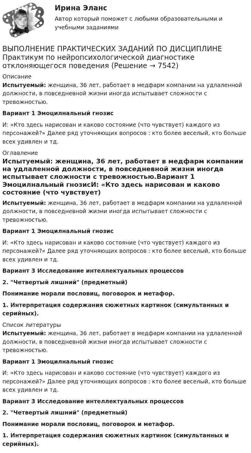      
          Описание
          Испытуемый: женщина, 36 лет, работает в медфарм компании на удлаленной должности, в повседневной жизни иногда испытывает сложности с тревожностью.  Вариант 1            Эмоцилнальный гнозисИ: «Кто здесь нарисован и каково состояние (что чувствует) каждого из персонажей?» Далее ряд уточняющих вопросов : кто более веселый, кто больше всех удивлен и тд. 
          Оглавление
          Испытуемый: женщина, 36 лет, работает в медфарм компании на удлаленной должности, в повседневной жизни иногда испытывает сложности с тревожностью.Вариант 1            Эмоцилнальный гнозисИ: «Кто здесь нарисован и каково состояние (что чувствует) каждого из персонажей?» Далее ряд уточняющих вопросов : кто более веселый, кто больше всех удивлен и тд. Вариант 3      Исследование интеллектуальных процессов               2. Четвертый лишний (предметный)          Понимание морали пословиц, поговорок и метафор. 1.    Интерпретация содержания сюжетных картинок (симультанных и серийных).  
          Список литературы
          Испытуемый: женщина, 36 лет, работает в медфарм компании на удлаленной должности, в повседневной жизни иногда испытывает сложности с тревожностью.Вариант 1            Эмоцилнальный гнозисИ: «Кто здесь нарисован и каково состояние (что чувствует) каждого из персонажей?» Далее ряд уточняющих вопросов : кто более веселый, кто больше всех удивлен и тд. Вариант 3      Исследование интеллектуальных процессов               2. Четвертый лишний (предметный)          Понимание морали пословиц, поговорок и метафор. 1.    Интерпретация содержания сюжетных картинок (симультанных и серийных). 
            
            
            ВЫПОЛНЕНИЕ  ПРАКТИЧЕСКИХ  ЗАДАНИЙ ПО ДИСЦИПЛИНЕ  ОБЩАЯ ПСИХОЛОГИЯВЫПОЛНЕНИЕ  ПРАКТИЧЕСКИХ  ЗАДАНИЙ ПО ДИСЦИПЛИНЕ Практикум по нейропсихологической диагностике отклоняющегося поведения  ВЫПОЛНЕНИЕ  ПРАКТИЧЕСКИХ  ЗАДАНИЙ ПО ДИСЦИПЛИНЕ  ПСИХОДИГНОСТИКАВЫПОЛНЕНИЕ  ПРАКТИЧЕСКИХ  ЗАДАНИЙ ПО ДИСЦИПЛИНЕ Социальная психологияВыполнение работ по должности служащего АрхивариусВыполнение работ по должности служащего Архивариус (ДОУА) КомплексВыполнение работ по должности служащего Архивариус (ДОУА) КомплексВыплаченная из кассы зарплата работникам отражается записью…Выполнение заданий по Теории государства и праваВыполнение задания: 1. Прочитайте внимательно текст. 2. Проведите технику с добровольцами, подробно алгоритм работы будет рассмотрен на онлайн-консультации. Техника «Круги близости и влияния»Выполнение задания: 1. Прочитайте внимательно текст. Составьте план-конспект 60 минутной коуч-сессии для клиента на запрос «Достижение цели». Для примера вы можете использовать расширенные версии запросов:Выполнение каких критериев необходимо для отнесения производственного помещения к взрывопожароопасной категории «Б»?ВЫПОЛНЕНИЕ КОНТРОЛЬНОЙ РАБОТЫ «РАСЧЕТ РАЗМЕРНЫХ ЦЕПЕЙ» Целью контрольной работы является практическое использование теоретических знаний по расчету сборочных линейных размерных цепейВЫПОЛНЕНИЕ  ПРАКТИЧЕСКИХ  ЗАДАНИЙ ПО ДИСЦИПЛИНЕ Конфликтология