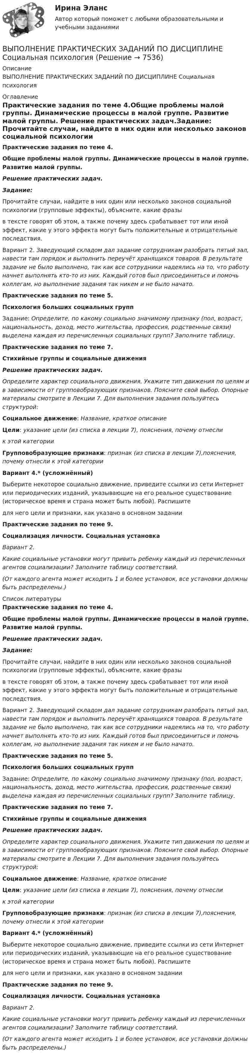      
          Описание
          ВЫПОЛНЕНИЕ ПРАКТИЧЕСКИХ ЗАДАНИЙ ПО ДИСЦИПЛИНЕ Социальная психология 
          Оглавление
          Практические задания по теме 4.Общие проблемы малой группы. Динамические процессы в малой группе. Развитие малой группы. Решение практических задач.Задание:	Прочитайте случаи, найдите в них один или несколько законов социальной психологии (групповые эффекты), объясните, какие фразы  в тексте говорят об этом, а также почему здесь срабатывает тот или иной эффект, какие у этого эффекта могут быть положительные и отрицательные последствия.	Вариант 2. Заведующий складом дал задание сотрудникам разобрать пятый зал, навести там порядок и выполнить переучёт хранящихся товаров. В результате задание не было выполнено, так как все сотрудники надеялись на то, что работу начнет выполнять кто-то из них. Каждый готов был присоединиться и помочь коллегам, но выполнение задания так никем и не было начато.Практические задания по теме 5.Психология больших социальных группЗадание: Определите, по какому социально значимому признаку (пол, возраст, национальность, доход, место жительства, профессия, родственные связи) выделена каждая из перечисленных социальных групп? Заполните таблицу.Практические задания по теме 7.Стихийные группы и социальные движенияРешение практических задач.Определите характер социального движения. Укажите тип движения по целям и в зависимости от групповобразующих признаков. Поясните свой выбор. Опорные материалы смотрите в Лекции 7. Для выполнения задания пользуйтесь структурой:Социальное движение: Название, краткое описаниеЦели: указание цели (из списка в лекции 7), пояснения, почему отнесли  к этой категорииГрупповобразующие признаки: признак (из списка в лекции 7),пояснения, почему отнесли к этой категории Вариант 4.* (усложнённый)Выберите некоторое социально движение, приведите ссылки из сети Интернет или периодических изданий, указывающие на его реальное существование (историческое время и страна может быть любой). Распишитедля него цели и признаки, как указано в основном заданииПрактические задания по теме 9.Социализация личности. Социальная установкаВариант 2.  Какие социальные установки могут привить ребенку каждый из перечисленных агентов социализации? Заполните таблицу соответствий.  (От каждого агента может исходить 1 и более установок, все установки должны быть распределены.)  
          Список литературы
          Практические задания по теме 4.Общие проблемы малой группы. Динамические процессы в малой группе. Развитие малой группы. Решение практических задач.Задание:	Прочитайте случаи, найдите в них один или несколько законов социальной психологии (групповые эффекты), объясните, какие фразы  в тексте говорят об этом, а также почему здесь срабатывает тот или иной эффект, какие у этого эффекта могут быть положительные и отрицательные последствия.	Вариант 2. Заведующий складом дал задание сотрудникам разобрать пятый зал, навести там порядок и выполнить переучёт хранящихся товаров. В результате задание не было выполнено, так как все сотрудники надеялись на то, что работу начнет выполнять кто-то из них. Каждый готов был присоединиться и помочь коллегам, но выполнение задания так никем и не было начато.Практические задания по теме 5.Психология больших социальных группЗадание: Определите, по какому социально значимому признаку (пол, возраст, национальность, доход, место жительства, профессия, родственные связи) выделена каждая из перечисленных социальных групп? Заполните таблицу.Практические задания по теме 7.Стихийные группы и социальные движенияРешение практических задач.Определите характер социального движения. Укажите тип движения по целям и в зависимости от групповобразующих признаков. Поясните свой выбор. Опорные материалы смотрите в Лекции 7. Для выполнения задания пользуйтесь структурой:Социальное движение: Название, краткое описаниеЦели: указание цели (из списка в лекции 7), пояснения, почему отнесли  к этой категорииГрупповобразующие признаки: признак (из списка в лекции 7),пояснения, почему отнесли к этой категории Вариант 4.* (усложнённый)Выберите некоторое социально движение, приведите ссылки из сети Интернет или периодических изданий, указывающие на его реальное существование (историческое время и страна может быть любой). Распишитедля него цели и признаки, как указано в основном заданииПрактические задания по теме 9.Социализация личности. Социальная установкаВариант 2.  Какие социальные установки могут привить ребенку каждый из перечисленных агентов социализации? Заполните таблицу соответствий.  (От каждого агента может исходить 1 и более установок, все установки должны быть распределены.) 
            
            
             ВЫПОЛНЕНИЕ  ПРАКТИЧЕСКИХ  ЗАДАНИЙ ПО ДИСЦИПЛИНЕ  ПСИХОДИГНОСТИКАВЫПОЛНЕНИЕ  ПРАКТИЧЕСКИХ  ЗАДАНИЙ ПО ДИСЦИПЛИНЕ Социальная психологияВыполнение работ по должности служащего АрхивариусВыполнение работ по должности служащего Архивариус (ДОУА) КомплексВыполнение работ по должности служащего Архивариус (ДОУА) КомплексВыполнение работ по должности служащего Архивариус (ДОУА) Комплексное задание   НСПКВыполнение работ по должности служащего Архивариус (ДОУА) Комплексное задание  НСПКВыполнение задания: 1. Прочитайте внимательно текст. 2. Проведите технику с добровольцами, подробно алгоритм работы будет рассмотрен на онлайн-консультации. Техника «Круги близости и влияния»Выполнение задания: 1. Прочитайте внимательно текст. Составьте план-конспект 60 минутной коуч-сессии для клиента на запрос «Достижение цели». Для примера вы можете использовать расширенные версии запросов:Выполнение каких критериев необходимо для отнесения производственного помещения к взрывопожароопасной категории «Б»?ВЫПОЛНЕНИЕ КОНТРОЛЬНОЙ РАБОТЫ «РАСЧЕТ РАЗМЕРНЫХ ЦЕПЕЙ» Целью контрольной работы является практическое использование теоретических знаний по расчету сборочных линейных размерных цепейВЫПОЛНЕНИЕ  ПРАКТИЧЕСКИХ  ЗАДАНИЙ ПО ДИСЦИПЛИНЕ КонфликтологияВЫПОЛНЕНИЕ  ПРАКТИЧЕСКИХ  ЗАДАНИЙ ПО ДИСЦИПЛИНЕ НЕЙРОФИЗИОЛОГИЯВЫПОЛНЕНИЕ  ПРАКТИЧЕСКИХ  ЗАДАНИЙ ПО ДИСЦИПЛИНЕ  ОБЩАЯ ПСИХОЛОГИЯ