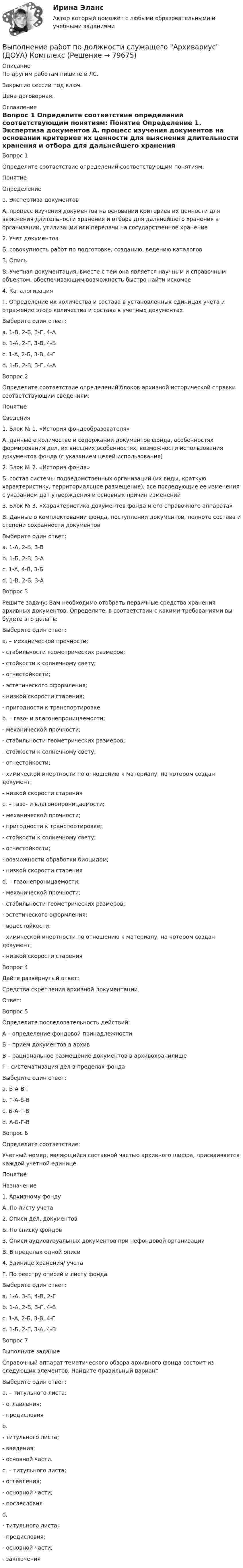      
            Описание
            По другим работам пишите в ЛС.Закрытие сессии под ключ.Цена договорная. 
            Оглавление
            Вопрос 1
Определите соответствие определений соответствующим понятиям:
Понятие
Определение
1.	Экспертиза документов
А. процесс изучения документов на основании критериев их ценности для выяснения длительности хранения и отбора для дальнейшего хранения в организации, утилизации или передачи на государственное хранение
2.	Учет документов
Б. совокупность работ по подготовке, созданию, ведению каталогов
3.	 Опись
В. Учетная документация, вместе с тем она является научным и справочным объектом, обеспечивающим возможность быстро найти искомое
4.	 Каталогизация
Г. Определение их количества и состава в установленных единицах учета и отражение этого количества и состава в учетных документах
Выберите один ответ:
a. 1-В, 2-Б, 3-Г, 4-А
b. 1-А, 2-Г, 3-В, 4-Б 
c. 1-А, 2-Б, 3-В, 4-Г
d. 1-Б, 2-В, 3-Г, 4-А
Вопрос 2
Определите соответствие определений блоков архивной исторической справки соответствующим сведениям:
Понятие
Сведения
1.	Блок № 1. «История фондообразователя»
А. данные о количестве и содержании документов фонда, особенностях формирования дел, их внешних особенностях, возможности использования документов фонда (с указанием целей использования)
2.	Блок № 2. «История фонда»
Б. состав системы подведомственных организаций (их виды, краткую характеристику, территориальное размещение), все последующие ее изменения с указанием дат утверждения и основных причин изменений
3.	 Блок № 3. «Характеристика документов фонда и его справочного аппарата»
В. Данные о комплектовании фонда, поступлении документов, полноте состава и степени сохранности документов
Выберите один ответ:
a. 1-А, 2-Б, 3-В
b. 1-Б, 2-В, 3-А 
c. 1-А, 4-В, 3-Б
d. 1-В, 2-Б, 3-А
Вопрос 3
Решите задачу: Вам необходимо отобрать первичные средства хранения архивных документов. Определите, в соответствии с какими требованиями вы будете это делать:
Выберите один ответ:
a. – механической прочности;
- стабильности геометрических размеров;
- стойкости к солнечному свету;
- огнестойкости;
- эстетического оформления;
- низкой скорости старения;
- пригодности к транспортировке
b. – газо- и влагонепроницаемости;
- механической прочности;
- стабильности геометрических размеров;
- стойкости к солнечному свету;
- огнестойкости;
- химической инертности по отношению к материалу, на котором создан документ;
- низкой скорости старения 
c. – газо- и влагонепроницаемости;
- механической прочности;
- пригодности к транспортировке;
- стойкости к солнечному свету;
- огнестойкости;
- возможности обработки биоцидом;
- низкой скорости старения
d. – газонепроницаемости;
- механической прочности;
- стабильности геометрических размеров;
- эстетического оформления;
- водостойкости;
- химической инертности по отношению к материалу, на котором создан документ;
- низкой скорости старения
Вопрос 4
Дайте развёрнутый ответ:
Средства скрепления  архивной документации.
Ответ: 
Вопрос 5
Определите последовательность действий:
А – определение фондовой принадлежности
Б – прием документов в архив
В – рациональное размещение документов в архивохранилище
Г -  систематизация дел в пределах фонда
Выберите один ответ:
a. Б-А-В-Г  
b. Г-А-Б-В
c. Б-А-Г-В
d. А-Б-Г-В
Вопрос 6
Определите соответствие: 
Учетный номер, являющийся составной частью архивного шифра, присваивается каждой учетной единице
Понятие
Назначение
1.	Архивному фонду
А. По листу учета
2.	Описи дел, документов
Б. По списку фондов
3.	Описи аудиовизуальных документов при нефондовой организации
В. В пределах одной описи
4.	Единице хранения/ учета
Г. По реестру описей и листу фонда
Выберите один ответ:
a. 1-А, 3-Б, 4-В, 2-Г
b. 1-А, 2-Б, 3-Г, 4-В
c. 1-А, 2-Б, 3-В, 4-Г
d. 1-Б, 2-Г, 3-А, 4-В 
Вопрос 7
Выполните задание
Справочный аппарат тематического обзора архивного фонда состоит из следующих элементов.  Найдите правильный вариант
Выберите один ответ:
a. – титульного листа;
- оглавления;
- предисловия 
b.
- титульного листа;
- введения;
- основной части.
c. – титульного листа;
- оглавления;
- основной части;
- послесловия
d.
- титульного листа;
- предисловия;
- основной части;
- заключения



  
            
            
            Выполнение работ по должности служащего АрхивариусВыполнение работ по должности служащего Архивариус (ДОУА) КомплексВыполнение работ по должности служащего Архивариус (ДОУА) КомплексВыполнение работ по должности служащего Архивариус (ДОУА) Комплексное задание   НСПКВыполнение работ по должности служащего Архивариус (ДОУА) Комплексное задание  НСПКВыполнение работ по должности служащего Архивариус (ДОУА) Комплексное задание  НСПКВыполнение работ по должности служащего Архивариус КОМПЛЕКСВыполнение каких критериев необходимо для отнесения производственного помещения к взрывопожароопасной категории «Б»?ВЫПОЛНЕНИЕ КОНТРОЛЬНОЙ РАБОТЫ «РАСЧЕТ РАЗМЕРНЫХ ЦЕПЕЙ» Целью контрольной работы является практическое использование теоретических знаний по расчету сборочных линейных размерных цепейВЫПОЛНЕНИЕ  ПРАКТИЧЕСКИХ  ЗАДАНИЙ ПО ДИСЦИПЛИНЕ КонфликтологияВЫПОЛНЕНИЕ  ПРАКТИЧЕСКИХ  ЗАДАНИЙ ПО ДИСЦИПЛИНЕ НЕЙРОФИЗИОЛОГИЯВЫПОЛНЕНИЕ  ПРАКТИЧЕСКИХ  ЗАДАНИЙ ПО ДИСЦИПЛИНЕ  ОБЩАЯ ПСИХОЛОГИЯВЫПОЛНЕНИЕ  ПРАКТИЧЕСКИХ  ЗАДАНИЙ ПО ДИСЦИПЛИНЕ Практикум по нейропсихологической диагностике отклоняющегося поведения  ВЫПОЛНЕНИЕ  ПРАКТИЧЕСКИХ  ЗАДАНИЙ ПО ДИСЦИПЛИНЕ  ПСИХОДИГНОСТИКА