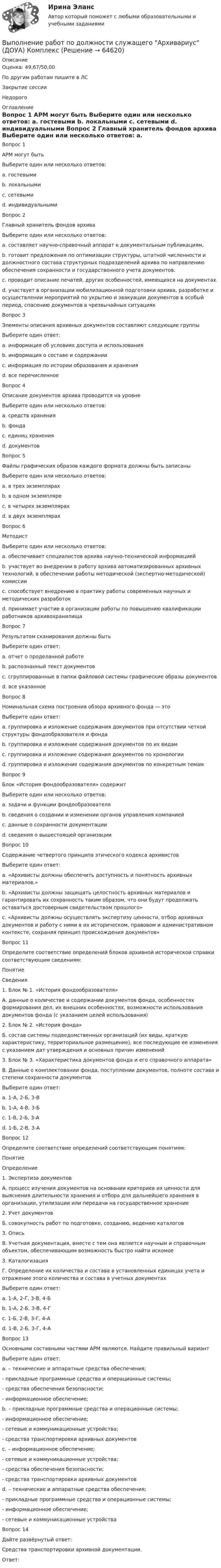      
            Описание
            Оценка: 49,67/50,00По другим работам пишите в ЛСЗакрытие сессииНедорого 
            Оглавление
            Вопрос 1
АРМ могут быть 
Выберите один или несколько ответов:
a. гостевыми
b. локальными 
c. сетевыми 
d. индивидуальными
Вопрос 2
Главный хранитель фондов архива
Выберите один или несколько ответов:
a. составляет научно-справочный аппарат к документальным публикациям,
b. готовит предложения по оптимизации структуры, штатной численности и должностного состава структурных подразделений архива по направлению обеспечения сохранности и государственного учета документов. 
c. проводит описание печатей, других особенностей, имеющихся на документах.
d. участвует в организации мобилизационной подготовки архива, разработке и осуществлении мероприятий по укрытию и эвакуации документов в особый период, спасению документов в чрезвычайных ситуациях
Вопрос 3
Элементы описания архивных документов составляют следующие группы
Выберите один ответ:
a. информация об условиях доступа и использования
b. информация о составе и содержании
c. информация по истории образования и хранения
d. все перечисленное 
Вопрос 4
Описание документов архива проводится на уровне
Выберите один или несколько ответов:
a. средств хранения
b. фонда 
c. единиц хранения 
d. документов 
Вопрос 5
Файлы графических образов каждого формата должны быть записаны
Выберите один или несколько ответов:
a. в трех экземплярах
b. в одном экземпляре
c. в четырех экземплярах
d. в двух экземплярах
Вопрос 6
Методист
Выберите один или несколько ответов:
a. обеспечивает специалистов архива научно-технической информацией 
b. участвует во внедрении в работу архива автоматизированных архивных технологий, в обеспечении работы методической (экспертно-методической) комиссии 
c. способствует внедрению в практику работы современных научных и методических разработок
d. принимает участие в организации работы по повышению квалификации работников архивохранилища
Вопрос 7
Результатом сканирования должны быть
Выберите один ответ:
a. отчет о проделанной работе
b. распознанный текст документов
c. сгруппированные в папки файловой системы графические образы документов 
d. все указанное
Вопрос 8
Номинальная схема построения обзора архивного фонда — это
Выберите один ответ:
a. группировка и изложение содержания документов при отсутствии четкой структуры фондообразователя и фонда
b. группировка и изложение содержания документов по их видам 
c. группировка и изложение содержания документов по хронологии
d. группировка и изложение содержания документов по конкретным темам
Вопрос 9
Блок «История фондообразователя» содержит
Выберите один или несколько ответов:
a. задачи и функции фондообразователя 
b. сведения о создании и изменении органов управления компанией
c. данные о сохранности документации
d. сведения о вышестоящей организации 
Вопрос 10
Содержание четвертого принципа этического кодекса архивистов 
Выберите один ответ:
a. «Архивисты должны обеспечить доступность и понятность архивных материалов.» 
b. «Архивисты должны защищать целостность архивных материалов и гарантировать их сохранность таким образом, что они будут продолжать оставаться достоверным свидетельством прошлого»
c. «Архивисты должны осуществлять экспертизу ценности, отбор архивных документов и работу с ними в их историческом, правовом и административном контексте, сохраняя принцип происхождения документов»
Вопрос 11
Определите соответствие определений блоков архивной исторической справки соответствующим сведениям:
Понятие
Сведения
1.	Блок № 1. «История фондообразователя»
А. данные о количестве и содержании документов фонда, особенностях формирования дел, их внешних особенностях, возможности использования документов фонда (с указанием целей использования)
2.	Блок № 2. «История фонда»
Б. состав системы подведомственных организаций (их виды, краткую характеристику, территориальное размещение), все последующие ее изменения с указанием дат утверждения и основных причин изменений
3.  Блок № 3. «Характеристика документов фонда и его справочного аппарата»
В. Данные о комплектовании фонда, поступлении документов, полноте состава и степени сохранности документов
Выберите один ответ:
a. 1-А, 2-Б, 3-В
b. 1-А, 4-В, 3-Б
c. 1-В, 2-Б, 3-А
d. 1-Б, 2-В, 3-А 
Вопрос 12
Определите соответствие определений соответствующим понятиям:
Понятие
Определение
1.	Экспертиза документов
А. процесс изучения документов на основании критериев их ценности для выяснения длительности хранения и отбора для дальнейшего хранения в организации, утилизации или передачи на государственное хранение
2.	Учет документов
Б. совокупность работ по подготовке, созданию, ведению каталогов
3.  Опись
В. Учетная документация, вместе с тем она является научным и справочным объектом, обеспечивающим возможность быстро найти искомое
3.	 Каталогизация
Г. Определение их количества и состава в установленных единицах учета и отражение этого количества и состава в учетных документах
Выберите один ответ:
a. 1-А, 2-Г, 3-В, 4-Б 
b. 1-А, 2-Б, 3-В, 4-Г
c. 1-Б, 2-В, 3-Г, 4-А
d. 1-В, 2-Б, 3-Г, 4-А
Вопрос 13
Основными составными частями АРМ являются. Найдите правильный вариант
Выберите один ответ:
a. – технические и аппаратные средства обеспечения;
- прикладные программные средства и операционные системы;
- средства обеспечения безопасности;
- информационное обеспечение;
b. – прикладные программные средства и операционные системы;
- информационное обеспечение;
- сетевые и коммуникационные устройства;
- средства транспортировки архивных документов
c. – информационное обеспечение;
- сетевые и коммуникационные устройства;
- средства обеспечения безопасности;
- средства транспортировки архивных документов
d. – технические и аппаратные средства обеспечения;
- прикладные программные средства и операционные системы;
- информационное обеспечение;
- сетевые и коммуникационные устройства 
Вопрос 14
Дайте развёрнутый ответ:
Средства транспортировки  архивной документации.
Ответ: 

  
            
            
            Выполнение работ по должности служащего Архивариус (ДОУА) КомплексВыполнение работ по должности служащего Архивариус (ДОУА) КомплексВыполнение работ по должности служащего Архивариус (ДОУА) Комплексное задание   НСПКВыполнение работ по должности служащего Архивариус (ДОУА) Комплексное задание  НСПКВыполнение работ по должности служащего Архивариус (ДОУА) Комплексное задание  НСПКВыполнение работ по должности служащего Архивариус КОМПЛЕКСВыполнение работ по должности служащего Архивариус  Комплексное задание  НСПКВЫПОЛНЕНИЕ КОНТРОЛЬНОЙ РАБОТЫ «РАСЧЕТ РАЗМЕРНЫХ ЦЕПЕЙ» Целью контрольной работы является практическое использование теоретических знаний по расчету сборочных линейных размерных цепейВЫПОЛНЕНИЕ  ПРАКТИЧЕСКИХ  ЗАДАНИЙ ПО ДИСЦИПЛИНЕ КонфликтологияВЫПОЛНЕНИЕ  ПРАКТИЧЕСКИХ  ЗАДАНИЙ ПО ДИСЦИПЛИНЕ НЕЙРОФИЗИОЛОГИЯВЫПОЛНЕНИЕ  ПРАКТИЧЕСКИХ  ЗАДАНИЙ ПО ДИСЦИПЛИНЕ  ОБЩАЯ ПСИХОЛОГИЯВЫПОЛНЕНИЕ  ПРАКТИЧЕСКИХ  ЗАДАНИЙ ПО ДИСЦИПЛИНЕ Практикум по нейропсихологической диагностике отклоняющегося поведения  ВЫПОЛНЕНИЕ  ПРАКТИЧЕСКИХ  ЗАДАНИЙ ПО ДИСЦИПЛИНЕ  ПСИХОДИГНОСТИКАВЫПОЛНЕНИЕ  ПРАКТИЧЕСКИХ  ЗАДАНИЙ ПО ДИСЦИПЛИНЕ Социальная психология
