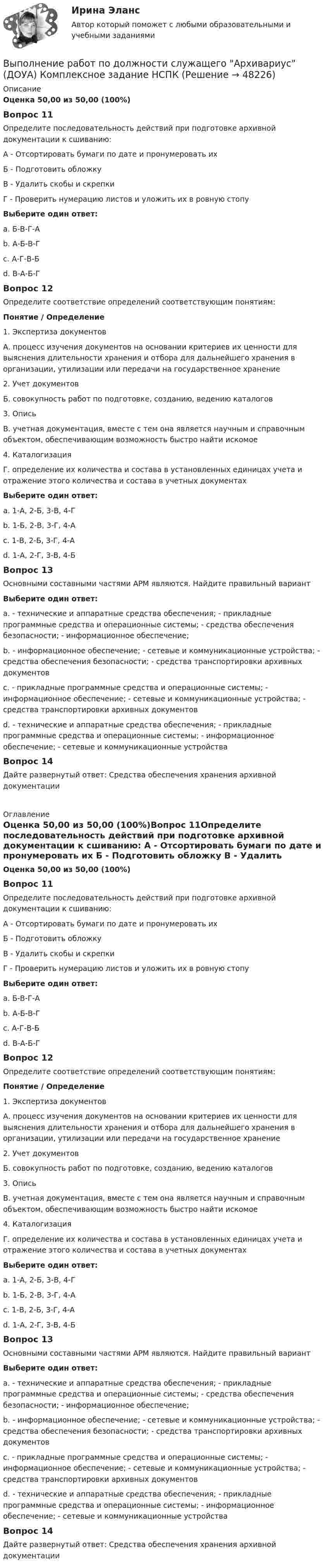      
            Описание
             Оценка 50,00 из 50,00 (100%)Вопрос 11Определите последовательность действий при подготовке архивной документации к сшиванию:А - Отсортировать бумаги по дате и пронумеровать ихБ - Подготовить обложкуВ - Удалить скобы и скрепкиГ - Проверить нумерацию листов и уложить их в ровную стопуВыберите один ответ: a. Б-В-Г-Аb. А-Б-В-Гc. А-Г-В-Бd. В-А-Б-ГВопрос 12Определите соответствие определений соответствующим понятиям:Понятие / Определение1. Экспертиза документовА. процесс изучения документов на основании критериев их ценности для выяснения длительности хранения и отбора для дальнейшего хранения в организации, утилизации или передачи на государственное хранение2. Учет документовБ. совокупность работ по подготовке, созданию, ведению каталогов3. ОписьВ. учетная документация, вместе с тем она является научным и справочным объектом, обеспечивающим возможность быстро найти искомое4. КаталогизацияГ. определение их количества и состава в установленных единицах учета и отражение этого количества и состава в учетных документах Выберите один ответ: a. 1-А, 2-Б, 3-В, 4-Гb. 1-Б, 2-В, 3-Г, 4-Аc. 1-В, 2-Б, 3-Г, 4-Аd. 1-А, 2-Г, 3-В, 4-БВопрос 13Основными составными частями АРМ являются. Найдите правильный вариантВыберите один ответ: a. - технические и аппаратные средства обеспечения; - прикладные программные средства и операционные системы; - средства обеспечения безопасности; - информационное обеспечение;b. - информационное обеспечение; - сетевые и коммуникационные устройства; - средства обеспечения безопасности; - средства транспортировки архивных документовc. - прикладные программные средства и операционные системы; - информационное обеспечение; - сетевые и коммуникационные устройства; - средства транспортировки архивных документовd. - технические и аппаратные средства обеспечения; - прикладные программные средства и операционные системы; - информационное обеспечение; - сетевые и коммуникационные устройстваВопрос 14Дайте развернутый ответ: Средства обеспечения хранения архивной документации 
            Оглавление
            Оценка 50,00 из 50,00 (100%)Вопрос 11Определите последовательность действий при подготовке архивной документации к сшиванию: А - Отсортировать бумаги по дате и пронумеровать их Б - Подготовить обложку В - Удалить скобы и скрепки Г - Проверить нумерацию листов и уложить их в ровную стопу Выберите один ответ: a. Б-В-Г-А b. А-Б-В-Г c. А-Г-В-Б d. В-А-Б-Г Вопрос 12Определите соответствие определений соответствующим понятиям: Понятие   /    Определение1. Экспертиза документов А. процесс изучения документов на основании критериев их ценности для выяснения длительности хранения и отбора для дальнейшего хранения в организации, утилизации или передачи на государственное хранение2. Учет документов Б. совокупность работ по подготовке, созданию, ведению каталогов3. Опись В. учетная документация, вместе с тем она является научным и справочным объектом, обеспечивающим возможность быстро найти искомое 4. Каталогизация Г. определение их количества и состава в установленных единицах учета и отражение этого количества и состава в учетных документах Выберите один ответ: a. 1-А, 2-Б, 3-В, 4-Г b. 1-Б, 2-В, 3-Г, 4-А c. 1-В, 2-Б, 3-Г, 4-А d. 1-А, 2-Г, 3-В, 4-Б Вопрос 13Основными составными частями АРМ являются. Найдите правильный вариант Выберите один ответ: a. - технические и аппаратные средства обеспечения; - прикладные программные средства и операционные системы; - средства обеспечения безопасности; - информационное обеспечение; b. - информационное обеспечение; - сетевые и коммуникационные устройства; - средства обеспечения безопасности; - средства транспортировки архивных документов c. - прикладные программные средства и операционные системы; - информационное обеспечение; - сетевые и коммуникационные устройства; - средства транспортировки архивных документов d. - технические и аппаратные средства обеспечения; - прикладные программные средства и операционные системы; - информационное обеспечение; - сетевые и коммуникационные устройства Вопрос 14Дайте развернутый ответ: Средства обеспечения хранения архивной документации 
            
            
            Выполнение работ по должности служащего Архивариус (ДОУА) КомплексВыполнение работ по должности служащего Архивариус (ДОУА) Комплексное задание   НСПКВыполнение работ по должности служащего Архивариус (ДОУА) Комплексное задание  НСПКВыполнение работ по должности служащего Архивариус (ДОУА) Комплексное задание  НСПКВыполнение работ по должности служащего Архивариус КОМПЛЕКСВыполнение работ по должности служащего Архивариус  Комплексное задание  НСПКВыполнение работ по должности служащего Архивариус Практическое занятие 1. Задания 1-5ВЫПОЛНЕНИЕ  ПРАКТИЧЕСКИХ  ЗАДАНИЙ ПО ДИСЦИПЛИНЕ КонфликтологияВЫПОЛНЕНИЕ  ПРАКТИЧЕСКИХ  ЗАДАНИЙ ПО ДИСЦИПЛИНЕ НЕЙРОФИЗИОЛОГИЯВЫПОЛНЕНИЕ  ПРАКТИЧЕСКИХ  ЗАДАНИЙ ПО ДИСЦИПЛИНЕ  ОБЩАЯ ПСИХОЛОГИЯВЫПОЛНЕНИЕ  ПРАКТИЧЕСКИХ  ЗАДАНИЙ ПО ДИСЦИПЛИНЕ Практикум по нейропсихологической диагностике отклоняющегося поведения  ВЫПОЛНЕНИЕ  ПРАКТИЧЕСКИХ  ЗАДАНИЙ ПО ДИСЦИПЛИНЕ  ПСИХОДИГНОСТИКАВЫПОЛНЕНИЕ  ПРАКТИЧЕСКИХ  ЗАДАНИЙ ПО ДИСЦИПЛИНЕ Социальная психологияВыполнение работ по должности служащего Архивариус