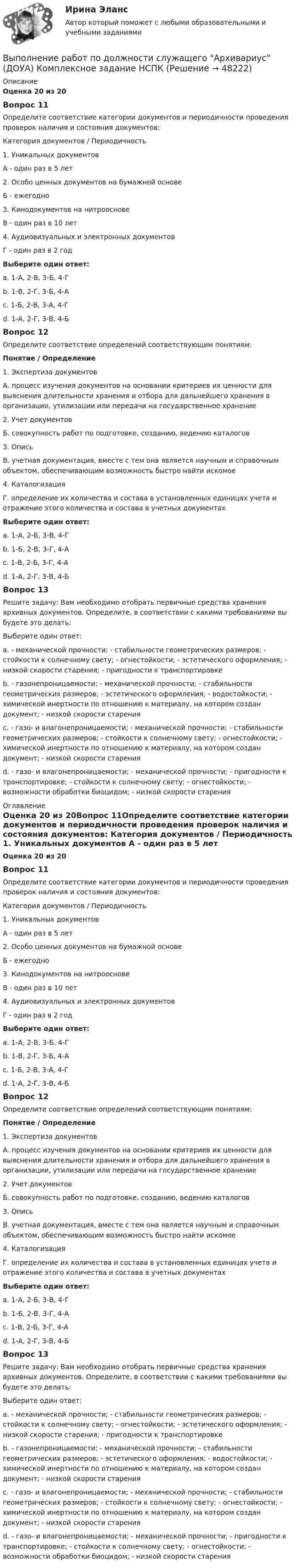      
            Описание
            Оценка 20 из 20Вопрос 11Определите соответствие категории документов и периодичности проведения проверок наличия и состояния документов: Категория документов       /        Периодичность 1. Уникальных документов А - один раз в 5 лет 2. Особо ценных документов на бумажной основе Б - ежегодно 3. Кинодокументов на нитрооснове В - один раз в 10 лет 4. Аудиовизуальных и электронных документов Г - один раз в 2 годВыберите один ответ: a. 1-А, 2-В, 3-Б, 4-Г b. 1-В, 2-Г, 3-Б, 4-А c. 1-Б, 2-В, 3-А, 4-Г d. 1-А, 2-Г, 3-В, 4-БВопрос 12Определите соответствие определений соответствующим понятиям:Понятие / Определение1. Экспертиза документовА. процесс изучения документов на основании критериев их ценности для выяснения длительности хранения и отбора для дальнейшего хранения в организации, утилизации или передачи на государственное хранение2. Учет документовБ. совокупность работ по подготовке, созданию, ведению каталогов3. ОписьВ. учетная документация, вместе с тем она является научным и справочным объектом, обеспечивающим возможность быстро найти искомое4. КаталогизацияГ. определение их количества и состава в установленных единицах учета и отражение этого количества и состава в учетных документахВыберите один ответ:a. 1-А, 2-Б, 3-В, 4-Гb. 1-Б, 2-В, 3-Г, 4-Аc. 1-В, 2-Б, 3-Г, 4-Аd. 1-А, 2-Г, 3-В, 4-БВопрос 13Решите задачу: Вам необходимо отобрать первичные средства хранения архивных документов. Определите, в соответствии с какими требованиями вы будете это делать: Выберите один ответ: a. - механической прочности; - стабильности геометрических размеров; - стойкости к солнечному свету; - огнестойкости; - эстетического оформления; - низкой скорости старения; - пригодности к транспортировке b. - газонепроницаемости; - механической прочности; - стабильности геометрических размеров; - эстетического оформления; - водостойкости; - химической инертности по отношению к материалу, на котором создан документ; - низкой скорости старения c. - газо- и влагонепроницаемости; - механической прочности; - стабильности геометрических размеров; - стойкости к солнечному свету; - огнестойкости; - химической инертности по отношению к материалу, на котором создан документ; - низкой скорости старения d. - газо- и влагонепроницаемости; - механической прочности; - пригодности к транспортировке; - стойкости к солнечному свету; - огнестойкости; - возможности обработки биоцидом; - низкой скорости старения 
            Оглавление
            Оценка 20 из 20Вопрос 11Определите соответствие категории документов и периодичности проведения проверок наличия и состояния документов: Категория документов       /        Периодичность 1. Уникальных документов А - один раз в 5 лет 2. Особо ценных документов на бумажной основе Б - ежегодно 3. Кинодокументов на нитрооснове В - один раз в 10 лет 4. Аудиовизуальных и электронных документов Г - один раз в 2 годВыберите один ответ: a. 1-А, 2-В, 3-Б, 4-Г b. 1-В, 2-Г, 3-Б, 4-А c. 1-Б, 2-В, 3-А, 4-Г d. 1-А, 2-Г, 3-В, 4-БВопрос 12Определите соответствие определений соответствующим понятиям:Понятие / Определение1. Экспертиза документовА. процесс изучения документов на основании критериев их ценности для выяснения длительности хранения и отбора для дальнейшего хранения в организации, утилизации или передачи на государственное хранение2. Учет документовБ. совокупность работ по подготовке, созданию, ведению каталогов3. ОписьВ. учетная документация, вместе с тем она является научным и справочным объектом, обеспечивающим возможность быстро найти искомое4. КаталогизацияГ. определение их количества и состава в установленных единицах учета и отражение этого количества и состава в учетных документахВыберите один ответ:a. 1-А, 2-Б, 3-В, 4-Гb. 1-Б, 2-В, 3-Г, 4-Аc. 1-В, 2-Б, 3-Г, 4-Аd. 1-А, 2-Г, 3-В, 4-БВопрос 13Решите задачу: Вам необходимо отобрать первичные средства хранения архивных документов. Определите, в соответствии с какими требованиями вы будете это делать: Выберите один ответ: a. - механической прочности; - стабильности геометрических размеров; - стойкости к солнечному свету; - огнестойкости; - эстетического оформления; - низкой скорости старения; - пригодности к транспортировке b. - газонепроницаемости; - механической прочности; - стабильности геометрических размеров; - эстетического оформления; - водостойкости; - химической инертности по отношению к материалу, на котором создан документ; - низкой скорости старения c. - газо- и влагонепроницаемости; - механической прочности; - стабильности геометрических размеров; - стойкости к солнечному свету; - огнестойкости; - химической инертности по отношению к материалу, на котором создан документ; - низкой скорости старения d. - газо- и влагонепроницаемости; - механической прочности; - пригодности к транспортировке; - стойкости к солнечному свету; - огнестойкости; - возможности обработки биоцидом; - низкой скорости старения 
            
            
            Выполнение работ по должности служащего Архивариус (ДОУА) Комплексное задание   НСПКВыполнение работ по должности служащего Архивариус (ДОУА) Комплексное задание  НСПКВыполнение работ по должности служащего Архивариус (ДОУА) Комплексное задание  НСПКВыполнение работ по должности служащего Архивариус КОМПЛЕКСВыполнение работ по должности служащего Архивариус  Комплексное задание  НСПКВыполнение работ по должности служащего Архивариус Практическое занятие 1. Задания 1-5Выполнение работ по должности служащего Архивариус  Практическое занятие 1. Задания 1-5  НСПКВЫПОЛНЕНИЕ  ПРАКТИЧЕСКИХ  ЗАДАНИЙ ПО ДИСЦИПЛИНЕ НЕЙРОФИЗИОЛОГИЯВЫПОЛНЕНИЕ  ПРАКТИЧЕСКИХ  ЗАДАНИЙ ПО ДИСЦИПЛИНЕ  ОБЩАЯ ПСИХОЛОГИЯВЫПОЛНЕНИЕ  ПРАКТИЧЕСКИХ  ЗАДАНИЙ ПО ДИСЦИПЛИНЕ Практикум по нейропсихологической диагностике отклоняющегося поведения  ВЫПОЛНЕНИЕ  ПРАКТИЧЕСКИХ  ЗАДАНИЙ ПО ДИСЦИПЛИНЕ  ПСИХОДИГНОСТИКАВЫПОЛНЕНИЕ  ПРАКТИЧЕСКИХ  ЗАДАНИЙ ПО ДИСЦИПЛИНЕ Социальная психологияВыполнение работ по должности служащего АрхивариусВыполнение работ по должности служащего Архивариус (ДОУА) Комплекс