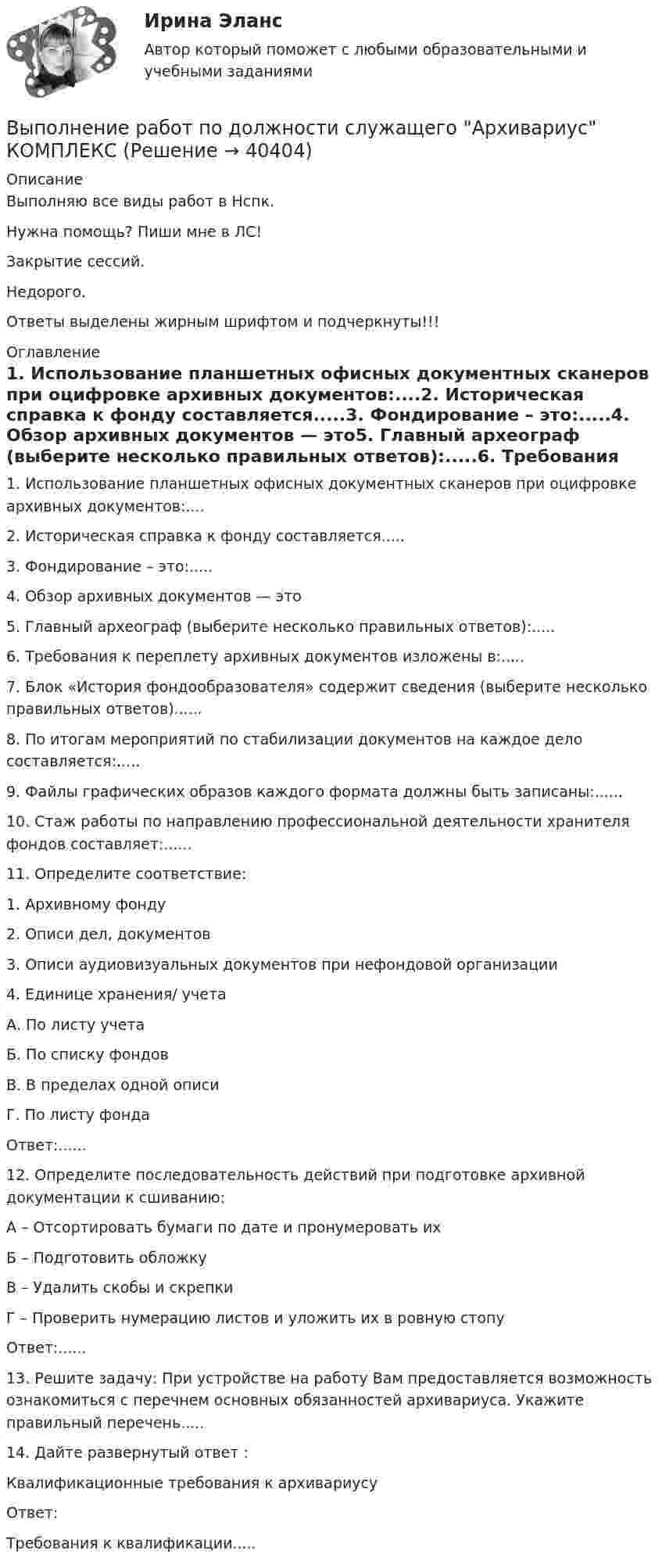     
          Описание
          Выполняю все виды работ в Нспк.Нужна помощь? Пиши мне в ЛС!Закрытие сессий.Недорого.Ответы выделены жирным шрифтом и подчеркнуты!!! 
          Оглавление
          1. Использование планшетных офисных документных сканеров при оцифровке архивных документов:....2. Историческая справка к фонду составляется.....3. Фондирование – это:.....4. Обзор архивных документов — это5. Главный археограф (выберите несколько правильных ответов):.....6. Требования к переплету архивных документов изложены в:.....7. Блок «История фондообразователя» содержит сведения (выберите несколько правильных ответов)......8. По итогам мероприятий по стабилизации документов на каждое дело составляется:.....9. Файлы графических образов каждого формата должны быть записаны:......10. Стаж работы по направлению профессиональной деятельности хранителя фондов составляет:......11. Определите соответствие:1.	Архивному фонду2. Описи дел, документов3. Описи аудиовизуальных документов при нефондовой организации4.	Единице хранения/ учетаА. По листу учетаБ. По списку фондовВ. В пределах одной описиГ. По листу фондаОтвет:......12. Определите последовательность действий при подготовке архивной документации к сшиванию:А – Отсортировать бумаги по дате и пронумеровать ихБ – Подготовить обложкуВ – Удалить скобы и скрепкиГ – Проверить нумерацию листов и уложить их в ровную стопуОтвет:......13. Решите задачу: При устройстве на работу Вам предоставляется возможность ознакомиться с перечнем основных обязанностей архивариуса. Укажите правильный перечень.....14.	Дайте развернутый ответ :Квалификационные требования к архивариусуОтвет:Требования к квалификации..... 
            
            
            Выполнение работ по должности служащего Архивариус (ДОУА) Комплексное задание  НСПКВыполнение работ по должности служащего Архивариус КОМПЛЕКСВыполнение работ по должности служащего Архивариус  Комплексное задание  НСПКВыполнение работ по должности служащего Архивариус Практическое занятие 1. Задания 1-5Выполнение работ по должности служащего Архивариус  Практическое занятие 1. Задания 1-5  НСПКВыполнение работ по должности служащего Архивариус Практическое занятие 2. Задание 1-5  НСПКВыполнение работ по должности служащего Архивариус Практическое занятие 2. Задания 1-5ВЫПОЛНЕНИЕ  ПРАКТИЧЕСКИХ  ЗАДАНИЙ ПО ДИСЦИПЛИНЕ Практикум по нейропсихологической диагностике отклоняющегося поведения  ВЫПОЛНЕНИЕ  ПРАКТИЧЕСКИХ  ЗАДАНИЙ ПО ДИСЦИПЛИНЕ  ПСИХОДИГНОСТИКАВЫПОЛНЕНИЕ  ПРАКТИЧЕСКИХ  ЗАДАНИЙ ПО ДИСЦИПЛИНЕ Социальная психологияВыполнение работ по должности служащего АрхивариусВыполнение работ по должности служащего Архивариус (ДОУА) КомплексВыполнение работ по должности служащего Архивариус (ДОУА) КомплексВыполнение работ по должности служащего Архивариус (ДОУА) Комплексное задание   НСПК