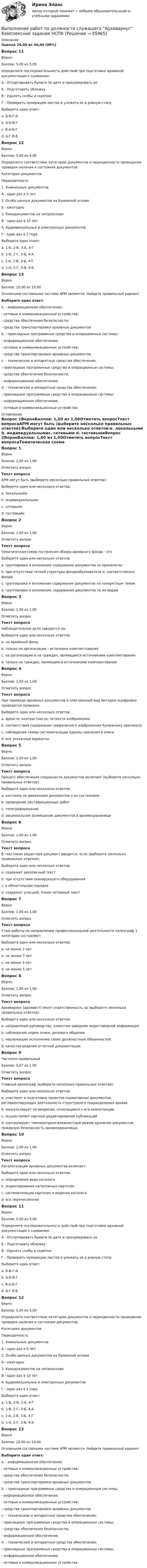      
            Описание
            Оценка 29,00 из 30,00 (98%)Вопрос 11ВерноБаллов: 5,00 из 5,00Определите последовательность действий при подготовке архивной документации к сшиванию:А - Отсортировать бумаги по дате и пронумеровать ихБ - Подготовить обложкуВ - Удалить скобы и скрепкиГ - Проверить нумерацию листов и уложить их в ровную стопуВыберите один ответ:a. Б-В-Г-А b. А-Б-В-Гc. В-А-Б-Г d. А-Г-В-БВопрос 12ВерноБаллов: 5,00 из 5,00Определите соответствие категории документов и периодичности проведения проверок наличия и состояния документов:Категория документовПериодичность1. Уникальных документовА - один раз в 5 лет2. Особо ценных документов на бумажной основеБ - ежегодно3. Кинодокументов на нитроосновеВ - один раз в 10 лет4. Аудиовизуальных и электронных документовГ - один раз в 2 годаВыберите один ответ:a. 1-Б, 2-В, 3-А, 4-Г b. 1-В, 2-Г, 3-Б, 4-Аc. 1-А, 2-В, 3-Б, 4-Гd. 1-А, 2-Г, 3-В, 4-БВопрос 13ВерноБаллов: 10,00 из 10,00Основными составными частями АРМ являются. Найдите правильный вариантВыберите один ответ:a. - информационное обеспечение;- сетевые и коммуникационные устройства;- средства обеспечения безопасности;- средства транспортировки архивных документовb. - прикладные программные средства и операционные системы;- информационное обеспечение;- сетевые и коммуникационные устройства;- средства транспортировки архивных документовc. - технические и аппаратные средства обеспечения;- прикладные программные средства и операционные системы;- средства обеспечения безопасности;- информационное обеспечение;d. - технические и аппаратные средства обеспечения;- прикладные программные средства и операционные системы;- информационное обеспечение;- сетевые и коммуникационные устройства  
            Оглавление
            Вопрос 1ВерноБаллов: 1,00 из 1,00Отметить вопросТекст вопросаАРМ могут быть (выберите несколько правильных ответов):Выберите один или несколько ответов:a. локальными b. индивидуальнымиc. сетевыми d. гостевымиВопрос 2ВерноБаллов: 1,00 из 1,00Отметить вопросТекст вопросаТематическая схема построения обзора архивного фонда - этоВыберите один или несколько ответов:a. группировка и изложение содержания документов по хронологииb. при отсутствии четкой структуры фондообразователя и, соответственно, фондаc. группировка и изложение содержания документов по конкретным темам d. группировка и изложение содержания документов по их видамВопрос 3ВерноБаллов: 1,00 из 1,00Отметить вопросТекст вопросаНаблюдательное дело заводится на:Выберите один или несколько ответов:a. на архивный фондb. только на организации – источники комплектованияc. на организации и на граждан, являющихся источниками комплектования d. только на граждан, являющихся источниками комплектованияВопрос 4ВерноБаллов: 1,00 из 1,00Отметить вопросТекст вопросаПри переводе архивных документов в электронный вид методом оцифровки проводится проверка:Выберите один или несколько ответов:a. яркости, контрастности, четкости изображенияb. соответствия содержания графического изображения бумажному оригиналуc. соблюдения схемы систематизации единиц хранения в описиd. все указанные варианты Вопрос 5ВерноБаллов: 1,00 из 1,00Отметить вопросТекст вопросаПроцесс обеспечения сохранности документов включает (выберите несколько правильных ответов):Выберите один или несколько ответов:a. контроль за движением документов и их состоянием b. проведение реставрационных работc. топографирование d. рациональное размещение документов в архивохранилище Вопрос 6ВерноБаллов: 1,00 из 1,00Отметить вопросТекст вопросаВ текстовом редакторе документ вводится, если (выберите несколько правильных ответов):Выберите один или несколько ответов:a. содержит рукописный текст b. при отсутствии сканирующего оборудованияc. в обязательном порядкеd. содержит угасший, плохо читаемый текст Вопрос 7ВерноБаллов: 1,00 из 1,00Отметить вопросТекст вопросаСтаж работы по направлению профессиональной деятельности палеограф 1 категории составляет:Выберите один или несколько ответов:a. не менее 2 лет b. не менее 7 летc. не менее 3 летd. не менее 5 летВопрос 8ВерноБаллов: 1,00 из 1,00Отметить вопросТекст вопросаАрхивариус (архивист) несет ответственность за (выберите несколько правильных ответов):Выберите один или несколько ответов:a. направление руководству, клиентам заведомо недостоверной информации b. соблюдение норма этики, делового общенияc. надлежащее исполнение своих должностных обязанностей.d. качество ведения отчетной документации Вопрос 9Частично правильныйБаллов: 0,67 из 1,00Отметить вопросТекст вопросаГлавный археограф (выберите несколько правильных ответов):Выберите один или несколько ответов:a. участвует в подготовке проектов нормативных документов, регламентирующих деятельность структурного подразделения архива b. консультирует по вопросам, относящимся к его компетенции. c. осуществляет научное редактирование публикацийd. контролирует температурно-влажностный режим хранения документов, пожарную безопасность архивохранилища.Вопрос 10ВерноБаллов: 1,00 из 1,00Отметить вопросТекст вопросаКаталогизация архивных документов включает:Выберите один или несколько ответов:a. определение вида каталогаb. индексирования каталожных карточекc. систематизации карточек и ведения каталогаd. все перечисленное Вопрос 11ВерноБаллов: 5,00 из 5,00Определите последовательность действий при подготовке архивной документации к сшиванию:А - Отсортировать бумаги по дате и пронумеровать ихБ - Подготовить обложкуВ - Удалить скобы и скрепкиГ - Проверить нумерацию листов и уложить их в ровную стопуВыберите один ответ:a. Б-В-Г-А b. А-Б-В-Гc. В-А-Б-Г d. А-Г-В-БВопрос 12ВерноБаллов: 5,00 из 5,00Определите соответствие категории документов и периодичности проведения проверок наличия и состояния документов:Категория документовПериодичность1. Уникальных документовА - один раз в 5 лет2. Особо ценных документов на бумажной основеБ - ежегодно3. Кинодокументов на нитроосновеВ - один раз в 10 лет4. Аудиовизуальных и электронных документовГ - один раз в 2 годаВыберите один ответ:a. 1-Б, 2-В, 3-А, 4-Г b. 1-В, 2-Г, 3-Б, 4-Аc. 1-А, 2-В, 3-Б, 4-Гd. 1-А, 2-Г, 3-В, 4-БВопрос 13ВерноБаллов: 10,00 из 10,00Основными составными частями АРМ являются. Найдите правильный вариантВыберите один ответ:a. - информационное обеспечение;- сетевые и коммуникационные устройства;- средства обеспечения безопасности;- средства транспортировки архивных документовb. - прикладные программные средства и операционные системы;- информационное обеспечение;- сетевые и коммуникационные устройства;- средства транспортировки архивных документовc. - технические и аппаратные средства обеспечения;- прикладные программные средства и операционные системы;- средства обеспечения безопасности;- информационное обеспечение;d. - технические и аппаратные средства обеспечения;- прикладные программные средства и операционные системы;- информационное обеспечение;- сетевые и коммуникационные устройства  
            
            
            Выполнение работ по должности служащего Архивариус КОМПЛЕКСВыполнение работ по должности служащего Архивариус  Комплексное задание  НСПКВыполнение работ по должности служащего Архивариус Практическое занятие 1. Задания 1-5Выполнение работ по должности служащего Архивариус  Практическое занятие 1. Задания 1-5  НСПКВыполнение работ по должности служащего Архивариус Практическое занятие 2. Задание 1-5  НСПКВыполнение работ по должности служащего Архивариус Практическое занятие 2. Задания 1-5Выполнение работ по должности служащего Архивариус Практическое занятие 3. Задание 1-5  НСПК ВЫПОЛНЕНИЕ  ПРАКТИЧЕСКИХ  ЗАДАНИЙ ПО ДИСЦИПЛИНЕ  ПСИХОДИГНОСТИКАВЫПОЛНЕНИЕ  ПРАКТИЧЕСКИХ  ЗАДАНИЙ ПО ДИСЦИПЛИНЕ Социальная психологияВыполнение работ по должности служащего АрхивариусВыполнение работ по должности служащего Архивариус (ДОУА) КомплексВыполнение работ по должности служащего Архивариус (ДОУА) КомплексВыполнение работ по должности служащего Архивариус (ДОУА) Комплексное задание   НСПКВыполнение работ по должности служащего Архивариус (ДОУА) Комплексное задание  НСПК