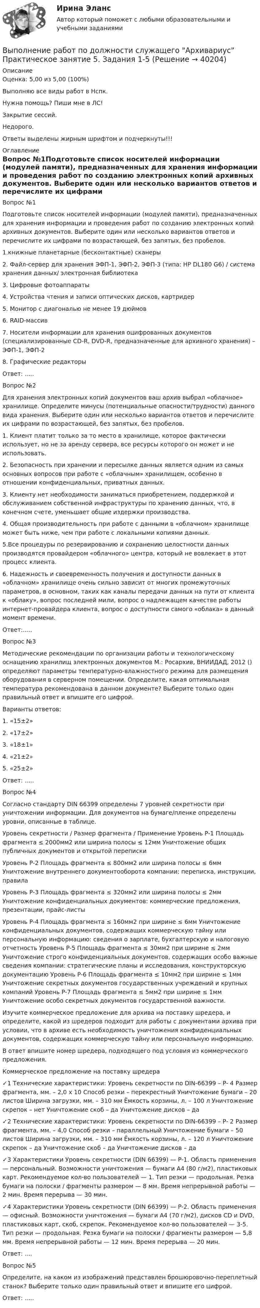     
          Описание
          Оценка: 5,00 из 5,00 (100%)Выполняю все виды работ в Нспк.Нужна помощь? Пиши мне в ЛС!Закрытие сессий.Недорого.Ответы выделены жирным шрифтом и подчеркнуты!!! 
          Оглавление
          Вопрос №1Подготовьте список носителей информации (модулей памяти), предназначенных для хранения информации и проведения работ по созданию электронных копий архивных документов. Выберите один или несколько вариантов ответов и перечислите их цифрами по возрастающей, без запятых, без пробелов.
1.книжные планетарные (бесконтактные) сканеры
2.	Файл-сервер для хранения ЭФП-1, ЭФП-2, ЭФП-3 (типа: HP DL180 G6) / система хранения данных/ электронная библиотека
3.	Цифровые фотоаппараты
4.	Устройства чтения и записи оптических дисков, картридер
5.	Монитор с диагональю не менее 19 дюймов
6.	RAID-массив
7.	Носители информации для хранения оцифрованных документов (специализированные CD-R, DVD-R, предназначенные для архивного хранения) – ЭФП-1, ЭФП-2
8.	Графические редакторы
Ответ: .....Вопрос №2
Для хранения электронных копий документов ваш архив выбрал «облачное» хранилище. Определите минусы (потенциальные опасности/трудности) данного вида хранения.  Выберите один или несколько вариантов ответов и перечислите их цифрами по возрастающей, без запятых, без пробелов.
1.   Клиент платит только за то место в хранилище, которое фактически использует, но не за аренду сервера, все ресурсы которого он может и не использовать.
2. Безопасность при хранении и пересылке данных является одним из самых основных вопросов при работе с «облачным» хранилищем, особенно в отношении конфиденциальных, приватных данных.
3. Клиенту нет необходимости заниматься приобретением, поддержкой и обслуживанием собственной инфраструктуры по хранению данных, что, в конечном счете, уменьшает общие издержки производства.
4. Общая производительность при работе с данными в «облачном» хранилище может быть ниже, чем при работе с локальными копиями данных.
5.Все процедуры по резервированию и сохранению целостности данных производятся провайдером «облачного» центра, который не вовлекает в этот процесс клиента.
6. Надежность и своевременность получения и доступности данных в «облачном» хранилище очень сильно зависит от многих промежуточных параметров, в основном, таких как каналы передачи данных на пути от клиента к «облаку», вопрос последней мили, вопрос о надлежащем качестве работы интернет-провайдера клиента, вопрос о доступности самого «облака» в данный момент времени.
Ответ:.....Вопрос №3
Методические рекомендации по организации работы и технологическому оснащению хранилищ электронных документов М.: Росархив, ВНИИДАД, 2012  () определяют параметры температурно-влажностного режима для размещения оборудования в серверном помещении. Определите, какая оптимальная температура рекомендована в данном документе? Выберите только один правильный ответ и впишите его цифрой.
Варианты ответов:
1.	«15±2»
2.	«17±2»
3.	«18±1»
4.	«21±2»
5.	«25±2»
Ответ: .....Вопрос №4
Согласно стандарту DIN 66399 определены 7 уровней секретности при уничтожении информации. Для документов на бумаге/пленке определены уровни, описанные в таблице.
Уровень секретности / Размер фрагмента / Применение Уровень P-1 Площадь фрагмента ≤ 2000мм2 или ширина полосы ≤ 12мм Уничтожение общих публичных документов и открытой переписки 
Уровень P-2 Площадь фрагмента ≤ 800мм2 или ширина полосы ≤ 6мм Уничтожение внутреннего документооборота компании: переписка, инструкции, правила 
Уровень P-3 Площадь фрагмента ≤ 320мм2 или ширина полосы ≤ 2мм Уничтожение конфиденциальных документов: коммерческие предложения, презентации, прайс-листы 
Уровень P-4 Площадь фрагмента ≤ 160мм2 при ширине ≤ 6мм Уничтожение конфиденциальных документов, содержащих коммерческую тайну или персональную информацию: сведения о зарплате, бухгалтерскую и налоговую отчетность Уровень P-5 Площадь фрагмента ≤ 30мм2 при ширине ≤ 2мм Уничтожение строго конфиденциальных документов, содержащих особо важные сведения компании: стратегические планы и исследования, конструкторскую документацию Уровень P-6 Площадь фрагмента ≤ 10мм2 при ширине ≤ 1мм Уничтожение секретных документов государственных учреждений и крупных компаний Уровень P-7 Площадь фрагмента ≤ 5мм2 при ширине ≤ 1мм Уничтожение особо секретных документов государственной важности.
Изучите коммерческое предложение для архива на поставку шредера, и определите, какой из шредеров подходит для работы с документами архива при условии, что в архиве есть необходимость уничтожения конфиденциальных документов, содержащих коммерческую тайну или персональную информацию.
В ответ впишите номер шредера, подходящего под условия из коммерческого предложения.
Коммерческое предложение на поставку шредера
✓1 Технические характеристики: Уровень секретности по DIN-66399 – P- 4 Размер фрагмента, мм. – 2,0 x 10 Способ резки – перекрестный Уничтожение бумаги – 20 листов Ширина загрузки, мм. – 310 мм Ёмкость корзины, л. – 100 л Уничтожение скрепок – нет Уничтожение скоб – да Уничтожение дисков – да 
✓2 Технические характеристики: Уровень секретности по DIN-66399 – P- 2 Размер фрагмента, мм. – 4,0 Способ резки – параллельный Уничтожение бумаги – 50 листов Ширина загрузки, мм. – 310 мм Ёмкость корзины, л. – 120 л Уничтожение скрепок – да Уничтожение скоб – да Уничтожение дисков – да 
✓3 Характеристики Уровень секретности (DIN 66399) — P-1. Область применения — персональный. Возможности уничтожения — бумаги А4 (80 г/м2), пластиковых карт. Рекомендуемое кол-во пользователей — 1. Тип резки — продольная. Резка бумаги на полоски / фрагменты размером — 8 мм. Время непрерывной работы — 2 мин. Время перерыва — 30 мин. 
✓4 Характеристики Уровень секретности (DIN 66399) — P-2. Область применения — офисный. Возможности уничтожения — бумаги А4 (70 г/м2), дисков CD и DVD, пластиковых карт, скоб, скрепок. Рекомендуемое кол-во пользователей — 3-5. Тип резки — продольная. Резка бумаги на полоски / фрагменты размером — 5,8 мм. Время непрерывной работы — 12 мин. Время перерыва — 20 мин. 
Ответ: ....Вопрос №5
Определите, на каком из изображений представлен брошюровочно-переплетный станок? Выберите только один правильный ответ и впишите его цифрой.
Ответ: .....
 
            
            
            Выполнение работ по должности служащего Архивариус Практическое занятие 4. Задания 1-5Выполнение работ по должности служащего Архивариус Практическое занятие 5. Задания 1-5Выполнение работ по должности служащего Архивариус Практическое занятие 5. Задания 1-5  НСПКВыполнение работ по должности служащего Архивариус Практическое занятие 6Выполнение работ по должности служащего Архивариус Практическое занятие 6   НСПКВыполнение работ по должности служащего Архивариус Практическое занятие 6  НСПКВыполнение работ по должности служащего Архивариус  ТЕСТ-1 НСПКВыполнение работ по должности служащего Архивариус  Комплексное задание  НСПКВыполнение работ по должности служащего Архивариус Практическое занятие 1. Задания 1-5Выполнение работ по должности служащего Архивариус  Практическое занятие 1. Задания 1-5  НСПКВыполнение работ по должности служащего Архивариус Практическое занятие 2. Задание 1-5  НСПКВыполнение работ по должности служащего Архивариус Практическое занятие 2. Задания 1-5Выполнение работ по должности служащего Архивариус Практическое занятие 3. Задание 1-5  НСПКВыполнение работ по должности служащего Архивариус Практическое занятие 3. Задания 1-5