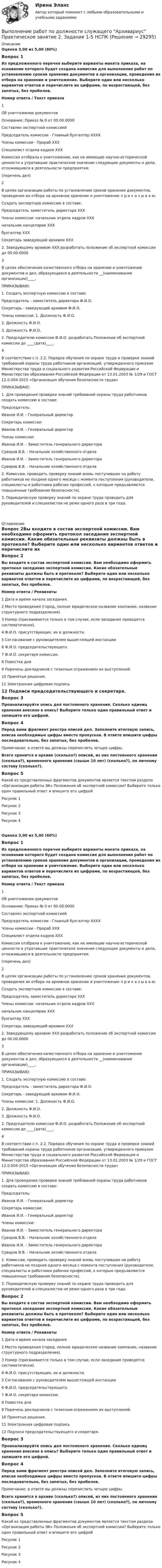      
          Описание
          Оценка 3,00 из 5,00 (60%) Вопрос 1Из предложенного перечня выберите варианты макета приказа, на основании которого будет создана комиссия для выполнения работ по установлению сроков хранения документов в организации, проведения их отбора на хранение и уничтожение. Выберите один или несколько вариантов ответов и перечислите их цифрами, по возрастающей, без запятых, без пробелов. Номер ответа  /  Текст приказа1Об уничтожении документов Основание: Приказ № 0 от 00.00.0000Составлен экспертной комиссией Председатель комиссии -  Главный бухгалтер ХХХХ Члены комиссии     -     Прораб ХХХ                                         Специалист отдела кадров ХХХ Комиссия отобрала к  уничтожению, как не имеющие научно-исторической ценности и утратившие практическое значение следующие документы  и  дела, отложившиеся в деятельности предприятия:(перечень дел)2В целях организации работы по установлению сроков хранения документов, проведения их отбора на архивное хранение и уничтожение п р и к а з ы в а ю:Создать экспертную комиссию в составе:Председатель       заместитель директора ХХХЧлены комиссии: начальник отдела кадров ХХХ                               начальник канцелярии ХХХ                               бухгалтер ХХХСекретарь             заведующий архивом ХХХ2. Заведующему архивом ХХХ разработать положение об экспертной комиссии до 00.00.00003В целях обеспечения качественного отбора на хранение и уничтожение документов и дел, образующихся в деятельности __(наименование организации)____,                                                                          ПРИКАЗЫВАЮ:1. Создать экспертную комиссию в составе:Председатель - заместитель директора Ф.И.О.Секретарь - заведующий архивом Ф.И.О.Члены комиссии: 1. Должность Ф.И.О.                              2. Должность Ф.И.О.                              3. Должность Ф.И.О.2. Председателю комиссии Ф.И.О. разработать Положение об экспертной комиссии до   ____(дата)____.4В соответствии с п. 2.2. Порядка обучения по охране труда и проверки знаний требований охраны труда работников организаций, утвержденного приказом Министерства труда и социального развития Российской Федерации и Министерства образования Российской Федерации от 13.01.2003 № 1/29 и ГОСТ 12.0.004-2015 «Организация обучения безопасности труда» ПРИКАЗЫВАЮ: 1. Для проведения проверки знаний требований охраны труда работников создать комиссию в составе:Председатель:Иванов И.И. - Генеральный директорСекретарь комиссии:Иванов И.И. - Генеральный директорЧлены комиссии:Иванов И.И. - Заместитель генерального директораСуворов В.В. - Начальник хозяйственного отделаИванов И.И. - Заместитель генерального директораСуворов В.В. - Начальник хозяйственного отдела2. Комиссии, проводить проверку знаний вновь поступивших на работу работников не позднее одного месяца с момента поступления (руководители, специалисты и работники рабочих профессий, к которым предъявляются повышенные требования безопасности).3. Периодическую проверку знаний по охране труда проводить для руководителей и специалистов не реже одного раза в три года. 
          Оглавление
          Вопрос 2Вы входите в состав экспертной комиссии. Вам необходимо оформить протокол заседания экспертной комиссии. Какие обязательные реквизиты должны быть в протоколе? Выберите один или несколько вариантов ответов и перечислите их цифрами, по возрастающей, без запятых, без пробелов. Номер ответа  /  Реквизиты1 Дата и время начала заседания.2 Место проведения (город, полное юридическое название компании, название структурного подразделения).3 Номер (присваивается только в том случае, если заседания проводятся систематически).4 Ф.И.О. присутствующих, их и должности.5 Согласование с руководителем вышестоящей инстанции6 Ф.И.О. председательствующего.7 Ф.И.О. секретаря комиссии.8 Повестка дня9 Перечень докладчиков с тезисным отражением их выступлений.10 Принятые решения.11 Электронная цифровая подпись12 Подписи председательствующего и секретаря.Вопрос 3Проанализируйте опись дел постоянного хранения. Сколько единиц хранения внесено в опись? Выберите только один правильный ответ и запишите его цифрой.Вопрос 4Перед вами фрагмент реестра описей дел. Заполните итоговую запись, вписав необходимые цифры вместо пропусков. В ответе впишите цифры последовательно, без запятых, без пробелов.Примечание: в ответе вы должны перечислить четыре цифры. Всего хранится в архиве (сколько?) описей, из них постоянного хранения (сколько?), временного хранения (свыше 10 лет) (сколько?), по личному составу (сколько?).Вопрос 5Какой из представленных фрагментов документов является текстом раздела «Организация работы ЭК» Положения об экспертной комиссии? Выберите только один правильный ответ и впишите его цифройРисунок 1Рисунок 2Рисунок 3Рисунок 4Оценка 3,00 из 5,00 (60%)Вопрос 1Из предложенного перечня выберите варианты макета приказа, на основании которого будет создана комиссия для выполнения работ по установлению сроков хранения документов в организации, проведения их отбора на хранение и уничтожение. Выберите один или несколько вариантов ответов и перечислите их цифрами, по возрастающей, без запятых, без пробелов. Номер ответа / Текст приказа1Об уничтожении документов Основание: Приказ № 0 от 00.00.0000Составлен экспертной комиссией Председатель комиссии -  Главный бухгалтер ХХХХ Члены комиссии     -     Прораб ХХХ                                         Специалист отдела кадров ХХХ Комиссия отобрала к  уничтожению, как не имеющие научно-исторической ценности и утратившие практическое значение следующие документы  и  дела, отложившиеся в деятельности предприятия:(перечень дел)2В целях организации работы по установлению сроков хранения документов, проведения их отбора на архивное хранение и уничтожение п р и к а з ы в а ю:Создать экспертную комиссию в составе:Председатель       заместитель директора ХХХЧлены комиссии: начальник отдела кадров ХХХ                               начальник канцелярии ХХХ                               бухгалтер ХХХСекретарь             заведующий архивом ХХХ2. Заведующему архивом ХХХ разработать положение об экспертной комиссии до 00.00.00003В целях обеспечения качественного отбора на хранение и уничтожение документов и дел, образующихся в деятельности __(наименование организации)____,                                                                          ПРИКАЗЫВАЮ:1. Создать экспертную комиссию в составе:Председатель - заместитель директора Ф.И.О.Секретарь - заведующий архивом Ф.И.О.Члены комиссии: 1. Должность Ф.И.О.                              2. Должность Ф.И.О.                              3. Должность Ф.И.О.2. Председателю комиссии Ф.И.О. разработать Положение об экспертной комиссии до   ____(дата)____.4В соответствии с п. 2.2. Порядка обучения по охране труда и проверки знаний требований охраны труда работников организаций, утвержденного приказом Министерства труда и социального развития Российской Федерации и Министерства образования Российской Федерации от 13.01.2003 № 1/29 и ГОСТ 12.0.004-2015 «Организация обучения безопасности труда» ПРИКАЗЫВАЮ: 1. Для проведения проверки знаний требований охраны труда работников создать комиссию в составе:Председатель:Иванов И.И. - Генеральный директорСекретарь комиссии:Иванов И.И. - Генеральный директорЧлены комиссии:Иванов И.И. - Заместитель генерального директораСуворов В.В. - Начальник хозяйственного отделаИванов И.И. - Заместитель генерального директораСуворов В.В. - Начальник хозяйственного отдела2. Комиссии, проводить проверку знаний вновь поступивших на работу работников не позднее одного месяца с момента поступления (руководители, специалисты и работники рабочих профессий, к которым предъявляются повышенные требования безопасности).3. Периодическую проверку знаний по охране труда проводить для руководителей и специалистов не реже одного раза в три года.Вопрос 2Вы входите в состав экспертной комиссии. Вам необходимо оформить протокол заседания экспертной комиссии. Какие обязательные реквизиты должны быть в протоколе? Выберите один или несколько вариантов ответов и перечислите их цифрами, по возрастающей, без запятых, без пробелов. Номер ответа / Реквизиты1 Дата и время начала заседания.2 Место проведения (город, полное юридическое название компании, название структурного подразделения).3 Номер (присваивается только в том случае, если заседания проводятся систематически).4 Ф.И.О. присутствующих, их и должности.5 Согласование с руководителем вышестоящей инстанции6 Ф.И.О. председательствующего.7 Ф.И.О. секретаря комиссии.8 Повестка дня9 Перечень докладчиков с тезисным отражением их выступлений.10 Принятые решения.11 Электронная цифровая подпись12 Подписи председательствующего и секретаря.Вопрос 3Проанализируйте опись дел постоянного хранения. Сколько единиц хранения внесено в опись? Выберите только один правильный ответ и запишите его цифрой.Вопрос 4Перед вами фрагмент реестра описей дел. Заполните итоговую запись, вписав необходимые цифры вместо пропусков. В ответе впишите цифры последовательно, без запятых, без пробелов.Примечание: в ответе вы должны перечислить четыре цифры. Всего хранится в архиве (сколько?) описей, из них постоянного хранения (сколько?), временного хранения (свыше 10 лет) (сколько?), по личному составу (сколько?).Вопрос 5Какой из представленных фрагментов документов является текстом раздела «Организация работы ЭК» Положения об экспертной комиссии? Выберите только один правильный ответ и впишите его цифройРисунок 1Рисунок 2Рисунок 3Рисунок 4 
            
            
            Выполнение работ по должности служащего Архивариус  Практическое занятие 1. Задания 1-5  НСПКВыполнение работ по должности служащего Архивариус Практическое занятие 2. Задание 1-5  НСПКВыполнение работ по должности служащего Архивариус Практическое занятие 2. Задания 1-5Выполнение работ по должности служащего Архивариус Практическое занятие 3. Задание 1-5  НСПКВыполнение работ по должности служащего Архивариус Практическое занятие 3. Задания 1-5Выполнение работ по должности служащего Архивариус  Практическое занятие 4. Задание 1-5  НСПКВыполнение работ по должности служащего Архивариус Практическое занятие 4. Задания 1-5Выполнение работ по должности служащего Архивариус (ДОУА) КомплексВыполнение работ по должности служащего Архивариус (ДОУА) КомплексВыполнение работ по должности служащего Архивариус (ДОУА) Комплексное задание   НСПКВыполнение работ по должности служащего Архивариус (ДОУА) Комплексное задание  НСПКВыполнение работ по должности служащего Архивариус (ДОУА) Комплексное задание  НСПКВыполнение работ по должности служащего Архивариус КОМПЛЕКСВыполнение работ по должности служащего Архивариус  Комплексное задание  НСПК