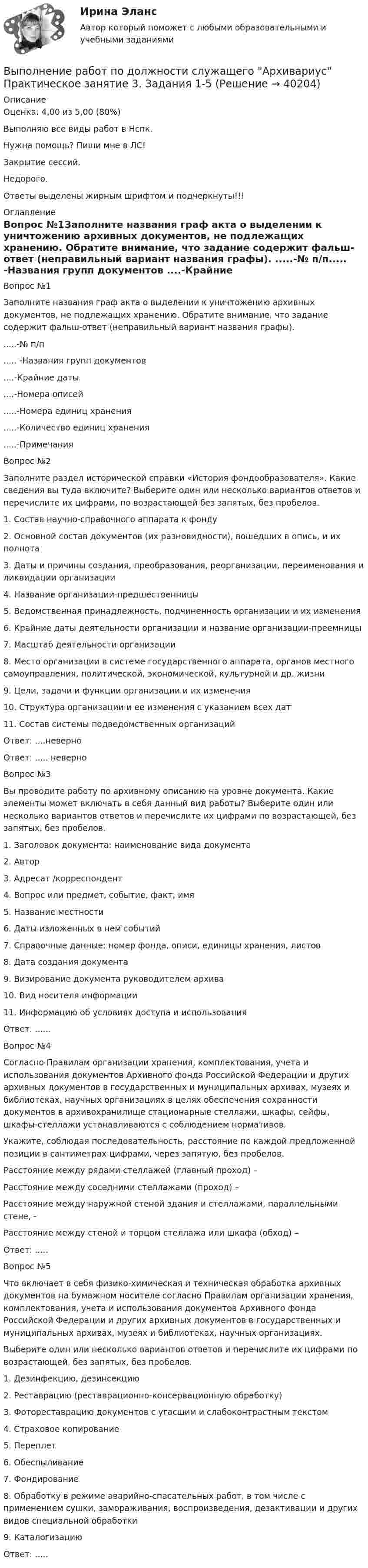     
          Описание
          Оценка: 4,00 из 5,00 (80%)Выполняю все виды работ в Нспк.Нужна помощь? Пиши мне в ЛС!Закрытие сессий.Недорого.Ответы выделены жирным шрифтом и подчеркнуты!!! 
          Оглавление
          Вопрос №1Заполните названия граф акта о выделении к уничтожению архивных документов, не подлежащих хранению. Обратите внимание, что задание содержит фальш-ответ (неправильный вариант названия графы).
 .....-№ п/п..... -Названия групп документов
....-Крайние даты
....-Номера описей
.....-Номера единиц хранения
.....-Количество единиц хранения
.....-ПримечанияВопрос №2
Заполните раздел исторической справки «История фондообразователя». Какие сведения вы туда включите? Выберите один или несколько вариантов ответов и перечислите их цифрами, по возрастающей без запятых, без пробелов.
1.	 Состав научно-справочного аппарата к фонду
2.	Основной состав документов (их разновидности), вошедших в опись, и их полнота
3.	Даты и причины создания, преобразования, реорганизации, переименования и ликвидации организации
4.	Название организации-предшественницы
5.	Ведомственная принадлежность, подчиненность организации и их изменения
6.	Крайние даты деятельности организации и название организации-преемницы
7.	Масштаб деятельности организации
8.	Место организации в системе государственного аппарата, органов местного самоуправления, политической, экономической, культурной и др. жизни
9.	Цели, задачи и функции организации и их изменения
10.	Структура организации и ее изменения с указанием всех дат
11.	Состав системы подведомственных организаций
Ответ: ....неверно
Ответ: ..... неверноВопрос №3
Вы проводите работу по архивному описанию на уровне документа. Какие элементы может включать в себя данный вид работы? Выберите один или несколько вариантов ответов и перечислите их цифрами по возрастающей, без запятых, без пробелов.
1.	 Заголовок документа: наименование вида документа
2.	Автор
3.	Адресат /корреспондент
4.	Вопрос или предмет, событие, факт, имя
5.	Название местности
6.	Даты изложенных в нем событий
7.	Справочные данные:  номер фонда, описи, единицы хранения, листов
8.	Дата создания документа
9.	Визирование документа руководителем архива
10.	Вид носителя информации
11.	Информацию об условиях доступа и использования
Ответ: ......Вопрос №4
Согласно Правилам организации хранения, комплектования, учета и использования документов Архивного фонда Российской Федерации и других архивных документов в государственных и муниципальных архивах, музеях и библиотеках, научных организациях в целях обеспечения сохранности документов в архивохранилище стационарные стеллажи, шкафы, сейфы, шкафы-стеллажи устанавливаются с соблюдением нормативов. 
Укажите, соблюдая последовательность, расстояние по каждой предложенной позиции в сантиметрах цифрами, через запятую, без пробелов.
Расстояние между рядами стеллажей (главный проход) –
Расстояние между соседними стеллажами  (проход)  – 
Расстояние между наружной стеной здания и стеллажами, параллельными стене, -
Расстояние между стеной и торцом стеллажа или шкафа (обход) – 
Ответ: .....Вопрос №5
Что включает в себя физико-химическая и техническая обработка архивных документов на бумажном носителе согласно Правилам организации хранения, комплектования, учета и использования документов Архивного фонда Российской Федерации и других архивных документов в государственных и муниципальных архивах, музеях и библиотеках, научных организациях.
Выберите один или несколько вариантов ответов и перечислите их цифрами по возрастающей, без запятых, без пробелов.
1.	Дезинфекцию, дезинсекцию
2.	Реставрацию (реставрационно-консервационную обработку)
3.	Фотореставрацию документов с угасшим и слабоконтрастным текстом
4.	Страховое копирование
5.	Переплет
6.	Обеспыливание
7.	Фондирование
8.	Обработку в режиме аварийно-спасательных работ, в том числе с применением сушки, замораживания, воспроизведения, дезактивации и других видов специальной обработки
9.	Каталогизацию
Ответ: .....
 
            
            
            Выполнение работ по должности служащего Архивариус Практическое занятие 3. Задание 1-5  НСПКВыполнение работ по должности служащего Архивариус Практическое занятие 3. Задания 1-5Выполнение работ по должности служащего Архивариус  Практическое занятие 4. Задание 1-5  НСПКВыполнение работ по должности служащего Архивариус Практическое занятие 4. Задания 1-5Выполнение работ по должности служащего Архивариус Практическое занятие 5. Задания 1-5Выполнение работ по должности служащего Архивариус Практическое занятие 5. Задания 1-5  НСПКВыполнение работ по должности служащего Архивариус Практическое занятие 6Выполнение работ по должности служащего Архивариус (ДОУА) Комплексное задание  НСПКВыполнение работ по должности служащего Архивариус (ДОУА) Комплексное задание  НСПКВыполнение работ по должности служащего Архивариус КОМПЛЕКСВыполнение работ по должности служащего Архивариус  Комплексное задание  НСПКВыполнение работ по должности служащего Архивариус Практическое занятие 1. Задания 1-5Выполнение работ по должности служащего Архивариус  Практическое занятие 1. Задания 1-5  НСПКВыполнение работ по должности служащего Архивариус Практическое занятие 2. Задание 1-5  НСПК