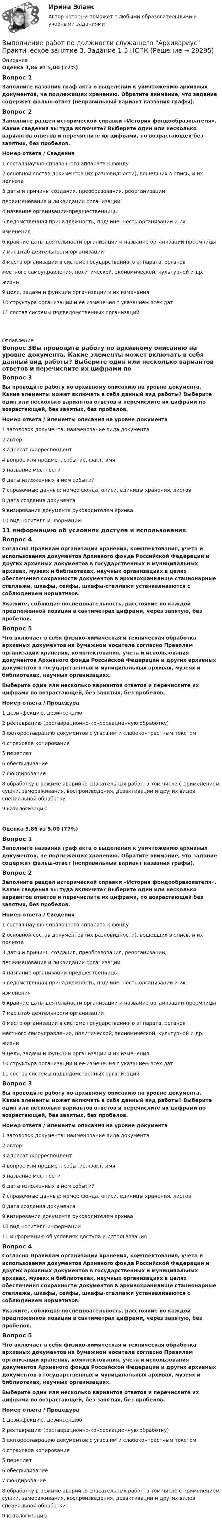      
          Описание
          Оценка 3,86 из 5,00 (77%)Вопрос 1Заполните названия граф акта о выделении к уничтожению архивных документов, не подлежащих хранению. Обратите внимание, что задание содержит фальш-ответ (неправильный вариант названия графы).Вопрос 2Заполните раздел исторической справки «История фондообразователя». Какие сведения вы туда включите? Выберите один или несколько вариантов ответов и перечислите их цифрами, по возрастающей без запятых, без пробелов.Номер ответа / Сведения1 состав научно-справочного аппарата к фонду2 основной состав документов (их разновидности), вошедших в опись, и их полнота3 даты и причины создания, преобразования, реорганизации,переименования и ликвидации организации4 название организации-предшественницы5 ведомственная принадлежность, подчиненность организации и ихизменения6 крайние даты деятельности организации и название организации-преемницы7 масштаб деятельности организации8 место организации в системе государственного аппарата, органовместного самоуправления, политической, экономической, культурной и др.жизни9 цели, задачи и функции организации и их изменения10 структура организации и ее изменения с указанием всех дат11 состав системы подведомственных организаций 
          Оглавление
          Вопрос 3Вы проводите работу по архивному описанию на уровне документа. Какие элементы может включать в себя данный вид работы? Выберите один или несколько вариантов ответов и перечислите их цифрами по возрастающей, без запятых, без пробелов. Номер ответа   /   Элементы описания на уровне документа1  заголовок документа: наименование вида документа2  автор3  адресат /корреспондент4  вопрос или предмет, событие, факт, имя5  название местности6 даты изложенных в нем событий7 справочные данные: номер фонда, описи, единицы хранения, листов8 дата создания документа9 визирование документа руководителем архива10 вид носителя информации11 информацию об условиях доступа и использованияВопрос 4Согласно Правилам организации хранения, комплектования, учета и использования документов Архивного фонда Российской Федерации и других архивных документов в государственных и муниципальных архивах, музеях и библиотеках, научных организациях в целях обеспечения сохранности документов в архивохранилище стационарные стеллажи, шкафы, сейфы, шкафы-стеллажи устанавливаются с соблюдением нормативов. Укажите, соблюдая последовательность, расстояние по каждой предложенной позиции в сантиметрах цифрами, через запятую, без пробелов.Вопрос 5Что включает в себя физико-химическая и техническая обработка архивных документов на бумажном носителе согласно Правилам организации хранения, комплектования, учета и использования документов Архивного фонда Российской Федерации и других архивных документов в государственных и муниципальных архивах, музеях и библиотеках, научных организациях. Выберите один или несколько вариантов ответов и перечислите их цифрами по возрастающей, без запятых, без пробелов. Номер ответа / Процедура1 дезинфекцию, дезинсекцию2 реставрацию (реставрационно-консервационную обработку)3 фотореставрацию документов с угасшим и слабоконтрастным текстом4 страховое копирование5 переплет6 обеспыливание7 фондирование8 обработку в режиме аварийно-спасательных работ, в том числе с применением сушки, замораживания, воспроизведения, дезактивации и других видов специальной обработки9 каталогизациюОценка 3,86 из 5,00 (77%)Вопрос 1Заполните названия граф акта о выделении к уничтожению архивных документов, не подлежащих хранению. Обратите внимание, что задание содержит фальш-ответ (неправильный вариант названия графы).Вопрос 2Заполните раздел исторической справки «История фондообразователя». Какие сведения вы туда включите? Выберите один или несколько вариантов ответов и перечислите их цифрами, по возрастающей без запятых, без пробелов.Номер ответа / Сведения1 состав научно-справочного аппарата к фонду2 основной состав документов (их разновидности), вошедших в опись, и их полнота3 даты и причины создания, преобразования, реорганизации,переименования и ликвидации организации4 название организации-предшественницы5 ведомственная принадлежность, подчиненность организации и ихизменения6 крайние даты деятельности организации и название организации-преемницы7 масштаб деятельности организации8 место организации в системе государственного аппарата, органовместного самоуправления, политической, экономической, культурной и др.жизни9 цели, задачи и функции организации и их изменения10 структура организации и ее изменения с указанием всех дат11 состав системы подведомственных организацийВопрос 3Вы проводите работу по архивному описанию на уровне документа. Какие элементы может включать в себя данный вид работы? Выберите один или несколько вариантов ответов и перечислите их цифрами по возрастающей, без запятых, без пробелов. Номер ответа   /   Элементы описания на уровне документа1  заголовок документа: наименование вида документа2  автор3  адресат /корреспондент4  вопрос или предмет, событие, факт, имя5  название местности6 даты изложенных в нем событий7 справочные данные: номер фонда, описи, единицы хранения, листов8 дата создания документа9 визирование документа руководителем архива10 вид носителя информации11 информацию об условиях доступа и использованияВопрос 4Согласно Правилам организации хранения, комплектования, учета и использования документов Архивного фонда Российской Федерации и других архивных документов в государственных и муниципальных архивах, музеях и библиотеках, научных организациях в целях обеспечения сохранности документов в архивохранилище стационарные стеллажи, шкафы, сейфы, шкафы-стеллажи устанавливаются с соблюдением нормативов. Укажите, соблюдая последовательность, расстояние по каждой предложенной позиции в сантиметрах цифрами, через запятую, без пробелов.Вопрос 5Что включает в себя физико-химическая и техническая обработка архивных документов на бумажном носителе согласно Правилам организации хранения, комплектования, учета и использования документов Архивного фонда Российской Федерации и других архивных документов в государственных и муниципальных архивах, музеях и библиотеках, научных организациях. Выберите один или несколько вариантов ответов и перечислите их цифрами по возрастающей, без запятых, без пробелов. Номер ответа  /  Процедура1 дезинфекцию, дезинсекцию2 реставрацию (реставрационно-консервационную обработку)3 фотореставрацию документов с угасшим и слабоконтрастным текстом4 страховое копирование5 переплет6 обеспыливание7 фондирование8 обработку в режиме аварийно-спасательных работ, в том числе с применением сушки, замораживания, воспроизведения, дезактивации и других видов специальной обработки9 каталогизацию 
            
            
            Выполнение работ по должности служащего Архивариус Практическое занятие 2. Задания 1-5Выполнение работ по должности служащего Архивариус Практическое занятие 3. Задание 1-5  НСПКВыполнение работ по должности служащего Архивариус Практическое занятие 3. Задания 1-5Выполнение работ по должности служащего Архивариус  Практическое занятие 4. Задание 1-5  НСПКВыполнение работ по должности служащего Архивариус Практическое занятие 4. Задания 1-5Выполнение работ по должности служащего Архивариус Практическое занятие 5. Задания 1-5Выполнение работ по должности служащего Архивариус Практическое занятие 5. Задания 1-5  НСПКВыполнение работ по должности служащего Архивариус (ДОУА) Комплексное задание   НСПКВыполнение работ по должности служащего Архивариус (ДОУА) Комплексное задание  НСПКВыполнение работ по должности служащего Архивариус (ДОУА) Комплексное задание  НСПКВыполнение работ по должности служащего Архивариус КОМПЛЕКСВыполнение работ по должности служащего Архивариус  Комплексное задание  НСПКВыполнение работ по должности служащего Архивариус Практическое занятие 1. Задания 1-5Выполнение работ по должности служащего Архивариус  Практическое занятие 1. Задания 1-5  НСПК