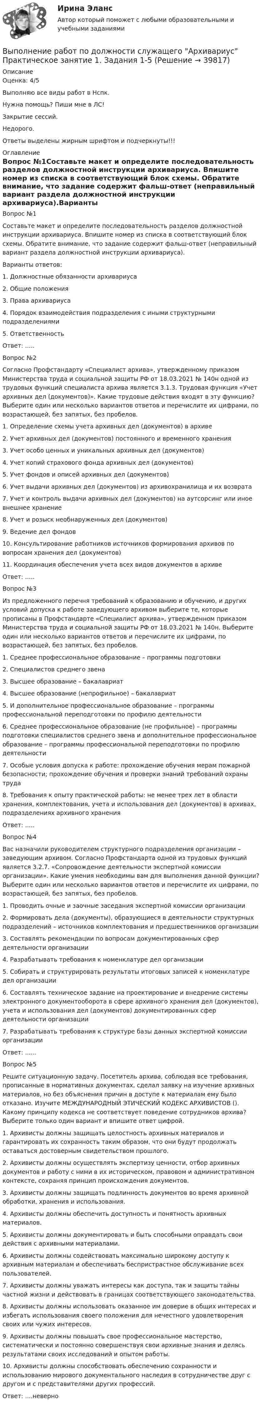     
          Описание
          Оценка: 4/5Выполняю все виды работ в Нспк.Нужна помощь? Пиши мне в ЛС!Закрытие сессий.Недорого.Ответы выделены жирным шрифтом и подчеркнуты!!! 
          Оглавление
          Вопрос №1Составьте макет и определите последовательность разделов должностной инструкции архивариуса. Впишите номер из списка в соответствующий блок схемы. Обратите внимание, что задание содержит фальш-ответ (неправильный вариант раздела должностной инструкции архивариуса).Варианты ответов:1. Должностные обязанности архивариуса2. Общие положения3. Права архивариуса4. Порядок взаимодействия подразделения с иными структурными подразделениями5. ОтветственностьОтвет: .....Вопрос №2Согласно Профстандарту «Специалист архива», утвержденному приказом Министерства труда и социальной защиты РФ от 18.03.2021 № 140н одной из трудовых функций специалиста архива является 3.1.3. Трудовая функция «Учет архивных дел (документов)». Какие трудовые действия входят в эту функцию? Выберите один или несколько вариантов ответов и перечислите их цифрами, по возрастающей, без запятых, без пробелов.1. Определение схемы учета архивных дел (документов) в архиве2.	Учет архивных дел (документов) постоянного и временного хранения3.	Учет особо ценных и уникальных архивных дел (документов)4.	Учет копий страхового фонда архивных дел (документов)5.	Учет фондов и описей архивных дел (документов)6.	Учет выдачи архивных дел (документов) из архивохранилища и их возврата7.	Учет и контроль выдачи архивных дел (документов) на аутсорсинг или иное внешнее хранение8.	Учет и розыск необнаруженных дел (документов)9.	Ведение дел фондов10.	Консультирование работников источников формирования архивов по вопросам хранения дел (документов)11.	Координация обеспечения учета всех видов документов в архивеОтвет: .....Вопрос №3Из предложенного перечня требований к образованию и обучению, и других условий допуска к работе заведующего архивом выберите те, которые прописаны в Профстандарте «Специалист архива», утвержденном приказом Министерства труда и социальной защиты РФ от 18.03.2021 № 140н. Выберите один или несколько вариантов ответов и перечислите их цифрами, по возрастающей, без запятых, без пробелов.1. Среднее профессиональное образование – программы подготовки2.	Специалистов среднего звена3.	Высшее образование – бакалавриат4.	Высшее образование (непрофильное) – бакалавриат5.	И дополнительное профессиональное образование – программы профессиональной переподготовки по профилю деятельности6.	Среднее профессиональное образование (не профильное) – программы подготовки специалистов среднего звена и дополнительное профессиональное образование – программы профессиональной переподготовки по профилю деятельности7.	Особые условия допуска к работе: прохождение обучения мерам пожарной безопасности; прохождение обучения и проверки знаний требований охраны труда8.	Требования к опыту практической работы: не менее трех лет в области хранения, комплектования, учета и использования дел (документов) в архивах, подразделениях архивного храненияОтвет: .....Вопрос №4Вас назначили руководителем структурного подразделения организации – заведующим архивом. Согласно Профстандарта одной из трудовых функций является 3.2.7. «Сопровождение деятельности экспертной комиссии организации». Какие умения необходимы вам для выполнения данной функции? Выберите один или несколько вариантов ответов и перечислите их цифрами, по возрастающей, без запятых, без пробелов.1. Проводить очные и заочные заседания экспертной комиссии организации2.	Формировать дела (документы), образующиеся в деятельности структурных подразделений – источников комплектования и предшественников организации3.	Составлять рекомендации по вопросам документированных сфер деятельности организации4.	Разрабатывать требования к номенклатуре дел организации5.	Собирать и структурировать результаты итоговых записей к номенклатуре дел организации6.	Составлять техническое задание на проектирование и внедрение системы электронного документооборота в сфере архивного хранения дел (документов), учета и использования дел (документов) документированных сфер деятельности организации7.	Разрабатывать требования к структуре базы данных экспертной комиссии организацииОтвет: ......Вопрос №5Решите ситуационную задачу. Посетитель архива, соблюдая все требования, прописанные в нормативных документах, сделал заявку на изучение архивных материалов, но без объяснения причин в доступе к материалам ему было отказано. Изучите МЕЖДУНАРОДНЫЙ ЭТИЧЕСКИЙ КОДЕКС АРХИВИСТОВ (). Какому принципу кодекса не соответствует поведение сотрудников архива? Выберите только один вариант и впишите ответ цифрой.1. Архивисты должны защищать целостность архивных материалов и гарантировать их сохранность таким образом, что они будут продолжать оставаться достоверным свидетельством прошлого.2.	Архивисты должны осуществлять экспертизу ценности, отбор архивных документов и работу с ними в их историческом, правовом и административном контексте, сохраняя принцип происхождения документов.3. Архивисты должны защищать подлинность документов во время архивной обработки, хранения и использования.4.	Архивисты должны обеспечить доступность и понятность архивных материалов.5.	Архивисты должны документировать и быть способными оправдать свои действия с архивными материалами.6.	Архивисты должны содействовать максимально широкому доступу к архивным материалам и обеспечивать беспристрастное обслуживание всех пользователей.7.	Архивисты должны уважать интересы как доступа, так и защиты тайны частной жизни и действовать в границах соответствующего законодательства.8.	Архивисты должны использовать оказанное им доверие в общих интересах и избегать использования своего положения для нечестного удовлетворения своих или чужих интересов.9.	Архивисты должны повышать свое профессиональное мастерство, систематически и постоянно совершенствуя свои архивные знания и делясь результатами своих исследований и опытом работы.10.	Архивисты должны способствовать обеспечению сохранности и использованию мирового документального наследия в сотрудничестве друг с другом и с представителями других профессий.Ответ: ....неверно 
            
            
            Выполнение работ по должности служащего Архивариус  Комплексное задание  НСПКВыполнение работ по должности служащего Архивариус Практическое занятие 1. Задания 1-5Выполнение работ по должности служащего Архивариус  Практическое занятие 1. Задания 1-5  НСПКВыполнение работ по должности служащего Архивариус Практическое занятие 2. Задание 1-5  НСПКВыполнение работ по должности служащего Архивариус Практическое занятие 2. Задания 1-5Выполнение работ по должности служащего Архивариус Практическое занятие 3. Задание 1-5  НСПКВыполнение работ по должности служащего Архивариус Практическое занятие 3. Задания 1-5ВЫПОЛНЕНИЕ  ПРАКТИЧЕСКИХ  ЗАДАНИЙ ПО ДИСЦИПЛИНЕ Социальная психологияВыполнение работ по должности служащего АрхивариусВыполнение работ по должности служащего Архивариус (ДОУА) КомплексВыполнение работ по должности служащего Архивариус (ДОУА) КомплексВыполнение работ по должности служащего Архивариус (ДОУА) Комплексное задание   НСПКВыполнение работ по должности служащего Архивариус (ДОУА) Комплексное задание  НСПКВыполнение работ по должности служащего Архивариус (ДОУА) Комплексное задание  НСПК