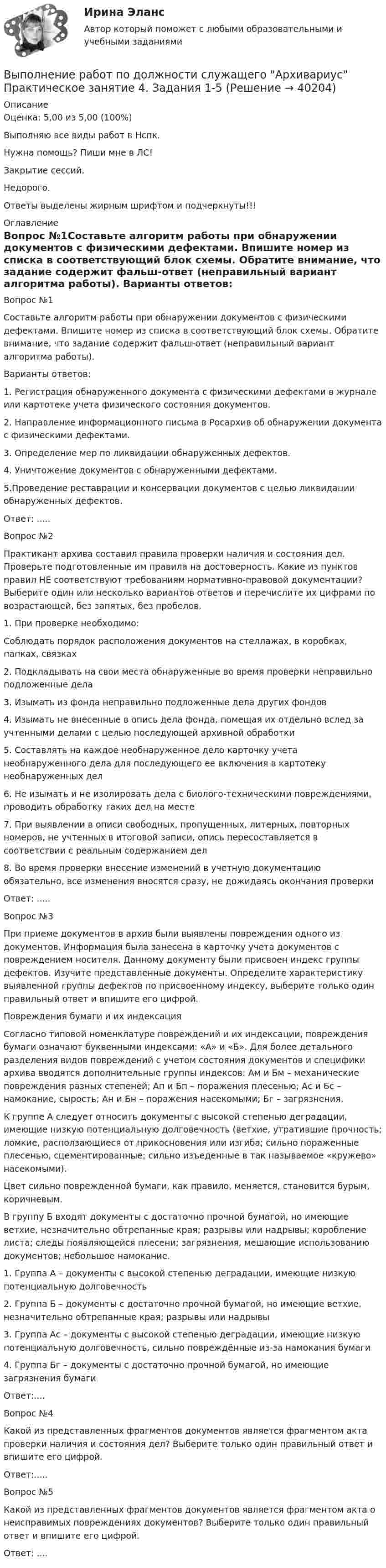     
          Описание
          Оценка: 5,00 из 5,00 (100%)Выполняю все виды работ в Нспк.Нужна помощь? Пиши мне в ЛС!Закрытие сессий.Недорого.Ответы выделены жирным шрифтом и подчеркнуты!!! 
          Оглавление
          Вопрос №1Составьте алгоритм работы при обнаружении документов с физическими дефектами. Впишите номер из списка в соответствующий блок схемы. Обратите внимание, что задание содержит фальш-ответ (неправильный вариант алгоритма работы).
Варианты ответов:
1. Регистрация обнаруженного документа с физическими дефектами в журнале или картотеке учета физического состояния документов.
2. Направление информационного письма в Росархив об обнаружении документа с физическими дефектами.
3. Определение мер по ликвидации обнаруженных дефектов.
4. Уничтожение документов с обнаруженными дефектами.
5.Проведение реставрации и консервации документов с целью ликвидации обнаруженных дефектов.
Ответ: .....Вопрос №2
Практикант архива составил правила проверки наличия и состояния дел. Проверьте подготовленные им правила на достоверность. Какие из пунктов правил НЕ соответствуют требованиям нормативно-правовой документации? Выберите один или несколько вариантов ответов и перечислите их цифрами по возрастающей, без запятых, без пробелов.
1.	 При проверке необходимо:
Соблюдать порядок расположения документов на стеллажах, в коробках, папках, связках
2.	Подкладывать на свои места обнаруженные во время проверки неправильно подложенные дела
3.	Изымать из фонда неправильно подложенные дела других фондов
4.	Изымать не внесенные в опись дела фонда, помещая их отдельно вслед за учтенными делами с целью последующей архивной обработки
5.	Составлять на каждое необнаруженное дело карточку учета необнаруженного дела для последующего ее включения в картотеку необнаруженных дел
6.	Не изымать и не изолировать дела с биолого-техническими повреждениями, проводить обработку таких дел на месте
7.	При выявлении в описи свободных, пропущенных, литерных, повторных номеров, не учтенных в итоговой записи, опись пересоставляется в соответствии с реальным содержанием дел
8.	Во время проверки внесение изменений в учетную документацию обязательно, все изменения вносятся сразу, не дожидаясь окончания проверки
Ответ: .....Вопрос №3
При приеме документов в архив были выявлены повреждения одного из документов. Информация была занесена в карточку учета документов с повреждением носителя. Данному документу были присвоен индекс группы дефектов. Изучите представленные документы. Определите характеристику выявленной группы дефектов по присвоенному индексу, выберите только один правильный ответ и впишите его цифрой.
Повреждения бумаги и их индексация
Согласно типовой номенклатуре повреждений и их индексации, повреждения бумаги означают буквенными индексами: «А» и «Б». Для более детального разделения видов повреждений с учетом состояния документов и специфики архива вводятся дополнительные группы индексов: Ам и Бм – механические повреждения разных степеней; Ап и Бп – поражения плесенью; Ас и Бс – намокание, сырость; Ан и Бн – поражения насекомыми; Бг – загрязнения.
К группе А следует относить документы с высокой степенью деградации, имеющие низкую потенциальную долговечность (ветхие, утратившие прочность; ломкие, расползающиеся от прикосновения или изгиба; сильно пораженные плесенью, сцементированные; сильно изъеденные в так называемое «кружево» насекомыми).
Цвет сильно поврежденной бумаги, как правило, меняется, становится бурым, коричневым.
В группу Б входят документы с достаточно прочной бумагой, но имеющие ветхие, незначительно обтрепанные края; разрывы или надрывы; коробление листа; следы появляющейся плесени; загрязнения, мешающие использованию документов; небольшое намокание.
1.	 Группа А – документы с высокой степенью деградации, имеющие низкую потенциальную долговечность
2.	Группа Б – документы с достаточно прочной бумагой, но имеющие ветхие, незначительно обтрепанные края; разрывы или надрывы
3.	Группа Ас – документы с высокой степенью деградации, имеющие низкую потенциальную долговечность, сильно повреждённые из-за намокания бумаги
4.	Группа Бг – документы с достаточно прочной бумагой, но имеющие загрязнения бумаги
Ответ:....Вопрос №4
Какой из представленных фрагментов документов является фрагментом акта проверки наличия и состояния дел? Выберите только один правильный ответ и впишите его цифрой.
Ответ:.....Вопрос №5
Какой из представленных фрагментов документов является фрагментом акта о неисправимых повреждениях документов? Выберите только один правильный ответ и впишите его цифрой.
Ответ: .... 
            
            
            Выполнение работ по должности служащего Архивариус  Практическое занятие 4. Задание 1-5  НСПКВыполнение работ по должности служащего Архивариус Практическое занятие 4. Задания 1-5Выполнение работ по должности служащего Архивариус Практическое занятие 5. Задания 1-5Выполнение работ по должности служащего Архивариус Практическое занятие 5. Задания 1-5  НСПКВыполнение работ по должности служащего Архивариус Практическое занятие 6Выполнение работ по должности служащего Архивариус Практическое занятие 6   НСПКВыполнение работ по должности служащего Архивариус Практическое занятие 6  НСПКВыполнение работ по должности служащего Архивариус КОМПЛЕКСВыполнение работ по должности служащего Архивариус  Комплексное задание  НСПКВыполнение работ по должности служащего Архивариус Практическое занятие 1. Задания 1-5Выполнение работ по должности служащего Архивариус  Практическое занятие 1. Задания 1-5  НСПКВыполнение работ по должности служащего Архивариус Практическое занятие 2. Задание 1-5  НСПКВыполнение работ по должности служащего Архивариус Практическое занятие 2. Задания 1-5Выполнение работ по должности служащего Архивариус Практическое занятие 3. Задание 1-5  НСПК
