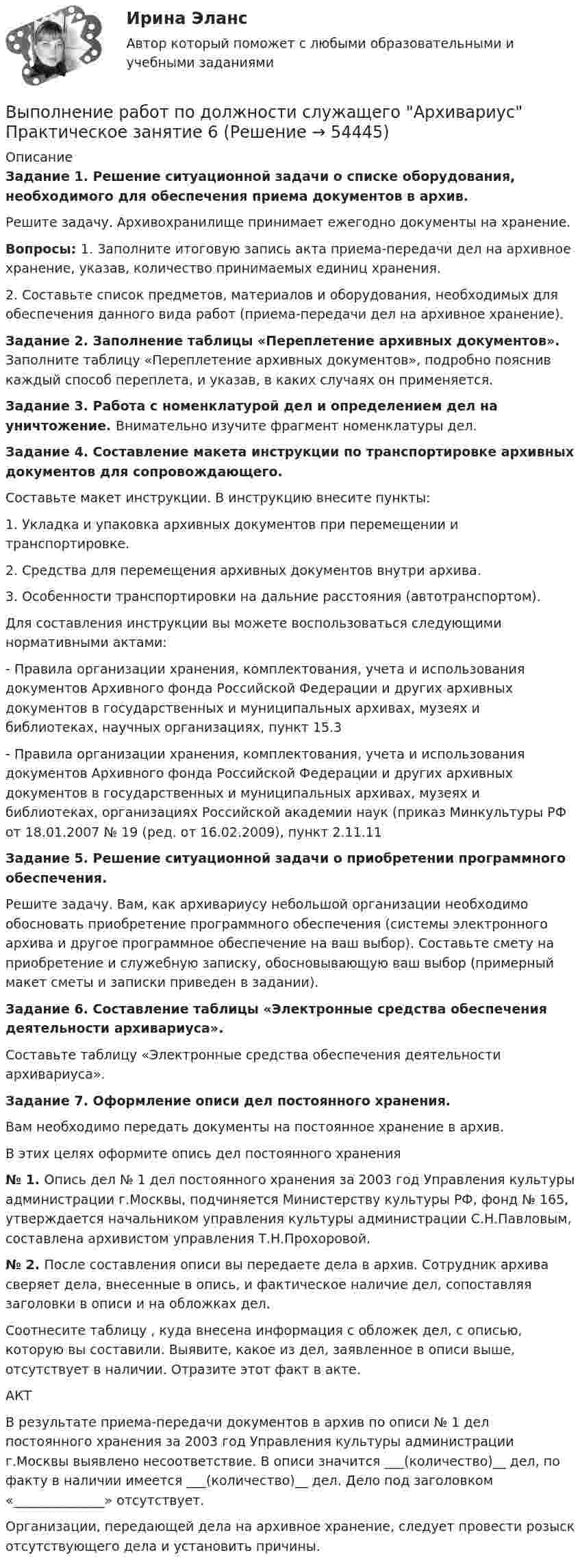      
            Описание
            Задание 1. Решение ситуационной задачи о списке оборудования, необходимого для обеспечения приема документов в архив.  Решите задачу. Архивохранилище принимает ежегодно документы на хранение.Вопросы: 1. Заполните итоговую запись акта приема-передачи дел на архивное хранение, указав, количество принимаемых единиц хранения.2.  Составьте список предметов, материалов и оборудования, необходимых для обеспечения данного вида работ (приема-передачи дел на архивное хранение).Задание 2. Заполнение таблицы «Переплетение архивных документов».  Заполните таблицу «Переплетение архивных документов», подробно пояснив каждый способ переплета, и указав, в каких случаях он применяется.Задание 3. Работа с номенклатурой дел и определением дел на уничтожение. Внимательно изучите фрагмент номенклатуры дел.Задание 4. Составление макета инструкции по транспортировке архивных документов для сопровождающего.Составьте макет инструкции. В инструкцию внесите пункты:1. Укладка и упаковка архивных документов при перемещении и транспортировке.2. Средства для перемещения архивных документов внутри архива.3. Особенности транспортировки на дальние расстояния (автотранспортом).Для составления инструкции вы можете воспользоваться следующими нормативными актами:- Правила организации хранения, комплектования, учета и использования документов Архивного фонда Российской Федерации и других архивных документов в государственных и муниципальных архивах, музеях и библиотеках, научных организациях, пункт 15.3 - Правила организации хранения, комплектования, учета и использования документов Архивного фонда Российской Федерации и других архивных документов в государственных и муниципальных архивах, музеях и библиотеках, организациях Российской академии наук (приказ Минкультуры РФ от 18.01.2007 № 19 (ред. от 16.02.2009), пункт 2.11.11  Задание 5. Решение ситуационной задачи о приобретении программного обеспечения. Решите задачу. Вам, как архивариусу небольшой организации необходимо обосновать приобретение программного обеспечения (системы электронного архива и другое программное обеспечение на ваш выбор). Составьте смету на приобретение и служебную записку, обосновывающую ваш выбор (примерный макет сметы и записки приведен в задании).Задание 6. Составление таблицы «Электронные средства обеспечения деятельности архивариуса». Составьте таблицу «Электронные средства обеспечения деятельности архивариуса». Задание 7. Оформление описи дел постоянного хранения. Вам необходимо передать документы на постоянное хранение в архив.В этих целях оформите опись дел постоянного хранения№ 1. Опись дел № 1 дел постоянного хранения за 2003 год Управления культуры администрации г.Москвы, подчиняется Министерству культуры РФ, фонд № 165, утверждается начальником управления культуры администрации С.Н.Павловым, составлена архивистом управления Т.Н.Прохоровой.№ 2. После составления описи вы передаете дела в архив. Сотрудник архива сверяет дела, внесенные в опись, и фактическое наличие дел, сопоставляя заголовки в описи и на обложках дел. Соотнесите таблицу , куда внесена информация с обложек дел, с описью, которую вы составили. Выявите, какое из дел, заявленное в описи выше, отсутствует в наличии. Отразите этот факт в акте.АКТ В результате приема-передачи документов в архив по описи № 1 дел постоянного хранения за 2003 год Управления культуры администрации г.Москвы выявлено несоответствие. В описи значится ___(количество)__ дел, по факту в наличии имеется ___(количество)__  дел. Дело под заголовком «______________» отсутствует.Организации, передающей дела на архивное хранение, следует провести розыск отсутствующего дела и установить причины.   
            
            
            Выполнение работ по должности служащего Архивариус Практическое занятие 5. Задания 1-5  НСПКВыполнение работ по должности служащего Архивариус Практическое занятие 6Выполнение работ по должности служащего Архивариус Практическое занятие 6   НСПКВыполнение работ по должности служащего Архивариус Практическое занятие 6  НСПКВыполнение работ по должности служащего Архивариус  ТЕСТ-1 НСПКВыполнение работ по должности служащего Архивариус  ТЕСТ-1  НСПКВыполнение работ по должности служащего Архивариус   ТЕСТ-2  НСПКВыполнение работ по должности служащего Архивариус  Практическое занятие 1. Задания 1-5  НСПКВыполнение работ по должности служащего Архивариус Практическое занятие 2. Задание 1-5  НСПКВыполнение работ по должности служащего Архивариус Практическое занятие 2. Задания 1-5Выполнение работ по должности служащего Архивариус Практическое занятие 3. Задание 1-5  НСПКВыполнение работ по должности служащего Архивариус Практическое занятие 3. Задания 1-5Выполнение работ по должности служащего Архивариус  Практическое занятие 4. Задание 1-5  НСПКВыполнение работ по должности служащего Архивариус Практическое занятие 4. Задания 1-5