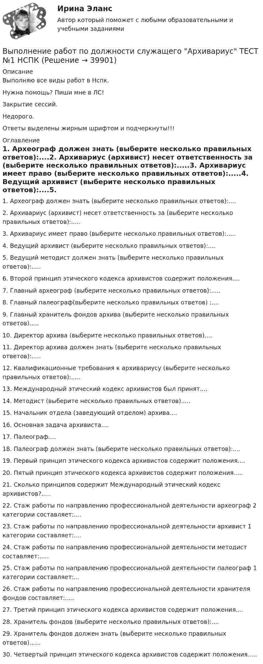     
          Описание
          Выполняю все виды работ в Нспк.Нужна помощь? Пиши мне в ЛС!Закрытие сессий.Недорого.Ответы выделены жирным шрифтом и подчеркнуты!!! 
          Оглавление
          1. Археограф должен знать (выберите несколько правильных ответов):....2. Архивариус (архивист) несет ответственность за (выберите несколько правильных ответов):.....3. Архивариус имеет право (выберите несколько правильных ответов):.....4. Ведущий архивист (выберите несколько правильных ответов):....5. Ведущий методист должен знать (выберите несколько правильных ответов):.....6. Второй принцип этического кодекса архивистов содержит положения....7. Главный археограф (выберите несколько правильных ответов):.....8. Главный палеограф(выберите несколько правильных ответов) :....9. Главный хранитель фондов архива (выберите несколько правильных ответов).....10. Директор архива (выберите несколько правильных ответов)....11. Директор архива должен знать (выберите несколько правильных ответов):.....12. Квалификационные требования к архивариусу (выберите несколько правильных ответов):.....13. Международный этический кодекс архивистов был принят....14. Методист (выберите несколько правильных ответов).....15. Начальник отдела (заведующий отделом) архива....16. Основная задача архивиста....17. Палеограф....18. Палеограф должен знать (выберите несколько правильных ответов):....19. Первый принцип этического кодекса архивистов содержит положения....20. Пятый принцип этического кодекса архивистов содержит положения.....21. Сколько принципов содержит Международный этический кодекс архивистов?.....22. Стаж работы по направлению профессиональной деятельности археограф 2 категории составляет:....23. Стаж работы по направлению профессиональной деятельности архивист 1 категории составляет:....24. Стаж работы по направлению профессиональной деятельности методист составляет:.....25. Стаж работы по направлению профессиональной деятельности палеограф 1 категории составляет:...26. Стаж работы по направлению профессиональной деятельности хранителя фондов составляет:.....27. Третий принцип этического кодекса архивистов содержит положения....28. Хранитель фондов (выберите несколько правильных ответов):....29. Хранитель фондов должен знать (выберите несколько правильных ответов)......30.	Четвертый принцип этического кодекса архивистов содержит положения..... 
            
            
            Выполнение работ по должности служащего Архивариус  ТЕСТ-3   НСПКВыполнение работ по должности служащего Архивариус ТЕСТ №1 НСПКВыполнение работ по должности служащего Архивариус ТЕСТ №2  НСПКВыполнение работ по должности служащего Архивариус ТЕСТ №3 НСПКВыполнение работ по одной или нескольким профессиям рабочих, должностям служащих (23369 Кассир)  вариант № 1 Выполнение работ по одной или нескольким профессиям рабочих, должностям служащих (Агент банка) вариант № 1Выполнение работ по одной или нескольким профессиям рабочих, должностям служащих. АрхивариусВыполнение работ по должности служащего Архивариус Практическое занятие 6Выполнение работ по должности служащего Архивариус Практическое занятие 6   НСПКВыполнение работ по должности служащего Архивариус Практическое занятие 6  НСПКВыполнение работ по должности служащего Архивариус  ТЕСТ-1 НСПКВыполнение работ по должности служащего Архивариус  ТЕСТ-1  НСПКВыполнение работ по должности служащего Архивариус   ТЕСТ-2  НСПКВыполнение работ по должности служащего Архивариус  ТЕСТ-2  НСПК