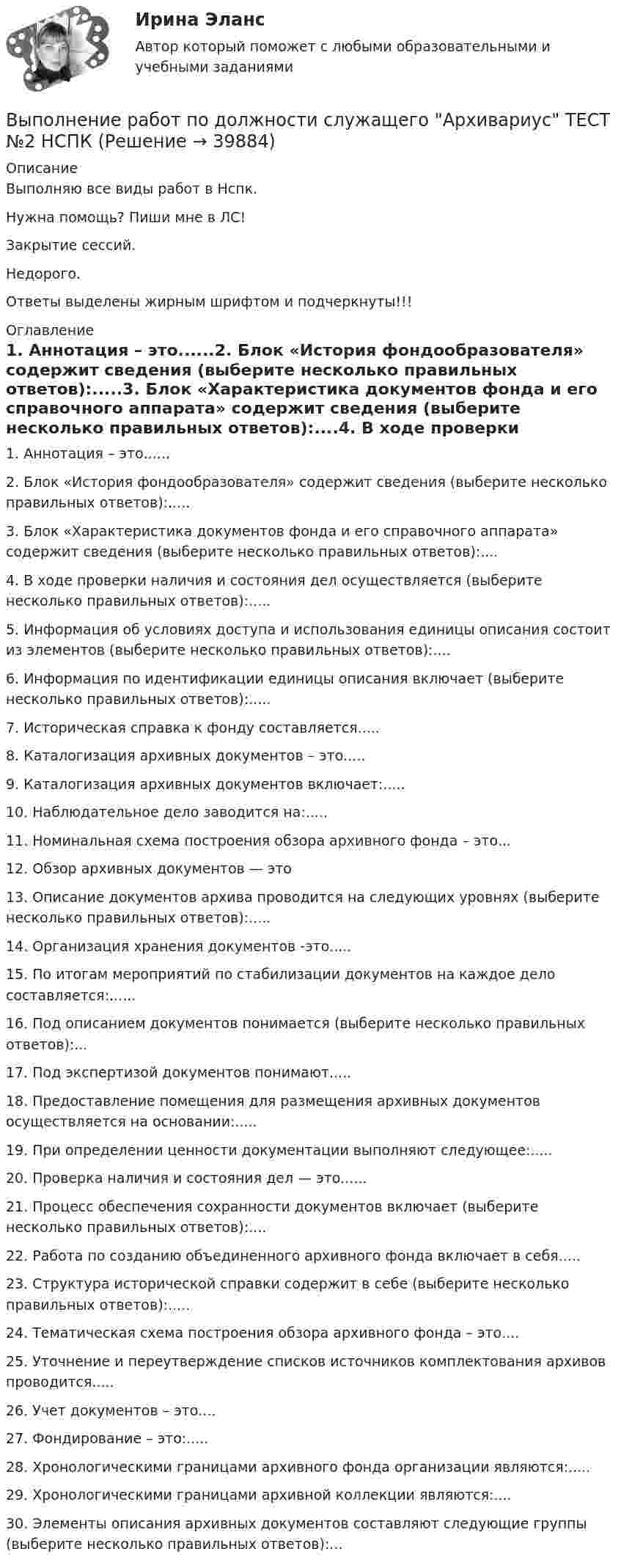    
          Описание
          Выполняю все виды работ в Нспк.Нужна помощь? Пиши мне в ЛС!Закрытие сессий.Недорого.Ответы выделены жирным шрифтом и подчеркнуты!!! 
          Оглавление
          1. Аннотация – это......2. Блок «История фондообразователя» содержит сведения (выберите несколько правильных ответов):.....3. Блок «Характеристика документов фонда и его справочного аппарата» содержит сведения (выберите несколько правильных ответов):....4. В ходе проверки наличия и состояния дел осуществляется (выберите несколько правильных ответов):.....5. Информация об условиях доступа и использования единицы описания состоит из элементов (выберите несколько правильных ответов):....6. Информация по идентификации единицы описания включает (выберите несколько правильных ответов):.....7. Историческая справка к фонду составляется.....8. Каталогизация архивных документов – это.....9. Каталогизация архивных документов включает:.....10. Наблюдательное дело заводится на:.....11. Номинальная схема построения обзора архивного фонда – это...12. Обзор архивных документов — это13. Описание документов архива проводится на следующих уровнях (выберите несколько правильных ответов):.....14. Организация хранения документов -это.....15. По итогам мероприятий по стабилизации документов на каждое дело составляется:......16. Под описанием документов понимается (выберите несколько правильных ответов):... 17. Под экспертизой документов понимают.....18. Предоставление помещения для размещения архивных документов осуществляется на основании:.....19. При определении ценности документации выполняют следующее:.....20. Проверка наличия и состояния дел — это......21. Процесс обеспечения сохранности документов включает (выберите несколько правильных ответов):.... 22. Работа по созданию объединенного архивного фонда включает в себя.....23. Структура исторической справки содержит в себе (выберите несколько правильных ответов):.....24. Тематическая схема построения обзора архивного фонда – это....25. Уточнение и переутверждение списков источников комплектования архивов проводится.....26. Учет документов – это....27. Фондирование – это:.....28. Хронологическими границами архивного фонда организации являются:.....29. Хронологическими границами архивной коллекции являются:....30.	Элементы описания архивных документов составляют следующие группы (выберите несколько правильных ответов):...   
            
            
            Выполнение работ по должности служащего Архивариус ТЕСТ №1 НСПКВыполнение работ по должности служащего Архивариус ТЕСТ №2  НСПКВыполнение работ по должности служащего Архивариус ТЕСТ №3 НСПКВыполнение работ по одной или нескольким профессиям рабочих, должностям служащих (23369 Кассир)  вариант № 1 Выполнение работ по одной или нескольким профессиям рабочих, должностям служащих (Агент банка) вариант № 1Выполнение работ по одной или нескольким профессиям рабочих, должностям служащих. АрхивариусВыполнение работ по профессии Кассир 3к2с (подходит для 4к1с). Итоговый тест. (КСУ)Выполнение работ по должности служащего Архивариус Практическое занятие 6   НСПКВыполнение работ по должности служащего Архивариус Практическое занятие 6  НСПКВыполнение работ по должности служащего Архивариус  ТЕСТ-1 НСПКВыполнение работ по должности служащего Архивариус  ТЕСТ-1  НСПКВыполнение работ по должности служащего Архивариус   ТЕСТ-2  НСПКВыполнение работ по должности служащего Архивариус  ТЕСТ-2  НСПКВыполнение работ по должности служащего Архивариус   ТЕСТ-3   НСПК