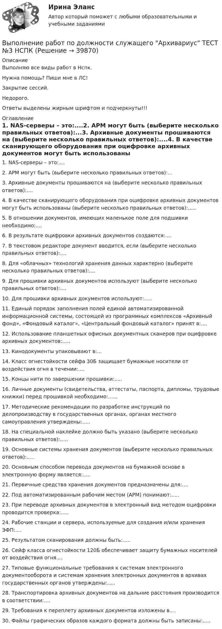     
          Описание
          Выполняю все виды работ в Нспк.Нужна помощь? Пиши мне в ЛС!Закрытие сессий.Недорого.Ответы выделены жирным шрифтом и подчеркнуты!!! 
          Оглавление
          1. NAS-серверы – это:....2. АРМ могут быть (выберите несколько правильных ответов):...3. Архивные документы прошиваются на (выберите несколько правильных ответов):....4. В качестве сканирующего оборудования при оцифровке архивных документов могут быть использованы (выберите несколько правильных ответов):.....5. В отношении документов, имеющих маленькое поле для подшивки необходимо:....6. В результате оцифровки архивных документов создаются:....7. В текстовом редакторе документ вводится, если (выберите несколько правильных ответов):....8. Для «облачных» технологий хранения данных характерно (выберите несколько правильных ответов):....9. Для прошивки архивных документов используют (выберите несколько правильных ответов):....10. Для прошивки архивных документов используют:.....11. Единый порядок заполнения полей единой автоматизированной информационной системы, состоящей из программных комплексов «Архивный фонд», «Фондовый каталог», «Центральный фондовый каталог» принят в:....12. Использование планшетных офисных документных сканеров при оцифровке архивных документов:.....13. Кинодокументы упаковывают в:...14. Класс огнестойкости сейфа 30Б защищает бумажные носители от воздействия огня в течении:....15. Концы нити по завершении прошивки:.....16. Личные документы (свидетельства, аттестаты, паспорта, дипломы, трудовые книжки) перед прошивкой необходимо:......17. Методические рекомендации по разработке инструкций по делопроизводству в государственных органах, органах местного самоуправления утверждены:.....18. На специальной наклейке должно быть указано (выберите несколько правильных ответов):.....19. Основные системы хранения документов (выберите несколько правильных ответов):.....20. Основным способом перевода документов на бумажной основе в электронную форму является:.....21. Первичные средства хранения документов предназначены для:....22. Под автоматизированным рабочим местом (АРМ) понимают:.....23. При переводе архивных документов в электронный вид методом оцифровки проводится проверка:.....24. Рабочие станции и сервера, используемые для создания и/или хранения ЭФП:....25. Результатом сканирования должны быть:.....26. Сейф класса огнестойкости 120Б обеспечивает защиту бумажных носителей от воздействия огня....27. Типовые функциональные требования к системам электронного документооборота и системам хранения электронных документов в архивах государственных органов утверждены:.....28. Транспортировка архивных документов на дальние расстояния производится в соответствии:....29. Требования к переплету архивных документов изложены в....30.	Файлы графических образов каждого формата должны быть записаны:..... 
            
            
            Выполнение работ по должности служащего Архивариус ТЕСТ №2  НСПКВыполнение работ по должности служащего Архивариус ТЕСТ №3 НСПКВыполнение работ по одной или нескольким профессиям рабочих, должностям служащих (23369 Кассир)  вариант № 1 Выполнение работ по одной или нескольким профессиям рабочих, должностям служащих (Агент банка) вариант № 1Выполнение работ по одной или нескольким профессиям рабочих, должностям служащих. АрхивариусВыполнение работ по профессии Кассир 3к2с (подходит для 4к1с). Итоговый тест. (КСУ)💯 Выполнение работ по профессии Кассир.кс_СПО (2) (ответы на тест Синергия / МОИ / МТИ / МосАП, ноябрь 2023)Выполнение работ по должности служащего Архивариус Практическое занятие 6  НСПКВыполнение работ по должности служащего Архивариус  ТЕСТ-1 НСПКВыполнение работ по должности служащего Архивариус  ТЕСТ-1  НСПКВыполнение работ по должности служащего Архивариус   ТЕСТ-2  НСПКВыполнение работ по должности служащего Архивариус  ТЕСТ-2  НСПКВыполнение работ по должности служащего Архивариус   ТЕСТ-3   НСПКВыполнение работ по должности служащего Архивариус  ТЕСТ-3   НСПК