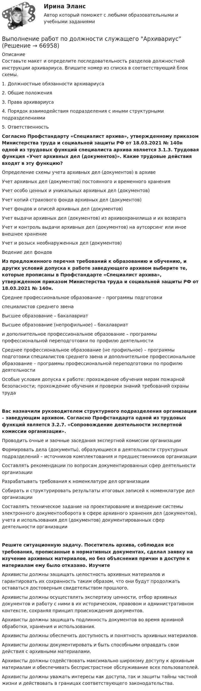      
            Описание
            Составьте макет и определите последовательность разделов должностной инструкции архивариуса. Впишите номер из списка в соответствующий блок схемы. 1. Должностные обязанности архивариуса2. Общие положения3. Права архивариуса4. Порядок взаимодействия подразделения с иными структурными подразделениями5. ОтветственностьСогласно Профстандарту «Специалист архива», утвержденному приказом Министерства труда и социальной защиты РФ от 18.03.2021 № 140н одной из трудовых функций специалиста архива является 3.1.3. Трудовая функция «Учет архивных дел (документов)». Какие трудовые действия входят в эту функцию? Определение схемы учета архивных дел (документов) в архивеУчет архивных дел (документов) постоянного и временного храненияУчет особо ценных и уникальных архивных дел (документов)Учет копий страхового фонда архивных дел (документов)Учет фондов и описей архивных дел (документов)Учет выдачи архивных дел (документов) из архивохранилища и их возвратаУчет и контроль выдачи архивных дел (документов) на аутсорсинг или иное внешнее хранениеУчет и розыск необнаруженных дел (документов)Ведение дел фондовИз предложенного перечня требований к образованию и обучению, и других условий допуска к работе заведующего архивом выберите те, которые прописаны в Профстандарте «Специалист архива», утвержденном приказом Министерства труда и социальной защиты РФ от 18.03.2021 № 140н. Среднее профессиональное образование – программы подготовкиспециалистов среднего звенаВысшее образование – бакалавриатВысшее образование (непрофильное) – бакалавриати дополнительное профессиональное образование – программы профессиональной переподготовки по профилю деятельностиСреднее профессиональное образование (не профильное) – программы подготовки специалистов среднего звена и дополнительное профессиональное образование – программы профессиональной переподготовки по профилю деятельностиОсобые условия допуска к работе: прохождение обучения мерам пожарной безопасности; прохождение обучения и проверки знаний требований охраны труда Вас назначили руководителем структурного подразделения организации – заведующим архивом. Согласно Профстандарта одной из трудовых функций является 3.2.7. «Сопровождение деятельности экспертной комиссии организации». Проводить очные и заочные заседания экспертной комиссии организацииФормировать дела (документы), образующиеся в деятельности структурных подразделений – источников комплектования и предшественников организацииСоставлять рекомендации по вопросам документированных сфер деятельности организацииРазрабатывать требования к номенклатуре дел организацииСобирать и структурировать результаты итоговых записей к номенклатуре дел организацииСоставлять техническое задание на проектирование и внедрение системы электронного документооборота в сфере архивного хранения дел (документов), учета и использования дел (документов) документированных сфер деятельности организацииРешите ситуационную задачу. Посетитель архива, соблюдая все требования, прописанные в нормативных документах, сделал заявку на изучение архивных материалов, но без объяснения причин в доступе к материалам ему было отказано. Изучите Архивисты должны защищать целостность архивных материалов и гарантировать их сохранность таким образом, что они будут продолжать оставаться достоверным свидетельством прошлого.Архивисты должны осуществлять экспертизу ценности, отбор архивных документов и работу с ними в их историческом, правовом и административном контексте, сохраняя принцип происхождения документов.Архивисты должны защищать подлинность документов во время архивной обработки, хранения и использования.Архивисты должны обеспечить доступность и понятность архивных материалов.Архивисты должны документировать и быть способными оправдать свои действия с архивными материалами.Архивисты должны содействовать максимально широкому доступу к архивным материалам и обеспечивать беспристрастное обслуживание всех пользователей.Архивисты должны уважать интересы как доступа, так и защиты тайны частной жизни и действовать в границах соответствующего законодательства.   
            
            
            ВЫПОЛНЕНИЕ  ПРАКТИЧЕСКИХ  ЗАДАНИЙ ПО ДИСЦИПЛИНЕ Социальная психологияВыполнение работ по должности служащего АрхивариусВыполнение работ по должности служащего Архивариус (ДОУА) КомплексВыполнение работ по должности служащего Архивариус (ДОУА) КомплексВыполнение работ по должности служащего Архивариус (ДОУА) Комплексное задание   НСПКВыполнение работ по должности служащего Архивариус (ДОУА) Комплексное задание  НСПКВыполнение работ по должности служащего Архивариус (ДОУА) Комплексное задание  НСПКВыполнение задания: 1. Прочитайте внимательно текст. Составьте план-конспект 60 минутной коуч-сессии для клиента на запрос «Достижение цели». Для примера вы можете использовать расширенные версии запросов:Выполнение каких критериев необходимо для отнесения производственного помещения к взрывопожароопасной категории «Б»?ВЫПОЛНЕНИЕ КОНТРОЛЬНОЙ РАБОТЫ «РАСЧЕТ РАЗМЕРНЫХ ЦЕПЕЙ» Целью контрольной работы является практическое использование теоретических знаний по расчету сборочных линейных размерных цепейВЫПОЛНЕНИЕ  ПРАКТИЧЕСКИХ  ЗАДАНИЙ ПО ДИСЦИПЛИНЕ КонфликтологияВЫПОЛНЕНИЕ  ПРАКТИЧЕСКИХ  ЗАДАНИЙ ПО ДИСЦИПЛИНЕ НЕЙРОФИЗИОЛОГИЯВЫПОЛНЕНИЕ  ПРАКТИЧЕСКИХ  ЗАДАНИЙ ПО ДИСЦИПЛИНЕ  ОБЩАЯ ПСИХОЛОГИЯВЫПОЛНЕНИЕ  ПРАКТИЧЕСКИХ  ЗАДАНИЙ ПО ДИСЦИПЛИНЕ Практикум по нейропсихологической диагностике отклоняющегося поведения 