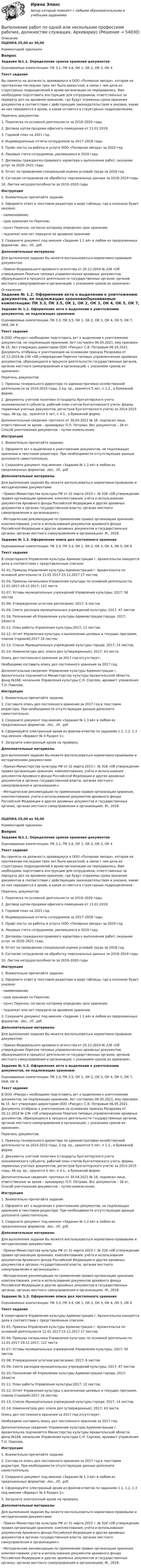      
            Описание
            ОЦЕНКА 25,00 из 30,00Комментарий приложенВопрос Задание №1.1. Определение сроков хранения документовОцениваемые компетенции: ПК 3.1, ПК 3.6, ОК 1, ОК 2, ОК 3, ОК 4Текст заданияВы приняты на должность архивариуса в ООО «Полярная звезда», которая на протяжении последних трех лет была вакантной, в связи с чем дела из структурных подразделений в архив организации не передавались. Вам необходимо подготовить инструкцию для сотрудников, ответственных за передачу дел на архивное хранение, где будут отражены сроки хранения документов в соответствии с действующим законодательством и указано, какие из них передаются в архив, а какие остаются в структурных подразделениях.Перечень документов:1. Переписка по основной деятельности за 2018–2020 годы.2. Договор купли-продажи офисного помещения от 13.01.2019.3. Годовой план на 2021 год.4. Индивидуальные отчеты сотрудников за 2017–2018 годы.5. Прайс-листы на работы и услуги ООО «Полярная звезда» за 2020 год.6. Лицевые счета сотрудников, уволившихся в 2019 году.7. Договоры гражданско-правового характера о выполнении работ, оказании услуг за 2020–2021 годы.8. Отчет по проведению специальной оценки условий труда за 2018 год.9. Согласие сотрудников на обработку персональных данных за 2018–2019 годы10. Листки нетрудоспособности за 2019–2020 годыИнструкция1. Внимательно прочитайте задание.2. Оформите ответ в текстовом редакторе в виде таблицы, где в колонках будет указано:- наименование;- срок хранения по Перечню;- пункт Перечня, согласно которому определен срок хранения;- подлежит или нет передаче на архивное хранение.3. Сохраните документ под именем «Задание 1.1 в4» в любом из предложенных форматов: .doc, .rtf, .pdf.Дополнительные материалыДля выполнения задания Вы можете воспользоваться нормативно-правовым документом:- Приказ Федерального архивного агентства от 20.12.2019 № 236 «Об утверждении Перечня типовых управленческих архивных документов, образующихся в процессе деятельности государственных органов, органов местного самоуправления и организаций, с указанием сроков их хранения». 
            Оглавление
            Задание № 1.2. Оформление акта о выделении к уничтожению документов, не подлежащих хранениюОцениваемые компетенции: ПК 3.3, ПК 3.5, ОК 1, ОК 2, ОК 3, ОК 4, ОК 5, ОК 7, ОК8, ОК 9Текст заданияВ ООО «Ракурс» необходимо подготовить акт о выделении к уничтожению документов, не подлежащих хранению. Акт составлен 06.05.2021, ему присвоен № 15. Акт утвержден директором ООО «Ракурс» С.В. Петровым 06.05.2021. Документы отобраны к уничтожению на основании приказа Росархива от 20.12.2019 № 236 «Об утверждении Перечня типовых управленческих архивных документов, образующихся в процессе деятельности государственных органов, органов местного самоуправления и организаций, с указанием сроков их хранения». Перечень документов:1. Приказы генерального директора по административно-хозяйственной деятельности за 2014-2015 годы, 2 ед. хр., хранятся 5 лет, п 1.2., в бумажной форме.2. Документы учетной политики (стандарты бухгалтерского учета экономического субъекта, рабочий план счетов бухгалтерского учета, формы первичных учетных документов, регистров бухгалтерского учета) за 2014-2015 годы, 46 ед. хр., хранятся 5 лет, п 4.1., в бумажной форме.Дополнительные сведения: протокол от 30.04.2021 № 16, подписал лицо, ответственное за архив – архивариус П.П. Петрова. Вес документов – 26 кг. Способ уничтожения документов – путем измельчения.Инструкция1. Внимательно прочитайте задание.2. Оформите акт о выделении к уничтожению документов, не подлежащих хранению в текстовом редакторе. При необходимости отсутствующие данные дополните самостоятельно.3. Сохраните документ под именем «Задание № 1.2 в4» в любом из предложенных форматов: .doc, .rtf, .pdf.Дополнительные материалыДля выполнения задания Вы можете воспользоваться нормативно-правовыми и методическими документами:- Приказ Министерства культуры РФ от 31 марта 2015 г. № 526 «Об утверждении правил организации хранения, комплектования, учёта и использования документов Архивного фонда Российской Федерации и других архивных документов в органах государственной власти, органах местного самоуправления и организациях»;- Методические рекомендации по применению правил организации хранения, комплектования, учета и использования документов архивного фонда Российской Федерации и других архивных документов в государственных органах, органах местного самоуправления и организациях. М., 2018.Задание № 1.3. Оформление описи дел постоянного храненияОцениваемые компетенции: ПК 3.3, ПК 3.4, ОК 1, ОК 2, ОК 3, ОК 4, ОК 5, ОК 9Текст заданияВ секретариате Управления культуры Администрации г. Архангельска находятся дела в соответствии с представленным списком:01-01; Приказы Управления культуры Администрации г. Архангельска по основной деятельности 11.01 2017-23.12.2017 17 листов;01-04; Приказы начальника Управления культуры по основной деятельности; 12.01.2017-29.12.2017; 122 листа01-07; Уставы муниципальных учреждений Управления культуры; 2017; 56 листов01-08; Утвержденное штатное расписание; 2017; 6 листов01-09; Смета расходов муниципальных учреждений культуры; 2017; 47 листов01-10; Положение об Управлении культуры Администрации города; 2017; 24листа01-11; План работы Управления культуры;2017; 12 листов;01-12; Отчет Управления культуры о выполнении целевых и текущих программ, планов (годовой);2017 16 листов;01-13; Список Муниципальных учреждений культуры города; 2017; 14 листов;01-14; Номенклатура дел, описи дел (утвержденные); 2017; 43 листа.Опись дел постоянного хранения за 2017 год отсутствует.Необходимо составить опись дел постоянного хранения за 2017 год.Дополнительные сведения: Управление культуры Администрации г. Архангельска подчиняется Министерству культуры Архангельской области, фонд №168, начальник Управления культуры С.Н. Сергеев, архивист управления Т.Н. Павлова. Инструкция 1. Внимательно прочитайте задание.2. Составьте опись дел постоянного хранения за 2017 год в текстовом редакторе. При необходимости отсутствующие данные дополните самостоятельно.3. Сохраните документ под именем «Задание № 1.3 в4» в любом из предложенных форматов: .doc, .rtf, .pdf.4. Сформируйте электронный архив из файлов-ответов по заданиям 1.1, 1.2, 1.3 под именем «Вариант № 4 Раздел 1»;5. Загрузите электронный архив на проверку.Дополнительные материалыДля выполнения задания Вы можете воспользоваться нормативно-правовыми и методическими документами:- Приказ Министерства культуры РФ от 31 марта 2015 г. № 526 «Об утверждении правил организации хранения, комплектования, учёта и использования документов Архивного фонда Российской Федерации и других архивных документов в органах государственной власти, органах местного самоуправления и организациях»;- Методические рекомендации по применению правил организации хранения, комплектования, учета и использования документов архивного фонда Российской Федерации и других архивных документов в государственных органах, органах местного самоуправления и организациях. М., 2018.ОЦЕНКА 25,00 из 30,00Комментарий приложенВопрос Задание №1.1. Определение сроков хранения документовОцениваемые компетенции: ПК 3.1, ПК 3.6, ОК 1, ОК 2, ОК 3, ОК 4Текст заданияВы приняты на должность архивариуса в ООО «Полярная звезда», которая на протяжении последних трех лет была вакантной, в связи с чем дела из структурных подразделений в архив организации не передавались. Вам необходимо подготовить инструкцию для сотрудников, ответственных за передачу дел на архивное хранение, где будут отражены сроки хранения документов в соответствии с действующим законодательством и указано, какие из них передаются в архив, а какие остаются в структурных подразделениях.Перечень документов:1. Переписка по основной деятельности за 2018–2020 годы.2. Договор купли-продажи офисного помещения от 13.01.2019.3. Годовой план на 2021 год.4. Индивидуальные отчеты сотрудников за 2017–2018 годы.5. Прайс-листы на работы и услуги ООО «Полярная звезда» за 2020 год.6. Лицевые счета сотрудников, уволившихся в 2019 году.7. Договоры гражданско-правового характера о выполнении работ, оказании услуг за 2020–2021 годы.8. Отчет по проведению специальной оценки условий труда за 2018 год.9. Согласие сотрудников на обработку персональных данных за 2018–2019 годы10. Листки нетрудоспособности за 2019–2020 годыИнструкция1. Внимательно прочитайте задание.2. Оформите ответ в текстовом редакторе в виде таблицы, где в колонках будет указано:- наименование;- срок хранения по Перечню;- пункт Перечня, согласно которому определен срок хранения;- подлежит или нет передаче на архивное хранение.3. Сохраните документ под именем «Задание 1.1 в4» в любом из предложенных форматов: .doc, .rtf, .pdf.Дополнительные материалыДля выполнения задания Вы можете воспользоваться нормативно-правовым документом:- Приказ Федерального архивного агентства от 20.12.2019 № 236 «Об утверждении Перечня типовых управленческих архивных документов, образующихся в процессе деятельности государственных органов, органов местного самоуправления и организаций, с указанием сроков их хранения».Задание № 1.2. Оформление акта о выделении к уничтожению документов, не подлежащих хранениюОцениваемые компетенции: ПК 3.3, ПК 3.5, ОК 1, ОК 2, ОК 3, ОК 4, ОК 5, ОК 7, ОК8, ОК 9Текст заданияВ ООО «Ракурс» необходимо подготовить акт о выделении к уничтожению документов, не подлежащих хранению. Акт составлен 06.05.2021, ему присвоен № 15. Акт утвержден директором ООО «Ракурс» С.В. Петровым 06.05.2021. Документы отобраны к уничтожению на основании приказа Росархива от 20.12.2019 № 236 «Об утверждении Перечня типовых управленческих архивных документов, образующихся в процессе деятельности государственных органов, органов местного самоуправления и организаций, с указанием сроков их хранения». Перечень документов:1. Приказы генерального директора по административно-хозяйственной деятельности за 2014-2015 годы, 2 ед. хр., хранятся 5 лет, п 1.2., в бумажной форме.2. Документы учетной политики (стандарты бухгалтерского учета экономического субъекта, рабочий план счетов бухгалтерского учета, формы первичных учетных документов, регистров бухгалтерского учета) за 2014-2015 годы, 46 ед. хр., хранятся 5 лет, п 4.1., в бумажной форме.Дополнительные сведения: протокол от 30.04.2021 № 16, подписал лицо, ответственное за архив – архивариус П.П. Петрова. Вес документов – 26 кг. Способ уничтожения документов – путем измельчения.Инструкция1. Внимательно прочитайте задание.2. Оформите акт о выделении к уничтожению документов, не подлежащих хранению в текстовом редакторе. При необходимости отсутствующие данные дополните самостоятельно.3. Сохраните документ под именем «Задание № 1.2 в4» в любом из предложенных форматов: .doc, .rtf, .pdf.Дополнительные материалыДля выполнения задания Вы можете воспользоваться нормативно-правовыми и методическими документами:- Приказ Министерства культуры РФ от 31 марта 2015 г. № 526 «Об утверждении правил организации хранения, комплектования, учёта и использования документов Архивного фонда Российской Федерации и других архивных документов в органах государственной власти, органах местного самоуправления и организациях»;- Методические рекомендации по применению правил организации хранения, комплектования, учета и использования документов архивного фонда Российской Федерации и других архивных документов в государственных органах, органах местного самоуправления и организациях. М., 2018.Задание № 1.3. Оформление описи дел постоянного храненияОцениваемые компетенции: ПК 3.3, ПК 3.4, ОК 1, ОК 2, ОК 3, ОК 4, ОК 5, ОК 9Текст заданияВ секретариате Управления культуры Администрации г. Архангельска находятся дела в соответствии с представленным списком:01-01; Приказы Управления культуры Администрации г. Архангельска по основной деятельности 11.01 2017-23.12.2017 17 листов;01-04; Приказы начальника Управления культуры по основной деятельности; 12.01.2017-29.12.2017; 122 листа01-07; Уставы муниципальных учреждений Управления культуры; 2017; 56 листов01-08; Утвержденное штатное расписание; 2017; 6 листов01-09; Смета расходов муниципальных учреждений культуры; 2017; 47 листов01-10; Положение об Управлении культуры Администрации города; 2017; 24листа01-11; План работы Управления культуры;2017; 12 листов;01-12; Отчет Управления культуры о выполнении целевых и текущих программ, планов (годовой);2017 16 листов;01-13; Список Муниципальных учреждений культуры города; 2017; 14 листов;01-14; Номенклатура дел, описи дел (утвержденные); 2017; 43 листа.Опись дел постоянного хранения за 2017 год отсутствует.Необходимо составить опись дел постоянного хранения за 2017 год.Дополнительные сведения: Управление культуры Администрации г. Архангельска подчиняется Министерству культуры Архангельской области, фонд №168, начальник Управления культуры С.Н. Сергеев, архивист управления Т.Н. Павлова. Инструкция 1. Внимательно прочитайте задание.2. Составьте опись дел постоянного хранения за 2017 год в текстовом редакторе. При необходимости отсутствующие данные дополните самостоятельно.3. Сохраните документ под именем «Задание № 1.3 в4» в любом из предложенных форматов: .doc, .rtf, .pdf.4. Сформируйте электронный архив из файлов-ответов по заданиям 1.1, 1.2, 1.3 под именем «Вариант № 4 Раздел 1»;5. Загрузите электронный архив на проверку.Дополнительные материалыДля выполнения задания Вы можете воспользоваться нормативно-правовыми и методическими документами:- Приказ Министерства культуры РФ от 31 марта 2015 г. № 526 «Об утверждении правил организации хранения, комплектования, учёта и использования документов Архивного фонда Российской Федерации и других архивных документов в органах государственной власти, органах местного самоуправления и организациях»;- Методические рекомендации по применению правил организации хранения, комплектования, учета и использования документов архивного фонда Российской Федерации и других архивных документов в государственных органах, органах местного самоуправления и организациях. М., 2018. 
            
            
            Выполнение работ по одной или нескольким профессиям рабочих, должностям служащих (Агент банка) вариант № 1Выполнение работ по одной или нескольким профессиям рабочих, должностям служащих. АрхивариусВыполнение работ по профессии Кассир 3к2с (подходит для 4к1с). Итоговый тест. (КСУ)💯 Выполнение работ по профессии Кассир.кс_СПО (2) (ответы на тест Синергия / МОИ / МТИ / МосАП, ноябрь 2023)⭐ Выполнение работ по профессии Кассир.кс_СПО (2) (ответы на тест Синергия / МТИ / МосАП, май 2023) Выполнение работ по профессии Кассир.кс_СПО (2). Синергия. ✅ Ответы на ИТОГОВЫЙ ТЕСТ. На отлично!Выполнение работ по профессии Кассир (ответы на тест Синергия / МТИ / МОИ / МосАП)Выполнение работ по должности служащего Архивариус   ТЕСТ-2  НСПКВыполнение работ по должности служащего Архивариус  ТЕСТ-2  НСПКВыполнение работ по должности служащего Архивариус   ТЕСТ-3   НСПКВыполнение работ по должности служащего Архивариус  ТЕСТ-3   НСПКВыполнение работ по должности служащего Архивариус ТЕСТ №1 НСПКВыполнение работ по должности служащего Архивариус ТЕСТ №2  НСПКВыполнение работ по должности служащего Архивариус ТЕСТ №3 НСПК