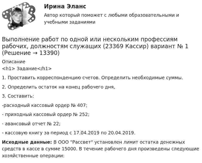      
          Описание
          <h1>	Задание</h1> 	1. Проставить корреспонденцию счетов. Определить необходимые суммы.	2. Определить остаток на конец рабочего дня, 	3. Составить: 	-расходный кассовый ордер № 407;	- приходный кассовый ордер № 252;	- авансовый отчет № 22;	- кассовую книгу за период с 17.04.2019 по 20.04.2019. Исходные данные: В ООО Рассвет установлен лимит остатка денежных средств в кассе в сумме 15000. В течение рабочего дня произведены следующие хозяйственные операции:  
            
            
            Выполнение работ по должности служащего Архивариус ТЕСТ №3 НСПКВыполнение работ по одной или нескольким профессиям рабочих, должностям служащих (23369 Кассир)  вариант № 1 Выполнение работ по одной или нескольким профессиям рабочих, должностям служащих (Агент банка) вариант № 1Выполнение работ по одной или нескольким профессиям рабочих, должностям служащих. АрхивариусВыполнение работ по профессии Кассир 3к2с (подходит для 4к1с). Итоговый тест. (КСУ)💯 Выполнение работ по профессии Кассир.кс_СПО (2) (ответы на тест Синергия / МОИ / МТИ / МосАП, ноябрь 2023)⭐ Выполнение работ по профессии Кассир.кс_СПО (2) (ответы на тест Синергия / МТИ / МосАП, май 2023)Выполнение работ по должности служащего Архивариус  ТЕСТ-1 НСПКВыполнение работ по должности служащего Архивариус  ТЕСТ-1  НСПКВыполнение работ по должности служащего Архивариус   ТЕСТ-2  НСПКВыполнение работ по должности служащего Архивариус  ТЕСТ-2  НСПКВыполнение работ по должности служащего Архивариус   ТЕСТ-3   НСПКВыполнение работ по должности служащего Архивариус  ТЕСТ-3   НСПКВыполнение работ по должности служащего Архивариус ТЕСТ №1 НСПК