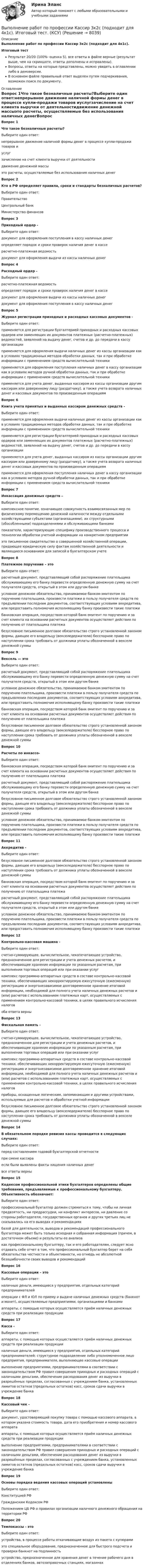     
          Описание
          Выполнение работ по профессии Кассир 3к2с (подходит для 4к1с).Итоговый тестРезультат 20/20 (100%- оценка 5), все ответы в файле верные (результат выше, чем на скриншоте, ответы дополнены и исправлены).Вопросы, ответы на которые представлены, можно увидеть в оглавлении либо в демоверсии.В основном файле правильный ответ выделен путем подчеркивания, возможен поиск по документу. 
          Оглавление
          Вопрос 1Что такое безналичные расчеты?Выберите один ответ:непрерывное движение наличной формы денег в процессе купли-продажи товаров иуслугзачисление на счет клиента выручки от деятельностидвижение денежной массыэто расчеты, осуществляемые без использования наличных денегВопрос 2Кто в РФ определяет правила, сроки и стандарты безналичных расчетов?Выберите один ответ:ПравительствоЦентральный банкМинистерство финансовВопрос 3Приходный ордер -Выберите один ответ:документ для оформления поступления в кассу наличных денегопределяет порядок и сроки проверок наличия денег в кассерасчетно-платежная ведомостьдокумент для оформления выдачи из кассы наличных денегВопрос 4Расходный ордер -Выберите один ответ:расчетно-платежная ведомостьопределяет порядок и сроки проверок наличия денег в касседокумент для оформления выдачи из кассы наличных денегдокумент для оформления поступления в кассу наличных денегВопрос 5Журнал регистрации приходных и расходных кассовых документов -Выберите один ответ:применяется для регистрации бухгалтерией приходных и расходных кассовых ордеров или заменяющих их документов платежных (расчетно-платежных) ведомостей, заявлений на выдачу денег, счетов и др. до передачи в кассу организацииприменяется для оформления выдачи наличных денег из кассы организации как в условиях традиционных методов обработки данных, так и при обработке информации с применением средств вычислительной техникиприменяется для оформления поступления наличных денег в кассу организации как в условиях методов ручной обработки данных, так и при обработке информации с применением средств вычислительной техникиприменяется для учета денег, выданных кассиром из кассы организации другим кассирам или доверенному лицу (раздатчику), а также учета возврата наличных денег и кассовых документов по произведенным операциямВопрос 6Книга учета принятых и выданных кассиром денежных средств - Выберите один ответ:применяется для оформления выдачи наличных денег из кассы организации как в условиях традиционных методов обработки данных, так и при обработке информации с применением средств вычислительной техникиприменяется для регистрации бухгалтерией приходных и расходных кассовых ордеров или заменяющих их документов платежных (расчетно-платежных) ведомостей, заявлений на выдачу денег, счетов и др. до передачи в кассу организацииприменяется для учета денег, выданных кассиром из кассы организации другим кассирам или доверенному лицу (раздатчику), а также учета возврата наличных денег и кассовых документов по произведенным операциямприменяется для оформления поступления наличных денег в кассу организации как в условиях методов ручной обработки данных, так и при обработке информации с применением средств вычислительной техникиВопрос 7Инкассация денежных средств – Выберите один ответ:комплексное понятие, означающее совокупность взаимосвязанных мер по физическому перемещению денежной наличности между отдельными хозяйствующими субъектами (организациями), их структурными (обособленными) подразделениями и обслуживающими банкамипоказатели, характеризующие специфику производственного процесса и технологии обработки учетной информации на конкретном предприятииэто письменное свидетельство о совершенной хозяйственной операции, придающее юридическую силу фактам хозяйственной деятельности и являющиеся основанием для записей в бухгалтерском учетеВопрос 8Платежное поручение – этоВыберите один ответ:расчетный документ, представляющий собой распоряжение плательщика обслуживающему его банку перевести определенную денежную сумму на счет получателя средств, открытый в этом или другом банкеусловное денежное обязательство, принимаемое банком-эмитентом по поручению плательщика, произвести платежи в пользу получателя средств по предъявлении последним документов, соответствующих условиям аккредитива, или предоставить полномочия исполняющему банку произвести такие платежибанковская операция, посредством которой банк-эмитент по поручению и за счет клиента на основании расчетных документов осуществляет действия по получению от плательщика платежабезусловное письменное долговое обязательство строго установленной законом формы, дающее его владельцу (векселедержателю) бесспорное право по наступлении срока требовать от должника уплаты обозначенной в векселе денежной суммыВопрос 9Вексель — этоВыберите один ответ:расчетный документ, представляющий собой распоряжение плательщика обслуживающему его банку перевести определенную денежную сумму на счет получателя средств, открытый в этом или другом банкеусловное денежное обязательство, принимаемое банком-эмитентом по поручению плательщика, произвести платежи в пользу получателя средств по предъявлении последним документов, соответствующих условиям аккредитива, или предоставить полномочия исполняющему банку произвести такие платежибанковская операция, посредством которой банк-эмитент по поручению и за счет клиента на основании расчетных документов осуществляет действия по получению от плательщика платежабезусловное письменное долговое обязательство строго установленной законом формы, дающее его владельцу (векселедержателю) бесспорное право по наступлении срока требовать от должника уплаты обозначенной в векселе денежной суммыВопрос 10Расчеты по инкассо-Выберите один ответ:банковская операция, посредством которой банк-эмитент по поручению и за счет клиента на основании расчетных документов осуществляет действия по получению от плательщика платежарасчетный документ, представляющий собой распоряжение плательщика обслуживающему его банку перевести определенную денежную сумму на счет получателя средств, открытый в этом или другом банкебезусловное письменное долговое обязательство строго установленной законом формы, дающее его владельцу (векселедержателю) бесспорное право по наступлении срока требовать от должника уплаты обозначенной в векселе денежной суммыусловное денежное обязательство, принимаемое банком-эмитентом по поручению плательщика, произвести платежи в пользу получателя средств по предъявлении последним документов, соответствующих условиям аккредитива, или предоставить полномочия исполняющему банку произвести такие платежиВопрос 11Аккредитив -Выберите один ответ:безусловное письменное долговое обязательство строго установленной законом формы, дающее его владельцу (векселедержателю) бесспорное право по наступлении срока требовать от должника уплаты обозначенной в векселе денежной суммыбанковская операция, посредством которой банк-эмитент по поручению и за счет клиента на основании расчетных документов осуществляет действия по получению от плательщика платежарасчетный документ, представляющий собой распоряжение плательщика обслуживающему его банку перевести определенную денежную сумму на счет получателя средств, открытый в этом или другом банкеусловное денежное обязательство, принимаемое банком-эмитентом по поручению плательщика, произвести платежи в пользу получателя средств по предъявлении последним документов, соответствующих условиям аккредитива, или предоставить полномочия исполняющему банку произвести такие платежиВопрос 12Контрольно-кассовая машина - Выберите один ответ:счетно-суммирующее, вычислительное, чекопечатающее устройство, предназначенное для регистрации и учета денежных расчетов, и обеспечивающее хранение информации по указанным расчетам, при выполнении торговых операций или при оказании услугкомплекс программно-аппаратных средств в составе контрольно-кассовой техники, обеспечивающих некорректируемую ежесуточную (ежесменную) регистрацию и энергонезависимое долговременное хранение итоговой информации, необходимой для полного учета наличных денежных расчетов и (или) расчетов с использованием платежных карт, осуществляемых с применением контрольно-кассовой техники, в целях правильного исчисления налоговоба ответа верныВопрос 13Фискальная память -Выберите один ответ:счетно-суммирующее, вычислительное, чекопечатающее устройство, предназначенное для регистрации и учета денежных расчетов, и обеспечивающее хранение информации по указанным расчетам, при выполнении торговых операций или при оказании услугкомплекс программно-аппаратных средств в составе контрольно-кассовой техники, обеспечивающих некорректируемую ежесуточную (ежесменную) регистрацию и энергонезависимое долговременное хранение итоговой информации, необходимой для полного учета наличных денежных расчетов и (или) расчетов с использованием платежных карт, осуществляемых с применением контрольно-кассовой техники, в целях правильного исчисления налоговприборы, оснащенные логическим, запоминающим и другими устройствами, используемые для расчетов и обработки учетной информациибезусловное письменное долговое обязательство строго установленной законом формы, дающее его владельцу (векселедержателю) бесспорное право по наступлении срока требовать от должника уплаты обозначенной в векселе денежной суммыВопрос 14В обязательном порядке ревизия кассы проводится в следующих случаях:Выберите один ответ:перед составлением годовой бухгалтерской отчетностипри смене кассираесли были выявлены факты хищения наличных денегвсе ответы верныВопрос 15Кодексом профессиональной этики бухгалтеров определены общие требования, предъявляемые к профессиональному бухгалтеру. Объективность обозначает:Выберите один ответ:профессиональный бухгалтер должен стремиться к тому, чтобы ни личная предвзятость, ни предрассудки, ни конфликт интересов, ни давление со стороны работодателя, государственных органов и других третьих лиц не сказывались на его выводах и рекомендацияхбазой для деятельности, выводов и рекомендаций профессионального бухгалтера может быть только исходная и собранная информация (причем, в достаточном объеме) и результаты ее анализакак профессиональному бухгалтеру, так и его работодателям, следует ясно отдавать себе отчет в том, что профессиональный бухгалтер берет на себя обязательства честности и объективности, но отнюдь не абсолютной безошибочности своих выводов и рекомендацийВопрос 16Кассовые операции – этоВыберите один ответ:наличные деньги, имеющиеся у предприятия, отдельных категорий предпринимателейоперации с ФЛ и ЮЛ по приему и выдаче наличных денежных средств (банкнот и монет), осуществляемые предприятиями, организациями и банкамиаппараты, с помощью которых осуществляется приём наличных денежных средств при реализации продукции Вопрос 17Касса - Выберите один ответ:аппараты, с помощью которых осуществляется приём наличных денежных средств при реализации продукции наличные деньги, имеющиеся у предприятия, отдельных категорий предпринимателей; структурное подразделение либо уполномоченное лицо предприятия, предпринимателя, выполняющее кассовые операциивыполнение предприятиями, предпринимателями в соответствии с законодательством РФ правил совершения приходных и расходных операций с наличными деньгами, обеспечение расходования денег из выручки в разрешённых пределах, согласованных с учреждением банка, установленных лимитов остатков (предельных остатков) касс, сроков сдачи выручки в учреждение банкаВопрос 18Кассовый чек -Выберите один ответ:документ, удостоверяющий покупку товара с помощью кассового аппарата, в котором указана стоимость товара, дата его приобретения и номер кассового аппаратааппараты, с помощью которых осуществляется приём наличных денежных средств при реализации продукции выполнение предприятиями, предпринимателями в соответствии с законодательством РФ правил совершения приходных и расходных операций с наличными деньгами, обеспечение расходования денег из выручки в разрешённых пределах, согласованных с учреждением банка, установленных лимитов остатков (предельных остатков) касс, сроков сдачи выручки в учреждение банкаВопрос 19Основы порядка ведения кассовых операций установленыВыберите один ответ:Конституцией РФГражданским Кодексом РФПоложением ЦБ РФ о правилах организации наличного денежного обращения на территории РФВопрос 20Темпокассы - этоВыберите один ответ:устройства, в процессе работы откачивающие воздух из пакета с купюрамиэто специальное оборудование, предназначенное для быстрого подсчета и проверки банкнот на подлинностьустройство, предназначенное для хранения денег в течение рабочего дня в отделениях банков, автозаправочных станциях, магазинах 
            
            
            Выполнение работ по одной или нескольким профессиям рабочих, должностям служащих. АрхивариусВыполнение работ по профессии Кассир 3к2с (подходит для 4к1с). Итоговый тест. (КСУ)💯 Выполнение работ по профессии Кассир.кс_СПО (2) (ответы на тест Синергия / МОИ / МТИ / МосАП, ноябрь 2023)⭐ Выполнение работ по профессии Кассир.кс_СПО (2) (ответы на тест Синергия / МТИ / МосАП, май 2023) Выполнение работ по профессии Кассир.кс_СПО (2). Синергия. ✅ Ответы на ИТОГОВЫЙ ТЕСТ. На отлично!Выполнение работ по профессии Кассир (ответы на тест Синергия / МТИ / МОИ / МосАП)Выполнение работ по профессии Кассир.ти ЭБС (тест с ответами МТИ/МОИ)Выполнение работ по должности служащего Архивариус  ТЕСТ-2  НСПКВыполнение работ по должности служащего Архивариус   ТЕСТ-3   НСПКВыполнение работ по должности служащего Архивариус  ТЕСТ-3   НСПКВыполнение работ по должности служащего Архивариус ТЕСТ №1 НСПКВыполнение работ по должности служащего Архивариус ТЕСТ №2  НСПКВыполнение работ по должности служащего Архивариус ТЕСТ №3 НСПКВыполнение работ по одной или нескольким профессиям рабочих, должностям служащих (23369 Кассир)  вариант № 1 