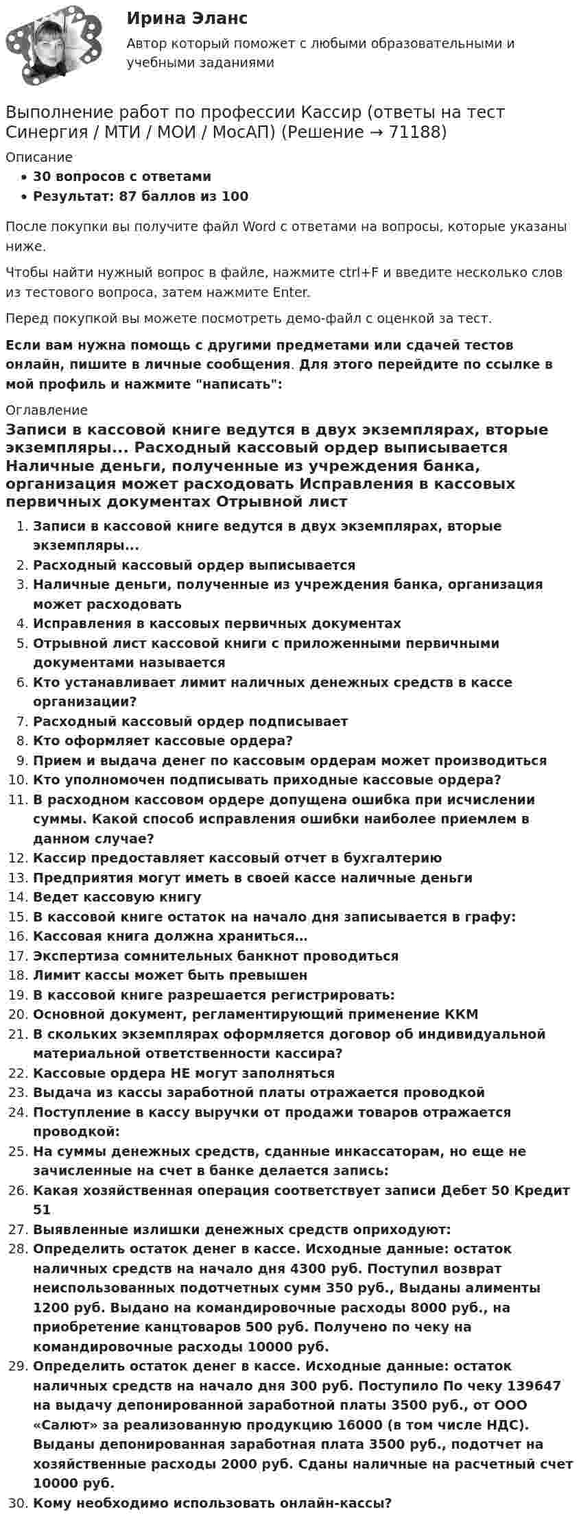     
            Описание
            30 вопросов с ответамиРезультат: 87 баллов из 100После покупки вы получите файл Word с ответами на вопросы, которые указаны ниже.Чтобы найти нужный вопрос в файле, нажмите ctrl+F и введите несколько слов из тестового вопроса, затем нажмите Enter.Перед покупкой вы можете посмотреть демо-файл с оценкой за тест.Если вам нужна помощь с другими предметами или сдачей тестов онлайн, пишите в личные сообщения. Для этого перейдите по ссылке в мой профиль и нажмите написать:  
            Оглавление
              Записи в кассовой книге ведутся в двух экземплярах, вторые экземпляры...   Расходный кассовый ордер выписывается   Наличные деньги, полученные из учреждения банка, организация может расходовать   Исправления в кассовых первичных документах   Отрывной лист кассовой книги с приложенными первичными документами называется   Кто устанавливает лимит наличных денежных средств в кассе организации?   Расходный кассовый ордер подписывает   Кто оформляет кассовые ордера?   Прием и выдача денег по кассовым ордерам может производиться   Кто уполномочен подписывать приходные кассовые ордера?   В расходном кассовом ордере допущена ошибка при исчислении суммы. Какой способ исправления ошибки наиболее приемлем в данном случае?   Кассир предоставляет кассовый отчет в бухгалтерию   Предприятия могут иметь в своей кассе наличные деньги   Ведет кассовую книгу   В кассовой книге остаток на начало дня записывается в графу:   Кассовая книга должна храниться…   Экспертиза сомнительных банкнот проводиться   Лимит кассы может быть превышен   В кассовой книге разрешается регистрировать:   Основной документ, регламентирующий применение ККМ   В скольких экземплярах оформляется договор об индивидуальной материальной ответственности кассира?   Кассовые ордера НЕ могут заполняться   Выдача из кассы заработной платы отражается проводкой   Поступление в кассу выручки от продажи товаров отражается проводкой:   На суммы денежных средств, сданные инкассаторам, но еще не зачисленные на счет в банке делается запись:   Какая хозяйственная операция соответствует записи Дебет 50 Кредит 51   Выявленные излишки денежных средств оприходуют:   Определить остаток денег в кассе. Исходные данные: остаток наличных средств на начало дня 4300 руб. Поступил возврат неиспользованных подотчетных сумм 350 руб., Выданы алименты 1200 руб. Выдано на командировочные расходы 8000 руб., на приобретение канцтоваров 500 руб. Получено по чеку на командировочные расходы 10000 руб.   Определить остаток денег в кассе. Исходные данные: остаток наличных средств на начало дня 300 руб. Поступило По чеку 139647 на выдачу депонированной заработной платы 3500 руб., от ООО «Салют» за реализованную продукцию 16000 (в том числе НДС). Выданы депонированная заработная плата 3500 руб., подотчет на хозяйственные расходы 2000 руб. Сданы наличные на расчетный счет 10000 руб.   Кому необходимо использовать онлайн-кассы?  
            
            
             Выполнение работ по профессии Кассир.кс_СПО (2). Синергия. ✅ Ответы на ИТОГОВЫЙ ТЕСТ. На отлично!Выполнение работ по профессии Кассир (ответы на тест Синергия / МТИ / МОИ / МосАП)Выполнение работ по профессии Кассир.ти ЭБС (тест с ответами МТИ/МОИ)💯 Выполнение работ по профессии Штукатур.ти (ответы на тест Синергия / МОИ / МТИ / МосАП, октябрь 2023)⭐ Выполнение работ по профессии Штукатур.ти (ответы на тест Синергия / МТИ / МосАП, февраль 2023)Выполнение расчета «Учет тарифов ЖКХ» с использованием среды 1С:ПредприятиеВыполненное задание ПЗ по дисциплине МаркетингВыполнение работ по должности служащего Архивариус ТЕСТ №2  НСПКВыполнение работ по должности служащего Архивариус ТЕСТ №3 НСПКВыполнение работ по одной или нескольким профессиям рабочих, должностям служащих (23369 Кассир)  вариант № 1 Выполнение работ по одной или нескольким профессиям рабочих, должностям служащих (Агент банка) вариант № 1Выполнение работ по одной или нескольким профессиям рабочих, должностям служащих. АрхивариусВыполнение работ по профессии Кассир 3к2с (подходит для 4к1с). Итоговый тест. (КСУ)💯 Выполнение работ по профессии Кассир.кс_СПО (2) (ответы на тест Синергия / МОИ / МТИ / МосАП, ноябрь 2023)