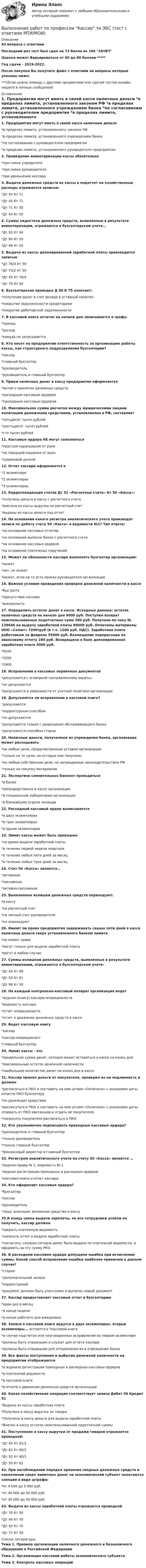     
          Описание
          43 вопроса с ответамиПоследний раз тест был сдан на 73 балла из 100 ЗАЧЕТОценка может Варьироваться от 60 до 80 баллов *****Год сдачи - 2019-2022.После покупки Вы получите файл с ответами на вопросы которые указаны ниже:***(Если нужна помощь с другими предметами или сдачей тестов онлайн, пишите в личные сообщения) 
          Оглавление
          1. Предприятия могут иметь в своей кассе наличные деньги *в пределах лимита, установленного законом РФ *в пределах лимита, установленного учреждением банка *по согласованию с руководителем предприятия *в пределах лимита, установленного руководителя предприятия 2. Проведение инвентаризации кассы обязательно *при смене учредителя *при смене руководителя *при увольнении кассира 3. Выдача денежных средств из кассы в подотчет на хозяйственные расходы отражается записью: *Дт 50 Кт 71 *Дт 44 Кт 71 *Дт 71 Кт 50 *Дт 44 Кт 50 4. Суммы недостачи денежных средств, выявленные в результате инвентаризации, отражаются в бухгалтерском учете… *Дт 50 Кт 94 *Дт 94 Кт 50 *Дт 99 Кт 50 5. Выдача из кассы депонированной заработной платы производится записью: *Дт 76/4 Кт 50 *Дт 73/2 Кт 50 *Дт 50 Кт 76/4 *Дт 70 Кт 50 6. Бухгалтерская проводка Д 50 К 75 означает: *получение денег в счет вклада в уставный капитал *покрытие задолженности кредиторами *покрытие дебиторской задолженности 7. В кассовой книге остаток на начало дня записывается в графу: *приход *расход *никуда не записывается 8. Кто несет на предприятии ответственность за организацию работы кассы, как структурного подразделения бухгалтерии? *кассир *главный бухгалтер *руководитель *руководитель и главный бухгалтер 9. Прием наличных денег в кассу предприятия оформляется *актом о принятии денежных средств *расходным кассовым ордером *приходным кассовым ордером 10. Максимальная сумма расчетов между юридическими лицами наличными денежными средствами, установленная в РФ, составляет *пятьдесят тысяч рублей *шестьдесят тысяч рублей *сто тысяч рублей 11. Кассовые ордера НЕ могут заполняться *простым карандашом от руки *на пишущей машинке от руки *шариковой ручкой 12. Отчет кассира оформляется в *1 экземпляре *2 экземплярах *3 экземплярах 13. Корреспонденция счетов Дт 51 «Расчетные счета» Кт 50 «Касса»: *получены деньги в кассу с расчетного счета *внесена из кассы выручка на расчетный счет *выданы из кассы деньги под отчет 14. На основании какого регистра аналитического учета производят записи по дебету счету 50 «Касса» в ведомости №1? Тип ответа: *на основании кассовых отчетов *на основании выписок банка с расчетного счета *на основании кассовых ордеров *на основании платежных поручений 15. Может ли обязанности кассира выполнять бухгалтер организации: *может *нет, не может *может, если на то есть приказ руководителя организации 16. Важное условие проведения проверки денежной наличности в кассе *быстрота *присутствие кассира *внезапность 17. Определить остаток денег в кассе. Исходные данные: остаток наличных средств на начало дня 9000 руб. Поступил возврат неиспользованных подотчетных сумм 380 руб. Получено по чеку № 139646 на выдачу заработной платы 60000 руб. Оплачены материалы ООО «Салют» 7200труб (в т.ч. 1200 руб. НДС). Заработная плата работникам за февраль 55000 руб. Возмещение перерасхода по авансовому отчету 280 руб. Возвращена в банк депонированная заработная плата 5000 руб. *9100 *3100 *1900 18. Исправления в кассовых первичных документах *допускаются с оговоркой «исправленному верить» *не допускаются *допускаются в зависимости от учетной политики организации 19. Допускаются ли исправления в кассовой книге? *допускаются *корректурным способом *не допускаются *допускаются только с разрешения обслуживающего банка *допускаются способом сторно 20. Наличные деньги, полученные из учреждения банка, организация может расходовать *на любые цели, предусмотренные уставом организации *только на те цели, на которые они получены *на любые собственные цели, не запрещенные законодательством РФ *только на покупку материалов 21. Экспертиза сомнительных банкнот проводиться *в банке *непосредственно в кассе организации *в специальной лаборатории организации *в ближайшем отделе полиции 22. Расходный кассовый ордер выписывается *в двух экземплярах *в трех экземплярах *в одном экземплярах 23. Лимит кассы может быть превышен *на время выдачи заработной платы *в течение первой недели квартала *в течение любых пяти дней за месяц *в течение любых трех дней за месяц 24. Счет 50 «Касса» является… *активным *пассивным *активно-пассивным 25. Выявленные излишки денежных средств оприходуют: *в кассу *на расчетный счет *на личный счет руководителя *не оприходуют 26. Имеют ли право предприятия задерживать свыше пяти дней в кассе наличные деньги сверх установленного банком лимита *не имеют право *могут только для выдачи заработной платы *могут в любом случае 27. Суммы излишков денежных средств, выявленные в результате инвентаризации, отражаются в бухгалтерском учете: *Дт 50 Кт 99 *Дт 50 Кт 91 *Дт 99 Кт 50 28. На каждый контрольно-кассовый аппарат организация ведет *журнал (книгу) кассира-операциониста*ведомость кассира *отчет операциониста *отчет о движении денежных средств в кассе 29. Ведет кассовую книгу *кассир *кассир-операционист *главный бухгалтер 30. Лимит кассы - это *предельная сумма денег, которая может оставаться в кассе на конец дня *максимальный остаток денежной наличности *наибольшее количество денег на конец дня в кассе 31. Кассир принял деньги от покупателя, проверил их на подлинность и должен *расписаться в ПКО и поставить на нем штамп «Оплачено» с указанием даты отнести ПКО бухгалтеру *по денежным средствам *расписаться в ПКО и поставить на нем штамп «Оплачено» с указанием даты, оторвать от ПКО квитанцию и отдать ее покупателю *попросить покупателя расписаться в ПКО 32. Кто уполномочен подписывать приходные кассовые ордера? *руководитель и главный бухгалтер *только руководитель *только главный бухгалтер *финансовый директор и главный бухгалтер 33. Регистром аналитического учета по счету 50 «Касса» является … *журнал-ордер № 1, ведомость № 1 *журнал регистрации приходных и расходных ордеров *кассовая книга и отчет кассира 34. Кто оформляет кассовые ордера? *бухгалтер *кассир *руководитель *лицо, вносящее денежные средства в кассу 35.К концу срока выдачи зарплаты, не все сотрудники успели ее получить, кассир должен *закрыть платежную ведомость *написать отчет о выдаче заработной платы *посчитать, сколько сегодня денег было выдано по платежной ведомости, и оформить на эту сумму РКО 36. В расходном кассовом ордере допущена ошибка при исчислении суммы. Какой способ исправления ошибки наиболее приемлем в данном случае? *сторно *дополнительной записи*корректурный *документ должен быть уничтожен и выписан новый документ37. Кассир предоставляет кассовый отчет в бухгалтерию *один раз в месяц *в конце недели *в конце рабочего дня ежедневно38. Записи в кассовой книге ведутся в двух экземплярах, вторые экземпляры... остаются в *кассовой книге *в случае подсчетах или неоговоренных исправлений на первом экземпляре *должны быть отрывными и служат для отчета кассира *должны быть отрывными для отправления их в учреждение банка 39. Все факты поступления и выбытия денежной наличности на предприятии отображаются *в журнале регистрации приходных и расходных кассовых ордеров *в платежной ведомости *в кассовой книге *в отчете о движении денежных средств организации 40. Какая хозяйственная операция соответствует записи Дебет 50 Кредит 51 *Выдана из кассы заработная плата *Получена в кассу выручка за товары *Получены в кассу деньги для выдачи заработной платы *Внесен в кассу остаток неиспользованной подотчетной суммы 41. Поступление в кассу выручки от продажи товаров отражается проводкой: *Дт 50 Кт 91/1 *Дт 62 Кт 90/1 *Дт 50 Кт 90/1 *Дт 50 Кт 62 42. При несоблюдении порядка хранения сводных денежных средств и накоплении сверх лимитных денег на экономический субъект налагаются санкции в виде штрафа: *от 4 000 до 5 000 руб. *от 40 000 до 50 000 руб. *от 30 000 до 40 000 руб. 43. Выдача из кассы заработной платы отражается проводкой *Дт 70 Кт 50 *Дт 44 Кт 70 *Дт 50 Кт 70 *Дт 71 Кт 50 
          Список литературы
          Тема 1. Правила организации наличного денежного и безналичного обращения в Российской Федерации Тема 2. Организация кассовой работы экономического субъекта Тема 3. Контроль кассовых операций
            
            
            Выполнение работ по профессии Кассир (ответы на тест Синергия / МТИ / МОИ / МосАП)Выполнение работ по профессии Кассир.ти ЭБС (тест с ответами МТИ/МОИ)💯 Выполнение работ по профессии Штукатур.ти (ответы на тест Синергия / МОИ / МТИ / МосАП, октябрь 2023)⭐ Выполнение работ по профессии Штукатур.ти (ответы на тест Синергия / МТИ / МосАП, февраль 2023)Выполнение расчета «Учет тарифов ЖКХ» с использованием среды 1С:ПредприятиеВыполненное задание ПЗ по дисциплине МаркетингВыполненное задание по бух. учету и анализуВыполнение работ по должности служащего Архивариус ТЕСТ №3 НСПКВыполнение работ по одной или нескольким профессиям рабочих, должностям служащих (23369 Кассир)  вариант № 1 Выполнение работ по одной или нескольким профессиям рабочих, должностям служащих (Агент банка) вариант № 1Выполнение работ по одной или нескольким профессиям рабочих, должностям служащих. АрхивариусВыполнение работ по профессии Кассир 3к2с (подходит для 4к1с). Итоговый тест. (КСУ)💯 Выполнение работ по профессии Кассир.кс_СПО (2) (ответы на тест Синергия / МОИ / МТИ / МосАП, ноябрь 2023)⭐ Выполнение работ по профессии Кассир.кс_СПО (2) (ответы на тест Синергия / МТИ / МосАП, май 2023)