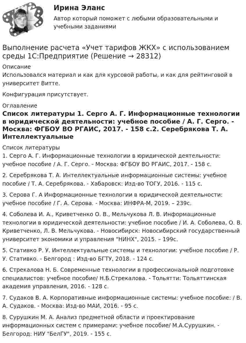     
          Описание
          Использовался материал и как для курсовой работы, и как для рейтинговой в университет Витте. Конфигурация присутствует. 
          Оглавление
           
          Список литературы
          1.	Серго А. Г. Информационные технологии в юридической деятельности: учебное пособие / А. Г. Серго. - Москва: ФГБОУ ВО РГАИС, 2017. - 158 с.2.	Серебрякова Т. А. Интеллектуальные информационные системы: учебное пособие / Т. А. Серебрякова. - Хабаровск: Изд-во ТОГУ, 2016. - 115 с.3.	Серова Г. А Информационные технологии в юридической деятельности: учебное пособие / Г. А. Серова. - Москва: ИНФРА-М, 2019. – 239с. 4.	Соболева И. А., Криветченко О. В., Мельчукова Л. В. Информационные технологии в юридической деятельности: учебное пособие / И. А. Соболева, О. В. Криветченко, Л. В. Мельчукова. - Новосибирск: Новосибирский государственный университет экономики и управления НИНХ, 2015. – 199с. 5.	Стативко Р. У. Интеллектуальные системы и технологии: учебное пособие / Р. У. Стативко. - Белгород : Изд-во БГТУ, 2018. - 124 с.6.	Стрекалова Н. Б. Современные технологии в профессиональной подготовке специалистов: учебное пособие/ Н.Б.Стрекалова. - Тольятти: Тольяттинская академия управления, 2016. - 128 с.7.	Судаков В. А. Корпоративные информационные системы: учебное пособие: / В. А. Судаков. - Москва: Изд-во МАИ, 2016. - 95 с.8.	Сурушкин М. А. Анализ предметной области и проектирование информационных систем с примерами: учебное пособие/ М.А.Сурушкин. - Белгород: НИУ БелГУ, 2019. - 155 с.
            
            
            ⭐ Выполнение работ по профессии Штукатур.ти (ответы на тест Синергия / МТИ / МосАП, февраль 2023)Выполнение расчета «Учет тарифов ЖКХ» с использованием среды 1С:ПредприятиеВыполненное задание ПЗ по дисциплине МаркетингВыполненное задание по бух. учету и анализуВыполненное практическое задание на тему «Особенности социализации поколения родителей и поколения современной молодежи (студентов)». Вопросы на которые есть ответы в таблице: 1. Какие цели ставило общество перед молодежью в годы социализма и в настоящее время? 2. Каковы были цели, нормы социализации тогда и теперь?Выполненный Тест на оценку Отлично. Тема 1.  Понятие и классификации ИСВыполненный Тест на оценку Отлично. Тема 2. Системный подход как методология решения сложных задачВыполнение работ по одной или нескольким профессиям рабочих, должностям служащих. АрхивариусВыполнение работ по профессии Кассир 3к2с (подходит для 4к1с). Итоговый тест. (КСУ)💯 Выполнение работ по профессии Кассир.кс_СПО (2) (ответы на тест Синергия / МОИ / МТИ / МосАП, ноябрь 2023)⭐ Выполнение работ по профессии Кассир.кс_СПО (2) (ответы на тест Синергия / МТИ / МосАП, май 2023) Выполнение работ по профессии Кассир.кс_СПО (2). Синергия. ✅ Ответы на ИТОГОВЫЙ ТЕСТ. На отлично!Выполнение работ по профессии Кассир (ответы на тест Синергия / МТИ / МОИ / МосАП)Выполнение работ по профессии Кассир.ти ЭБС (тест с ответами МТИ/МОИ)