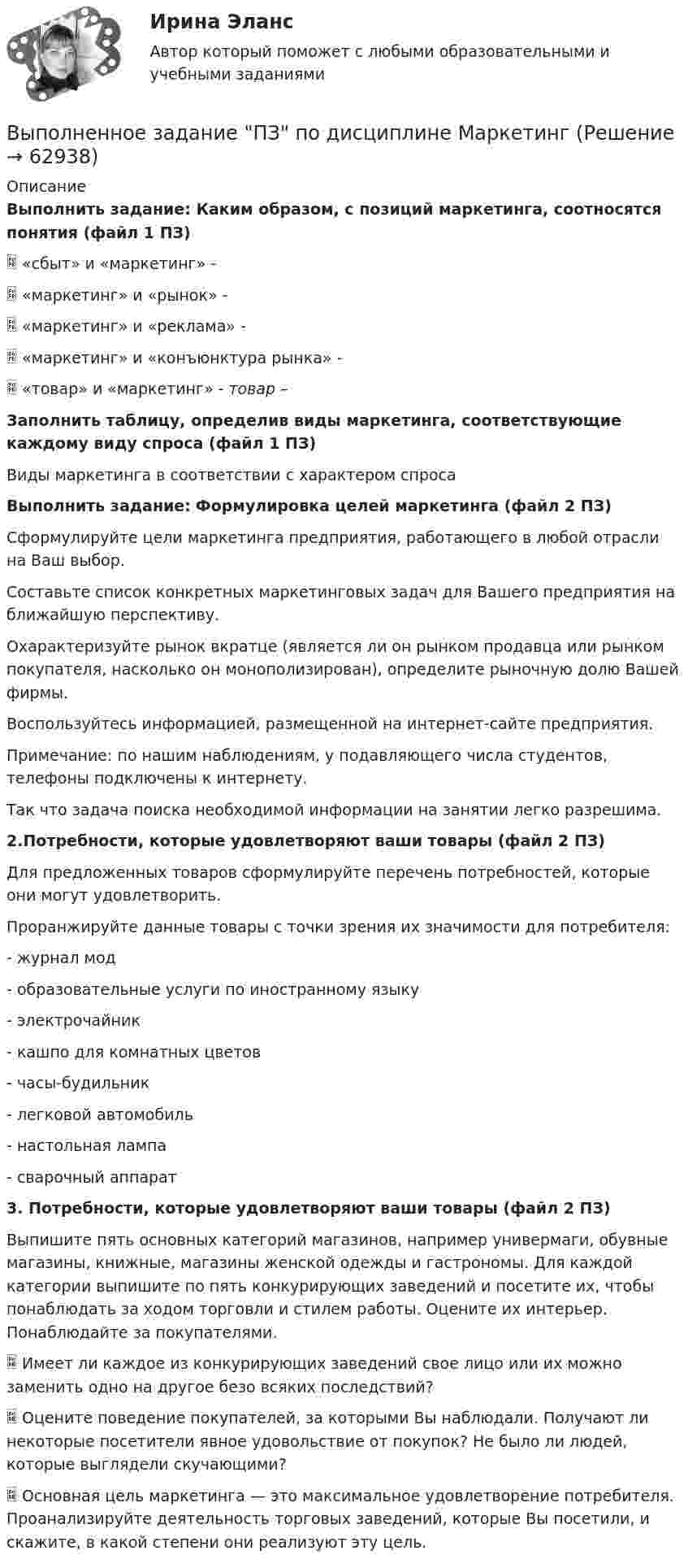      
            Описание
            Выполнить задание: Каким образом, с позиций маркетинга, соотносятся понятия (файл 1 ПЗ)	 «сбыт» и «маркетинг» - 	 «маркетинг» и «рынок» - 	 «маркетинг» и «реклама» - 	 «маркетинг» и «конъюнктура рынка» - 	 «товар» и «маркетинг» - товар – Заполнить таблицу, определив виды маркетинга, соответствующие каждому виду спроса (файл 1 ПЗ)	Виды маркетинга в соответствии с характером спросаВыполнить задание: Формулировка целей маркетинга (файл 2 ПЗ)	Сформулируйте цели маркетинга предприятия, работающего в любой отрасли на Ваш выбор.	Составьте список конкретных маркетинговых задач для Вашего предприятия на ближайшую перспективу.	Охарактеризуйте рынок вкратце (является ли он рынком продавца или рынком покупателя, насколько он монополизирован), определите рыночную долю Вашей фирмы. 	Воспользуйтесь информацией, размещенной на интернет-сайте предприятия.	Примечание: по нашим наблюдениям, у подавляющего числа студентов, телефоны подключены к интернету. 	Так что задача поиска необходимой информации на занятии легко разрешима. 2.Потребности, которые удовлетворяют ваши товары (файл 2 ПЗ)	Для предложенных товаров сформулируйте перечень потребностей, которые они могут удовлетворить. 	Проранжируйте данные товары с точки зрения их значимости для потребителя: 	- журнал мод 	- образовательные услуги по иностранному языку 	- электрочайник	- кашпо для комнатных цветов	- часы-будильник	- легковой автомобиль	- настольная лампа	- сварочный аппарат  3. Потребности, которые удовлетворяют ваши товары (файл 2 ПЗ)	Выпишите пять основных категорий магазинов, например универмаги, обувные магазины, книжные, магазины женской одежды и гастрономы. Для каждой категории выпишите по пять конкурирующих заведений и посетите их, чтобы понаблюдать за ходом торговли и стилем работы. Оцените их интерьер. Понаблюдайте за покупателями. 	 Имеет ли каждое из конкурирующих заведений свое лицо или их можно заменить одно на другое безо всяких последствий? 	 Оцените поведение покупателей, за которыми Вы наблюдали. Получают ли некоторые посетители явное удовольствие от покупок? Не было ли людей, которые выглядели скучающими? 	 Основная цель маркетинга — это максимальное удовлетворение потребителя. Проанализируйте деятельность торговых заведений, которые Вы посетили, и скажите, в какой степени они реализуют эту цель.     
            
            
            Выполнение расчета «Учет тарифов ЖКХ» с использованием среды 1С:ПредприятиеВыполненное задание ПЗ по дисциплине МаркетингВыполненное задание по бух. учету и анализуВыполненное практическое задание на тему «Особенности социализации поколения родителей и поколения современной молодежи (студентов)». Вопросы на которые есть ответы в таблице: 1. Какие цели ставило общество перед молодежью в годы социализма и в настоящее время? 2. Каковы были цели, нормы социализации тогда и теперь?Выполненный Тест на оценку Отлично. Тема 1.  Понятие и классификации ИСВыполненный Тест на оценку Отлично. Тема 2. Системный подход как методология решения сложных задачВыполненный Тест на оценку Хорошо. Тема 3. Основные принципы построения и использования информационных системВыполнение работ по профессии Кассир 3к2с (подходит для 4к1с). Итоговый тест. (КСУ)💯 Выполнение работ по профессии Кассир.кс_СПО (2) (ответы на тест Синергия / МОИ / МТИ / МосАП, ноябрь 2023)⭐ Выполнение работ по профессии Кассир.кс_СПО (2) (ответы на тест Синергия / МТИ / МосАП, май 2023) Выполнение работ по профессии Кассир.кс_СПО (2). Синергия. ✅ Ответы на ИТОГОВЫЙ ТЕСТ. На отлично!Выполнение работ по профессии Кассир (ответы на тест Синергия / МТИ / МОИ / МосАП)Выполнение работ по профессии Кассир.ти ЭБС (тест с ответами МТИ/МОИ)💯 Выполнение работ по профессии Штукатур.ти (ответы на тест Синергия / МОИ / МТИ / МосАП, октябрь 2023)