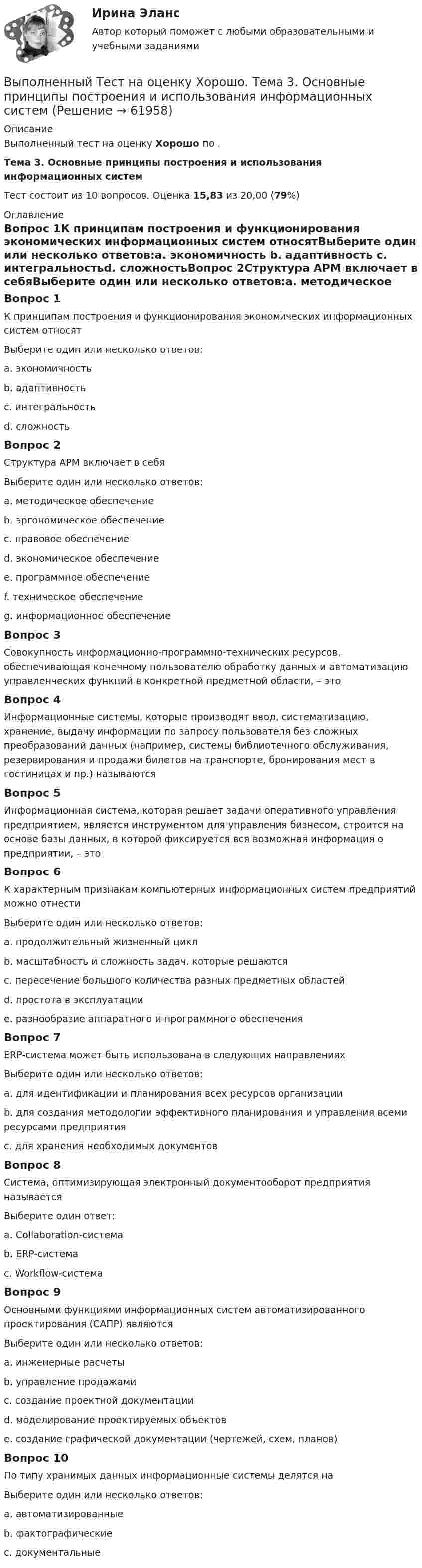      
            Описание
            Выполненный тест на оценку Хорошо по .Тема 3. Основные принципы построения и использования информационных системТест состоит из 10 вопросов. Оценка 15,83 из 20,00 (79%) 
            Оглавление
            Вопрос 1К принципам построения и функционирования экономических информационных систем относятВыберите один или несколько ответов:a. экономичность b. адаптивность c. интегральностьd. сложностьВопрос 2Структура АРМ включает в себяВыберите один или несколько ответов:a. методическое обеспечениеb. эргономическое обеспечениеc. правовое обеспечениеd. экономическое обеспечениеe. программное обеспечение f. техническое обеспечение g. информационное обеспечение Вопрос 3Совокупность информационно-программно-технических ресурсов, обеспечивающая конечному пользователю обработку данных и автоматизацию управленческих функций в конкретной предметной области, – этоВопрос 4Информационные системы, которые производят ввод, систематизацию, хранение, выдачу информации по запросу пользователя без сложных преобразований данных (например, системы библиотечного обслуживания, резервирования и продажи билетов на транспорте, бронирования мест в гостиницах и пр.) называютсяВопрос 5Информационная система, которая решает задачи оперативного управления предприятием, является инструментом для управления бизнесом, строится на основе базы данных, в которой фиксируется вся возможная информация о предприятии, – это Вопрос 6К характерным признакам компьютерных информационных систем предприятий можно отнестиВыберите один или несколько ответов:a. продолжительный жизненный цикл b. масштабность и сложность задач, которые решаютсяc. пересечение большого количества разных предметных областей d. простота в эксплуатацииe. разнообразие аппаратного и программного обеспечения Вопрос 7ERP-система может быть использована в следующих направленияхВыберите один или несколько ответов:a. для идентификации и планирования всех ресурсов организации b. для создания методологии эффективного планирования и управления всеми ресурсами предприятия c. для хранения необходимых документовВопрос 8Система, оптимизирующая электронный документооборот предприятия называетсяВыберите один ответ:a. Collaboration-система b. ERP-системаc. Workflow-системаВопрос 9Основными функциями информационных систем автоматизированного проектирования (САПР) являютсяВыберите один или несколько ответов:a. инженерные расчеты b. управление продажамиc. создание проектной документации d. моделирование проектируемых объектов e. создание графической документации (чертежей, схем, планов) Вопрос 10По типу хранимых данных информационные системы делятся наВыберите один или несколько ответов:a. автоматизированныеb. фактографические c. документальные   
            
            
            Выполненный Тест на оценку Отлично. Тема 2. Системный подход как методология решения сложных задачВыполненный Тест на оценку Хорошо. Тема 3. Основные принципы построения и использования информационных системВыполненный Тест на оценку Хорошо. Тема 4. Комплексная автоматизация решения задач оперативного и управленческого учетаВыполнены все задания, кроме 2! Оценена преподавателем на высший балл. Оглавление Дошкольное образование 1, 2, 3, 4, 5, 6, 7А, 9, 10, 11 Преподавание в начальных классахВыполнены все задания, кроме 2! Оценена преподавателем на высший балл. Оглавление Дошкольное образование 1, 2, 3, 4, 5, 6, 7А, 9, 10, 11 Преподавание в начальных классахВыполнены задания : ПРАКТИЧЕСКОЕ ЗАНЯТИЕ №1 Тема 1. «Объем национального производства и экономический рост» Дано ( в тыс. ден. ед):Выполните практическое задание №1,2 по дисциплине «Иностранный язык в сфере юриспруденцииВыполнить 3 вида детали. Вариант 11Выполнение работ по профессии Кассир.ти ЭБС (тест с ответами МТИ/МОИ)💯 Выполнение работ по профессии Штукатур.ти (ответы на тест Синергия / МОИ / МТИ / МосАП, октябрь 2023)⭐ Выполнение работ по профессии Штукатур.ти (ответы на тест Синергия / МТИ / МосАП, февраль 2023)Выполнение расчета «Учет тарифов ЖКХ» с использованием среды 1С:ПредприятиеВыполненное задание ПЗ по дисциплине МаркетингВыполненное задание по бух. учету и анализуВыполненное практическое задание на тему «Особенности социализации поколения родителей и поколения современной молодежи (студентов)». Вопросы на которые есть ответы в таблице: 1. Какие цели ставило общество перед молодежью в годы социализма и в настоящее время? 2. Каковы были цели, нормы социализации тогда и теперь?