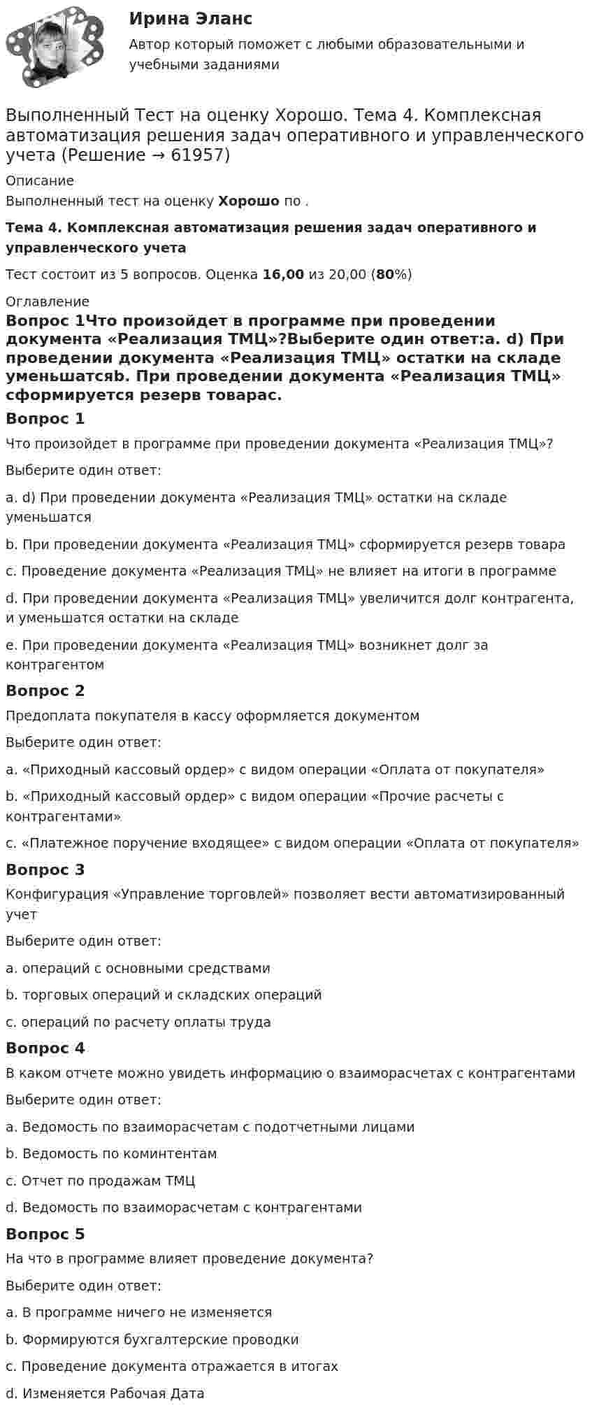      
            Описание
            Выполненный тест на оценку Хорошо по .Тема 4. Комплексная автоматизация решения задач оперативного и управленческого учетаТест состоит из 5 вопросов. Оценка 16,00 из 20,00 (80%) 
            Оглавление
            Вопрос 1Что произойдет в программе при проведении документа «Реализация ТМЦ»?Выберите один ответ:a. d) При проведении документа «Реализация ТМЦ» остатки на складе уменьшатсяb. При проведении документа «Реализация ТМЦ» сформируется резерв товараc. Проведение документа «Реализация ТМЦ» не влияет на итоги в программеd. При проведении документа «Реализация ТМЦ» увеличится долг контрагента, и уменьшатся остатки на складе e. При проведении документа «Реализация ТМЦ» возникнет долг за контрагентомВопрос 2Предоплата покупателя в кассу оформляется документомВыберите один ответ:a. «Приходный кассовый ордер» с видом операции «Оплата от покупателя»b. «Приходный кассовый ордер» с видом операции «Прочие расчеты с контрагентами»c. «Платежное поручение входящее» с видом операции «Оплата от покупателя» Вопрос 3Конфигурация «Управление торговлей» позволяет вести автоматизированный учетВыберите один ответ:a. операций с основными средствамиb. торговых операций и складских операций c. операций по расчету оплаты трудаВопрос 4В каком отчете можно увидеть информацию о взаиморасчетах с контрагентамиВыберите один ответ:a. Ведомость по взаиморасчетам с подотчетными лицамиb. Ведомость по коминтентамc. Отчет по продажам ТМЦd. Ведомость по взаиморасчетам с контрагентами Вопрос 5На что в программе влияет проведение документа?Выберите один ответ:a. В программе ничего не изменяетсяb. Формируются бухгалтерские проводки c. Проведение документа отражается в итогахd. Изменяется Рабочая Дата  
            
            
            Выполненный Тест на оценку Хорошо. Тема 3. Основные принципы построения и использования информационных системВыполненный Тест на оценку Хорошо. Тема 4. Комплексная автоматизация решения задач оперативного и управленческого учетаВыполнены все задания, кроме 2! Оценена преподавателем на высший балл. Оглавление Дошкольное образование 1, 2, 3, 4, 5, 6, 7А, 9, 10, 11 Преподавание в начальных классахВыполнены все задания, кроме 2! Оценена преподавателем на высший балл. Оглавление Дошкольное образование 1, 2, 3, 4, 5, 6, 7А, 9, 10, 11 Преподавание в начальных классахВыполнены задания : ПРАКТИЧЕСКОЕ ЗАНЯТИЕ №1 Тема 1. «Объем национального производства и экономический рост» Дано ( в тыс. ден. ед):Выполните практическое задание №1,2 по дисциплине «Иностранный язык в сфере юриспруденцииВыполнить 3 вида детали. Вариант 11Выполнить 3 итерации метода наискорейшего спуска💯 Выполнение работ по профессии Штукатур.ти (ответы на тест Синергия / МОИ / МТИ / МосАП, октябрь 2023)⭐ Выполнение работ по профессии Штукатур.ти (ответы на тест Синергия / МТИ / МосАП, февраль 2023)Выполнение расчета «Учет тарифов ЖКХ» с использованием среды 1С:ПредприятиеВыполненное задание ПЗ по дисциплине МаркетингВыполненное задание по бух. учету и анализуВыполненное практическое задание на тему «Особенности социализации поколения родителей и поколения современной молодежи (студентов)». Вопросы на которые есть ответы в таблице: 1. Какие цели ставило общество перед молодежью в годы социализма и в настоящее время? 2. Каковы были цели, нормы социализации тогда и теперь?Выполненный Тест на оценку Отлично. Тема 1.  Понятие и классификации ИС