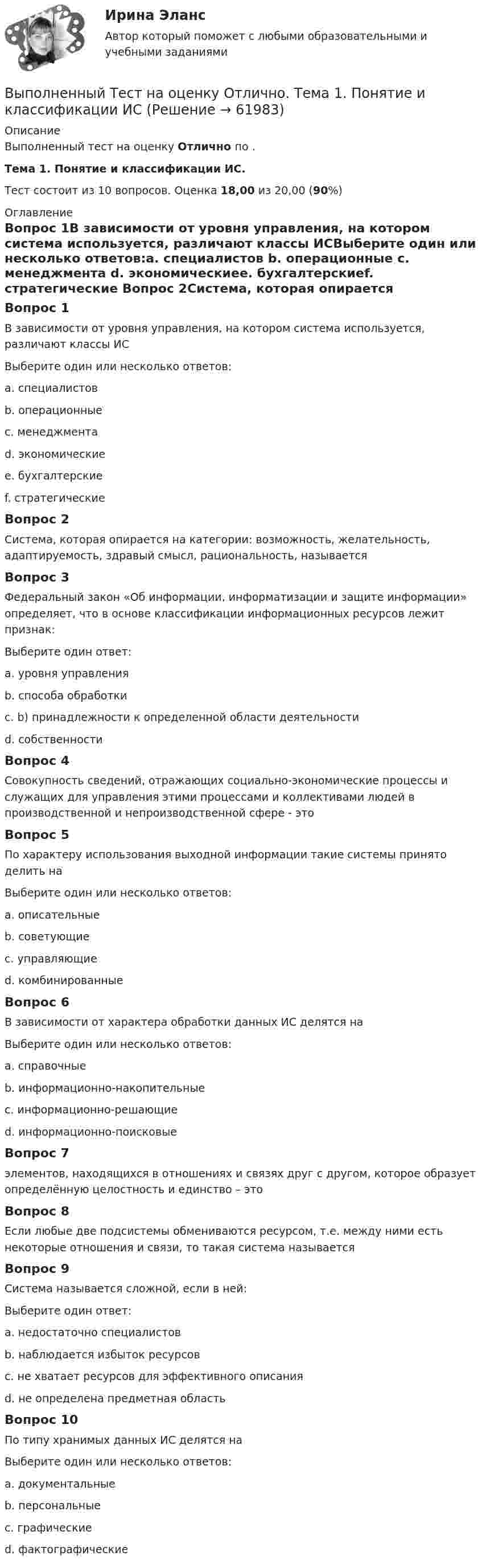      
            Описание
            Выполненный тест на оценку Отлично по . Тема 1. Понятие и классификации ИС.Тест состоит из 10 вопросов. Оценка 18,00 из 20,00 (90%) 
            Оглавление
            Вопрос 1В зависимости от уровня управления, на котором система используется, различают классы ИСВыберите один или несколько ответов:a. специалистов b. операционные c. менеджмента d. экономическиеe. бухгалтерскиеf. стратегические Вопрос 2Система, которая опирается на категории: возможность, желательность, адаптируемость, здравый смысл, рациональность, называетсяВопрос 3Федеральный закон «Об информации, информатизации и защите информации» определяет, что в основе классификации информационных ресурсов лежит признак:Выберите один ответ:a. уровня управления b. способа обработкиc. b) принадлежности к определенной области деятельностиd. собственностиВопрос 4Совокупность сведений, отражающих социально-экономические процессы и служащих для управления этими процессами и коллективами людей в производственной и непроизводственной сфере - этоВопрос 5По характеру использования выходной информации такие системы принято делить наВыберите один или несколько ответов:a. описательныеb. советующие c. управляющие d. комбинированныеВопрос 6В зависимости от характера обработки данных ИС делятся наВыберите один или несколько ответов:a. справочныеb. информационно-накопительныеc. информационно-решающие d. информационно-поисковые Вопрос 7 элементов, находящихся в отношениях и связях друг с другом, которое образует определённую целостность и  единство – этоВопрос 8Если любые две подсистемы обмениваются ресурсом, т.е. между ними есть некоторые отношения и связи, то такая система называетсяВопрос 9Система называется сложной, если в ней:Выберите один ответ:a. недостаточно специалистовb. наблюдается избыток ресурсовc. не хватает ресурсов для эффективного описания d. не определена предметная областьВопрос 10По типу хранимых данных ИС делятся наВыберите один или несколько ответов:a. документальные b. персональныеc. графическиеd. фактографические   
            
            
            Выполненное практическое задание на тему «Особенности социализации поколения родителей и поколения современной молодежи (студентов)». Вопросы на которые есть ответы в таблице: 1. Какие цели ставило общество перед молодежью в годы социализма и в настоящее время? 2. Каковы были цели, нормы социализации тогда и теперь?Выполненный Тест на оценку Отлично. Тема 1.  Понятие и классификации ИСВыполненный Тест на оценку Отлично. Тема 2. Системный подход как методология решения сложных задачВыполненный Тест на оценку Хорошо. Тема 3. Основные принципы построения и использования информационных системВыполненный Тест на оценку Хорошо. Тема 4. Комплексная автоматизация решения задач оперативного и управленческого учетаВыполнены все задания, кроме 2! Оценена преподавателем на высший балл. Оглавление Дошкольное образование 1, 2, 3, 4, 5, 6, 7А, 9, 10, 11 Преподавание в начальных классахВыполнены все задания, кроме 2! Оценена преподавателем на высший балл. Оглавление Дошкольное образование 1, 2, 3, 4, 5, 6, 7А, 9, 10, 11 Преподавание в начальных классахВыполнены задания : ПРАКТИЧЕСКОЕ ЗАНЯТИЕ №1 Тема 1. «Объем национального производства и экономический рост» Дано ( в тыс. ден. ед): Выполнение работ по профессии Кассир.кс_СПО (2). Синергия. ✅ Ответы на ИТОГОВЫЙ ТЕСТ. На отлично!Выполнение работ по профессии Кассир (ответы на тест Синергия / МТИ / МОИ / МосАП)Выполнение работ по профессии Кассир.ти ЭБС (тест с ответами МТИ/МОИ)💯 Выполнение работ по профессии Штукатур.ти (ответы на тест Синергия / МОИ / МТИ / МосАП, октябрь 2023)⭐ Выполнение работ по профессии Штукатур.ти (ответы на тест Синергия / МТИ / МосАП, февраль 2023)Выполнение расчета «Учет тарифов ЖКХ» с использованием среды 1С:ПредприятиеВыполненное задание ПЗ по дисциплине Маркетинг