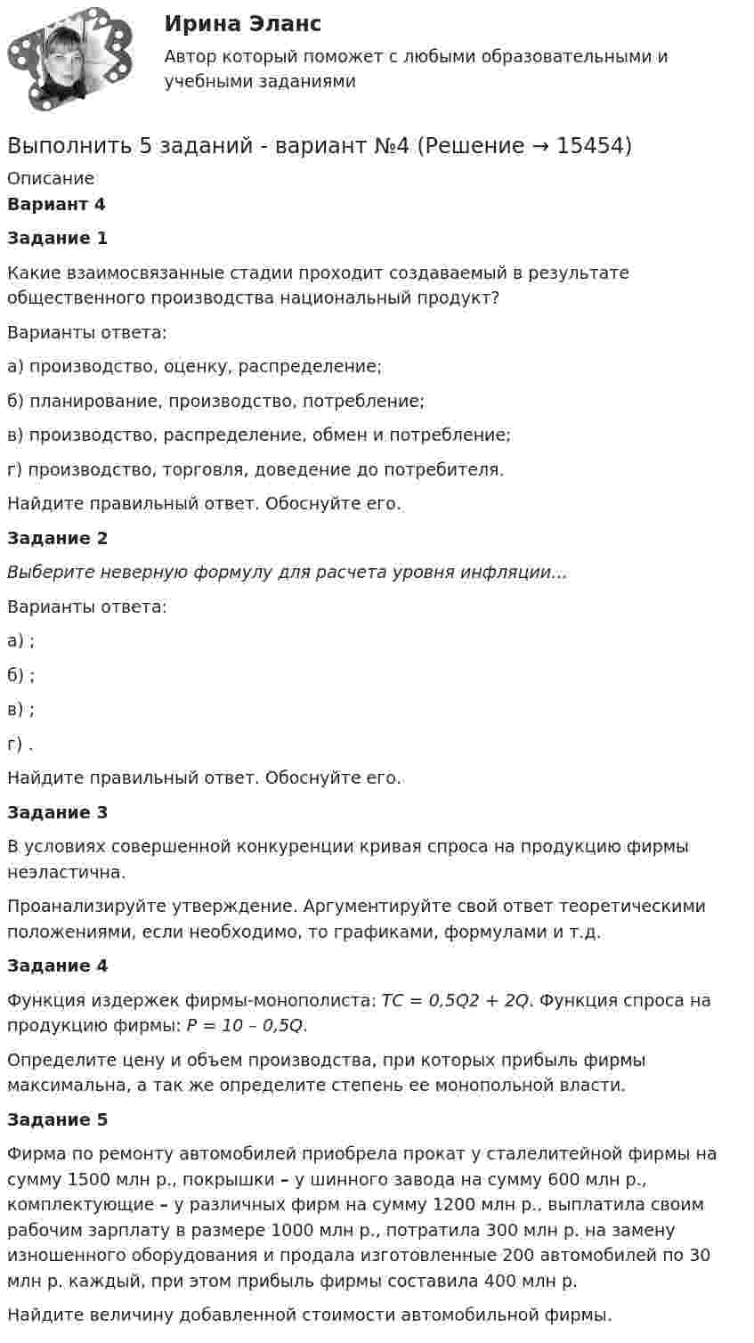     
          Описание
          Вариант 4  Задание 1 	Какие взаимосвязанные стадии проходит создаваемый в результате общественного производства национальный продукт?	Варианты ответа:         а) производство, оценку, распределение;        б) планирование, производство, потребление;        в) производство, распределение, обмен и потребление;        г) производство, торговля, доведение до потребителя. 	Найдите правильный ответ. Обоснуйте его. Задание 2   Выберите неверную формулу для расчета уровня инфляции…	Варианты ответа:а) ;б) ;в) ;г) .Найдите правильный ответ. Обоснуйте его. Задание 3 	В условиях совершенной конкуренции кривая спроса на продукцию фирмы неэластична. 	Проанализируйте утверждение. Аргументируйте свой ответ теоретическими положениями, если необходимо, то графиками, формулами и т.д. Задание 4Функция издержек фирмы-монополиста: TC = 0,5Q2 + 2Q. Функция спроса на продукцию фирмы: P = 10 – 0,5Q.        Определите цену и объем производства, при которых прибыль фирмы максимальна, а так же определите степень ее монопольной власти.    Задание 5 	Фирма по ремонту автомобилей приобрела прокат у сталелитейной фирмы  на  сумму  1500 млн р., покрышки – у шинного  завода  на сумму 600 млн р., комплектующие – у различных фирм на сумму 1200 млн р., выплатила своим рабочим зарплату в размере 1000 млн р., потратила 300 млн р. на замену изношенного оборудования и продала изготовленные 200 автомобилей по 30 млн р. каждый, при этом  прибыль  фирмы  составила 400 млн р. 	Найдите величину добавленной стоимости автомобильной фирмы.  
            
            
            Выполнить 3 итерации метода наискорейшего спускаВыполнить 5 заданий - вариант №4Выполнить анализ эффективности использования основных фондов. Выполнить в трех проекциях чертеж усеченного полого тела. Вариант 1Выполнить в трех проекциях чертеж усеченного полого тела. Вариант 10Выполнить в трех проекциях чертеж усеченного полого тела. Вариант 11Выполнить в трех проекциях чертеж усеченного полого тела. Вариант 12Выполненный Тест на оценку Отлично. Тема 1.  Понятие и классификации ИСВыполненный Тест на оценку Отлично. Тема 2. Системный подход как методология решения сложных задачВыполненный Тест на оценку Хорошо. Тема 3. Основные принципы построения и использования информационных системВыполненный Тест на оценку Хорошо. Тема 4. Комплексная автоматизация решения задач оперативного и управленческого учетаВыполнены все задания, кроме 2! Оценена преподавателем на высший балл. Оглавление Дошкольное образование 1, 2, 3, 4, 5, 6, 7А, 9, 10, 11 Преподавание в начальных классахВыполнены все задания, кроме 2! Оценена преподавателем на высший балл. Оглавление Дошкольное образование 1, 2, 3, 4, 5, 6, 7А, 9, 10, 11 Преподавание в начальных классахВыполнены задания : ПРАКТИЧЕСКОЕ ЗАНЯТИЕ №1 Тема 1. «Объем национального производства и экономический рост» Дано ( в тыс. ден. ед):Выполните практическое задание №1,2 по дисциплине «Иностранный язык в сфере юриспруденции